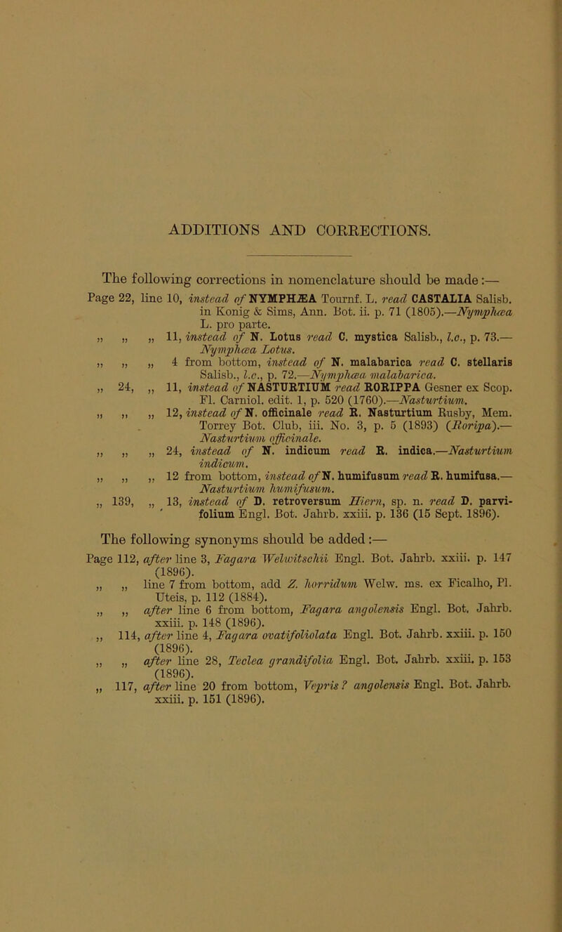 ADDITIONS AND CORRECTIONS. The following corrections in nomenclature should be made:— Page 22, line 10, instead of NYMPHiEA Tournf. L. read CASTALIA Salisb. in Konig & Sims, Ann. Bot. ii. p. 71 (1805).—Nymphcea L. pro parte. ,, „ „ 11, instead of N. Lotus read C. mystica Salisb., l.c., p. 73.— Nymphcea Lotus. „ „ „ 4 from bottom, instead of N. malabarica read C. stellaris Salisb., l.c., p. 72.—Nymphcea malabarica. „ 24, „ 11, instead (/NASTURTIUM read RORIPPA Gesner ex Scop. FI. Carniol. edit. 1, p. 520 (1760).—Nasturtium. „ „ „ 12, instead of N. officinale read R. Nasturtium Rusby, Mem. Torrey Bot. Club, iii. No. 3, p. 5 (1893) ('Boripa).— Nasturtium officinale. „ „ „ 24, instead of N. indicum read R. indica.—Nasturtium indicum. „ „ „ 12 from bottom, instead o/N. humifusum read R. humifusa.— Nasturtium humifusum. „ 139, „ 13, instead of D. retroversum Hiern, sp. n. read D. parvi- folium Engl. Bot. Jahrb. xxiii. p. 136 (15 Sept. 1896). The following synonyms should be added:— Page 112, after line 3, Fagara Welwitschii Engl. Bot. Jahrb. xxiii. p. 147 (1896). „ „ line 7 from bottom, add Z. horridum Welw. ms. ex Ficalho, PI. Uteis, p. 112 (1884). „ ,, after line 6 from bottom, Fagara angolensis Engl. Bot, Jahrb. xxiii. p. 148 (1896). ,, 114, after line 4, Fagara ovatifoliolata Engl. Bot. Jahrb. xxiii. p. 160 (1896). „ „ after line 28, Teclea grandifolia Engl. Bot. Jahrb. xxiii. p. 153 (1896). „ 117, after line 20 from bottom, Vepris? angolensis Engl. Bot. Jahrb.