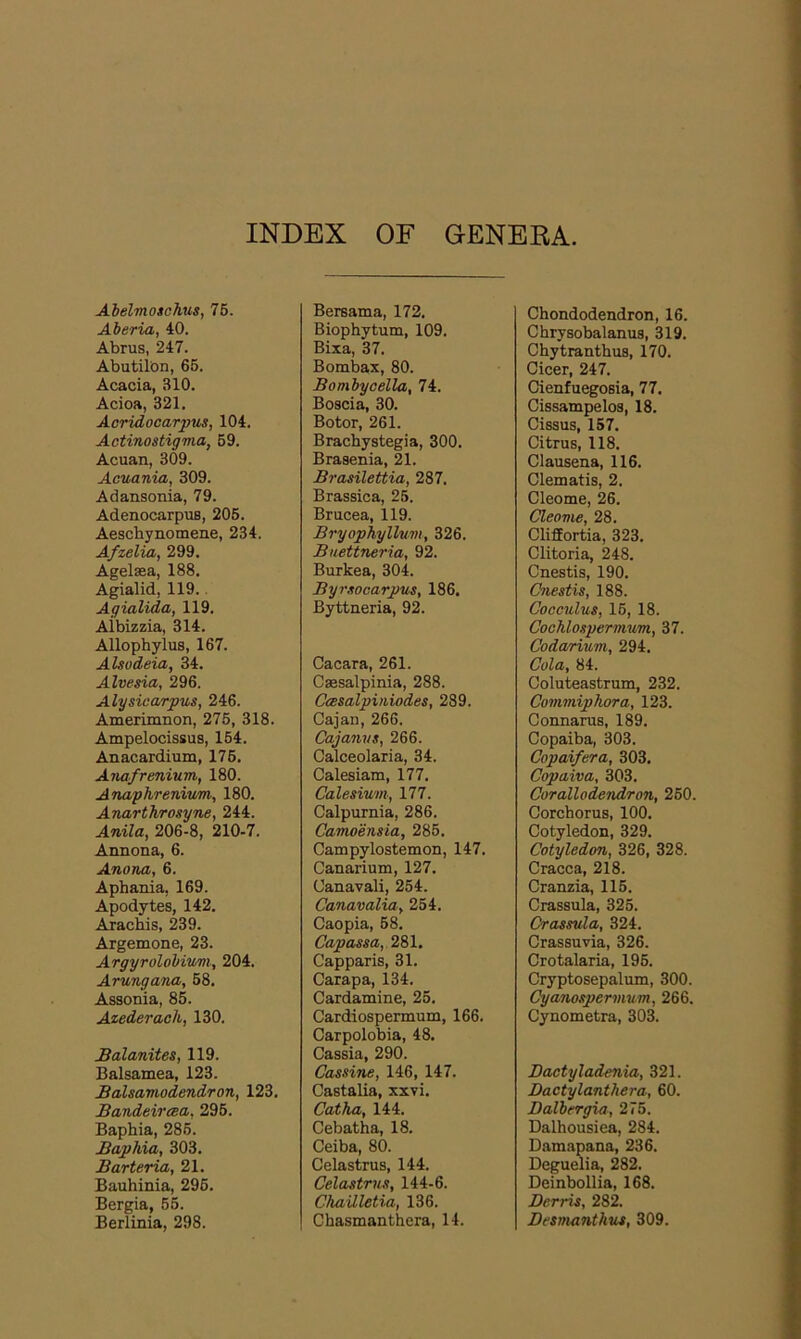 INDEX OF GENERA Abelmoschus, 75. Aberia, 40. Abrus, 247. Abutilon, 65. Acacia, BIO. Acioa, 321. Acridocarpus, 104. Actinostigma, 59. Acuan, 309. Acuania, 309. Adansonia, 79. Adenocarpus, 205. Aeschynomene, 234. Afzelia, 299. Agelasa, 188. Agialid, 119.. Agialida, 119. Albizzia, 314. Allophylus, 167. Alsodeia, 34. Alvesia, 296. Alysicarpus, 246. Amerimnon, 275, 318. Ampelocissus, 154. Anacardium, 176. Anafrenium, 180. Anaphrenium, 180. Anarthrosyne, 244. Anila, 206-8, 210-7. Annona, 6. Anona, 6. Aphania, 169. Apodytes, 142. Arachis, 239. Argemone, 23. Argyrolobium, 204. Arungana, 58. Assonia, 85. Azederaeh, 130. Balanites, 119. Balsamea, 123. Balsamodendron, 123. Bandeircea, 295. Baphia, 285. Baphia, 303. Barteria, 21. Bauhinia, 296. Bergia, 55. Berlinia, 298. Bersama, 172. Biophytum, 109. Bixa, 37. Bombax, 80. Bombycella, 74. Boscia, 30. Botor, 261. Brachystegia, 300. Brasenia, 21. Brasilettia, 287. Brassica, 25. Brucea, 119. Bryophyllum, 326. Buettneria, 92. Burkea, 304. Byrsocarpus, 186. Byttneria, 92. Cacara, 261. Csesalpinia, 288. Ccesalpiniodes, 289. Cajan, 266. Cajanvs, 266. Calceolaria, 34. Calesiam, 177. Calesium, 177. Calpurnia, 286. Camoensia, 285. Campylostemon, 147. Canarium, 127. Oanavali, 254. Canavaliay 254. Caopia, 58. Capassa, 281. Capparis, 31. Carapa, 134. Cardamine, 25. Cardiospermum, 166. Carpolobia, 48. Cassia, 290. Cassine, 146, 147. Castalia, xxvi. Catha, 144. Cebatha, 18. Ceiba, 80. Celastrus, 144. Celastrus, 144-6. Chailletia, 136. Chasmanthera, 14. Chondodendron, 16. Chrysobalanus, 319. Chytrantbus, 170. Cicer, 247. Cienfuegosia, 77. Cissampelos, 18. Cissus, 157. Citrus, 118. Clausena, 116. Clematis, 2. Cleome, 26. Cleome, 28. Cliffortia, 323. Clitoria, 248. Cnestis, 190. Cnestis, 188. Cocculus, 15, 18. Cochlospermum, 37. Codarium, 294. Cola, 84. Coluteastrum, 232. Commiphora, 123. Connarus, 189. Copaiba, 303. Copaifera, 303. Copaiva, 303. Corallodendron, 250. Corchorus, 100. Cotyledon, 329. Cotyledon, 326, 328. Cracca, 218. Cranzia, 115. Crassula, 325. Crassula, 324. Crassuvia, 326. Crotalaria, 195. Cryptosepalum, 300. Cyanospermum, 266. Cynometra, 303. Bactyladenia, 321. Dactylanthera, 60. Dalbergia, 275. Dalhousiea, 284. Damapana, 236. Deguelia, 282. Deinbollia, 168. Berris, 282. Besmanthus, 309.