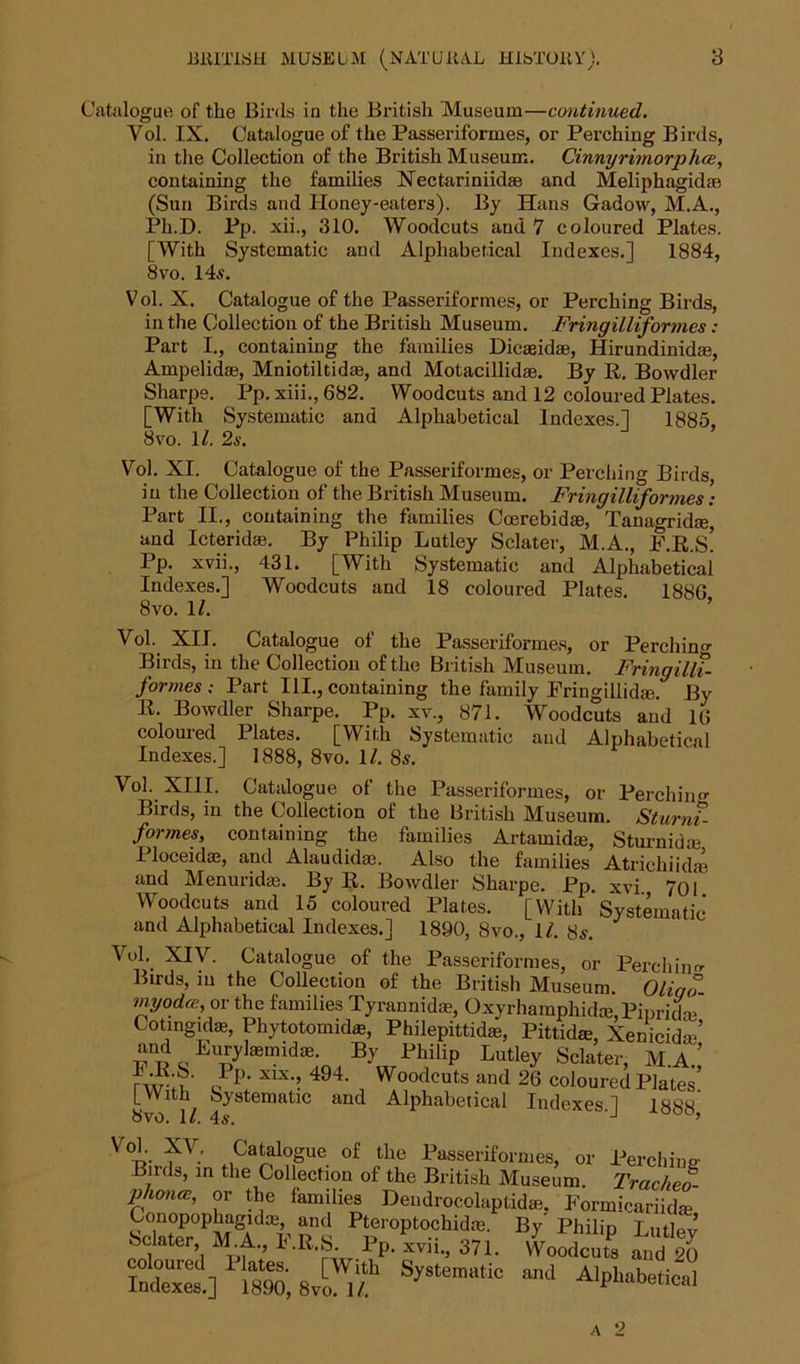 Catalogue of the Birds in the British Museum—continued. Vol. IX. Catalogue of the Passeriformes, or Pei’ching Birds, in the Collection of the British Museum. Cinnyrimorphce, containing the families Xectariniid® and Meliphagid® (Sun Birds and Honey-eaters). By Hans Gadovv, M.A., Ph.D. Pp. xii., 310. Woodcuts and 7 coloured Plates. [With Systematic and Alphabetical Indexes.] 1884, 8vo. 14.s. Vol. X. Catalogue of the Passeriformes, or Perching Birds, in the Collection of the British Museum. Fringillifonnes: Part I., containing the families Dic®id®, Hirundinid®, Ampelid®, Mniotiltid®, and Motacillidae. By R. Bowdler Sharpe. Pp. xiii., 682. Woodcuts and 12 coloured Plates. [With Systematic and Alphabetical Indexes.] 1885, 8vo. 17 2s. Vol. XI. Catalogue of the Passeriformes, or Perching Birds, in the Collection of the British Museum. Fringillifonnes: Part II., containing the families Coerebidae, Tanagrid®, and Icterid®. By Philip Lutley Sclater, M.A., F.R.s! Pp. xvii., 431. [With Systematic and Alphabetical Indexes.] Woodcuts and 18 coloured Plates. 188G 8 vo. 17 Vol. XII. Catalogue of the Passeriformes, or Perchino- Birds, in the Collection of the British Museum. FringilU- formes; Part HI., containing the family Fringillid®. By R. Bowdler Sharpe. Pp. xv., 871. Woodcuts and 16 coloured Plates. [With Systematic and Alphabetical Indexes.] 1888, 8vo. 17 8s. Vol. XIII. Catalogue of the Passeriformes, or Perchino- Birds, in the Collection of the British Museum. SturnT- forrnes, containing the families Artamid®, Sturnid® I loceid®, and Alaudid®. Also the families Atrichiid® and Menurid®. By R. Bowdler Sharpe. Pp. xvi 7oi Woodcuts and 15 coloured Plates. [With Systematic and Alphabetical Indexes.] 1890, 8vo., 17 8s. VoL XIV. Catalogue of the Passeriformes, or Perching Birds, in the Collection of the British Museum. Oliqo myodce, or the families Tyrannid®, Oxyrharaphid®, Piprid® Cotingid®, Phytotomid®, Philepittid®, Pittid®, Xenicid®’ and Lurjtemid® By Phiiip Lutley Sclater, M.A.i oPp; X1X;? 494‘ , Woodcuts and 26 coloured Plates. 8 1/ 4 StematlC aQd AlphabeticaI Indexes.] 1888 Vob. Catalogue of the Passeriformes, or Perching- Birds, in the Collection of the British Museum. Trachea phones, or the families Dendrocolaptid®. Formicariid® Conopophagid®, and Pteroptochid®. By Philip Lutlev Sclater M.A F.R.S Pp. xvii., 371. Woodcuts aud io coloured 1 lates. [With Systematic and Alphabetical Indexes.] 1890, 8vo. 17 Aipnabetical