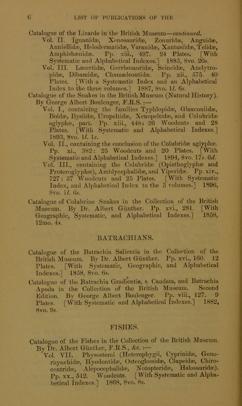 Catalogue of the Lizards in the British Museum—continued. Yol. II. Iguanidm, Xenosauridae, Zonuridae, Anguidae, Anniellidm, Helodermatidae, Varanidae, Xantusiida?, Teiidae, Amphisbaenidae. Pp. xiii., 407. 24 Plates. [With Systematic and Alphabetical Indexes.] 1885, 8vo. 20.?. Vol. III. Lacertidae, Gerrliosauridae, Scincidm, Anelytro- pidm, Dibamidas, Chamasleontidae. Pp. xii., 575. 40 Plates. [With a Systematic Index and an Alphabetical Index to the three volumes.] 1887, 8vo. 11. 6.?. Catalogue of the Snakes in the British Museum (Natural History), By George Albert Boulenger, F.R.S.:— Yol. I., containing the families Typlilopidm, Glauconiidae, Boidte, Ilysiidae, Uropeltidas, Xenopeltidae, and Colubridas aglyphae, part. Pp. xiii., 448: 26 Woodcuts and 28 Plates. [With Systematic aud Alphabetical Indexes.] 1893, 8vo. ]/. Is. Vol. II., containing the conclusion of the Colubridae aglyphm. Pp. xi., 382: 25 Woodcuts and 20 Plates. [With Systematic and Alphabetical Indexes.] 1894, 8vo. 17s. 6d. Vol. III., containing the Colubridm (Opisthoglyphae and Proteroglyphm), Amblycephalidse, and Viperidm. Pp. xiv., 727: 37 Woodcuts and 25 Plates. [With Systematic Index, and Alphabetical Index to the 3 volumes.] 1896, 8vo. \l. 0?. Catalogue of Colubrine Snakes in the Collection of the British Museum. By Dr. Albert Gunther. Pp. xvi., 281. [With Geographic, Systematic, and Alphabetical Indexes.] 1858, 12mo. 4s. BATRACHIANS. Catalogue of the Batrachia Salientia in the Collection of the British Museum. By Dr. Albert Gunther. Pp. xvi., 160. 12 Plates. [With Systematic, Geographic, and Alphabetical Indexes.] 1858, 8vo. 6s. * • Catalogue of the Batrachia Gradientia, s. Caudata, and Batrachia Apoda in the Collection of the British Museum. Second Edition. By George Albert Boulenger. Pp. viii., 127. 9 Plates. [With. Systematic and Alphabetical Indexes.] 1882, 8vo. 9s. FISHES. Catalogue of the Fishes in the Collection of the British Museum. By Dr. Albert Gunther, F.R.S., &c. :— Vol. VII. Physostomi (Heterophygii, Cyprinidae, Gono- rhynchidae, Hyodontidae, Ostcoglossidm, Clupeidae, Chiro- centridm, Alepocephalidm, Notopteridm, Hnlosauridm). Pp. xx., 512. Woodcuts. [With Systematic and Alpha- betical Indexes.] 1868, 8vo. 8s.