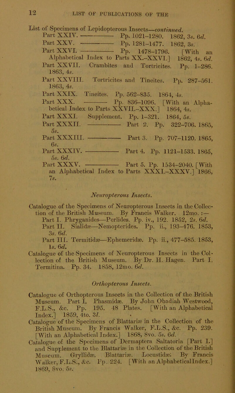 List of Specimens of Lepidopterous Insects—continued. Part XXIV. Pp. 1021-1280. 1862, is. 6d. Part XXV. Pp. 1281-1477. 1862,3s. Part XXVI. Pp. 1478-1796. [With an Alphabetical Index to Parts XX.-XXVI.] 1862, 4s. 6d. Part XXVII. Crambites and Tortricites. Pp. 1-286 1863, 4s. Part XXVIII. Tortricites and Tineites. Pp. 287-561. 1863, 4s. Part XXIX. Tineites. Pp. 562-835. 1864, 4s. Part XXX. Pp. 836-1096. [With an Alpha- betical Index to Parts XXVII.-XXX.] 1864, 4s. Part XXXI. Supplement. Pp. 1-321. 1864, 5s. Part XXXII. Part 2. Pp. 322-706. 1865, 5s. Part XXXIII. Part 3. Pp. 707-1120. 1865, 6s. Part XXXIV. Part 4. Pp. 1121-1533. 1865, 5s. 6d. Part XXXV. Part 5. Pp. 1534-2040. [With an Alphabetical Index to Parts XXXI.-XXXV.] 1866, 7s. Neuropterous Insects. Catalogue of the Specimens of Neuropterous Insects in the Collec- tion of the British Museum. By Francis Walker. 12mo. : — Part I. Phryganides—Perlides. Pp. iv., 192. 1852, 2s. 6d. Part II. Sialidae—Nemopterides. Pp. ii., 193-476. 1853, 3s. 6d. Part III. Terraitidse—Ephemeral*. Pp. ii., 477-585. 1853, Is. 6d. Catalogue of the Specimens of Neuropterous Insects in the Col- lection of the British Museum. By Dr. II. Hagen. Part I. Termitina. Pp. 34. 1858, 12mo. 6d. Orthopterous Insects. Catalogue of Orthopterous Insects in the Collection of the British Museum. Part I. Phasmid*. By John Obadiah Westwood, F.L.S., &c. Pp. 195. 48 Plates. [With an Alphabetical Index.] 1859, 4to. 3/. • Catalogue of the Specimens of Blattariae in the Collection of the British Museum. By Francis Walker, F.L.S., &c. Pp. 239. [With an Alphabetical Index.] 1868, 8vo. 5s. (3J. Catalogue of the Specimens of Dcrmaptera Sanatoria [Part I.] and Supplement to the Blattariae in the Collection of the British Museum. Gryllid*. Blattariae. Locustidre: By Francis Walker, F.L.S., &c. Pp. 224. [With an Alphabeticallndex.] 1869, 8vo. 5s.