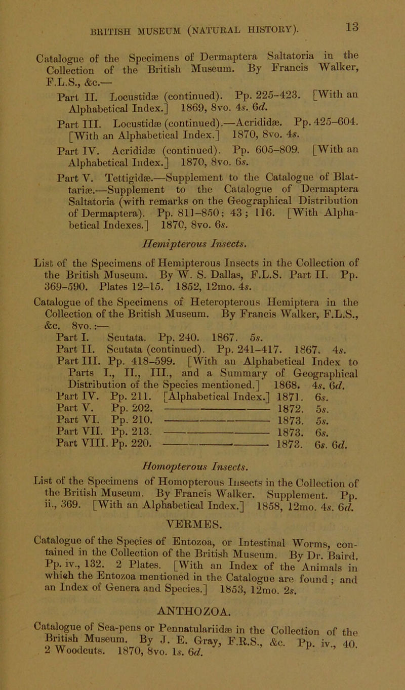 Catalogue of the Specimens of Dermaptera Saltatoria in the Collection of the British Museum. By brands Walker, F.L.S., &c.— Part II. Locustid* (continued). Pp. 225-423. [With an Alphabetical Index.] 1869, 8vo. 4a-. 6c?. Part III. Locustidse (continued).—Acrididm. Pp. 425-604. [With an Alphabetical Index.] 1870, 8vo. 4a. Part IV. Acrididm (continued). Pp. 605-809. [With an Alphabetical Index.] 1870, 8vo. 6a. Part V. Tettigidse.—Supplement to the Catalogue of Blat- tariae.—Supplement to the Catalogue of Dermaptera Saltatoria (with remarks on the Geographical Distribution of Dermaptera). Pp. 811-850; 43; 116. [With Alpha- betical Indexes.] 1870, 8vo. 6a. Hemipterous Insects. List of the Specimens of Hemipterous Insects in the Collection of the British Museum. By W. S. Dallas, P.L.S. Part U. Pp. 369-590. Plates 12-15. 1852, 12mo. 4a. Catalogue of the Specimens of Heteropterous Hemiptera in the Collection of the British Museum. By Francis Walker, F.L.S., &c. 8vo.;— Part I. Scutata. Pp. 240. 1867. 5a. Part II. Scutata (continued). Pp, 241-417. 1867. 4a. Part III. Pp. 418-599. [With au Alphabetical Index to Parts I., II., III., and a Summary of Geographical Distribution of the Species mentioned.] 1868. 4a. 6d. PartIV. Pp. 211. [Alphabetical Index.] 1871. 6a. Part V. Pp. 202. 1872. 5a. Part VI. Pp. 210. 1873. 5a. Part VII. Pp. 213. 1873. 6a. Part VIII. Pp. 220. 1873. 6a. Qd. Homopterous Insects. List of the Specimens of Homopterous Insects in the Collection of the British Museum. By Francis Walker. Supplement. Pp. ii., 369. [With an Alphabetical Index.] 1858, 12mo. 4a. 6d. VEKMES. Catalogue of the Species of Entozoa, or Intestinal Worms, con- tained in the Collection of the British Museum. By Dr. Baird, I P* iv., 132. 2 1 lates. [With an Index of the Animals in whieh the Entozoa mentioned in the Catalogue are found ; and an Index of Genera and Species.] 1853, 12mo. 2s. ANTHOZOA. Catalogue of Sea-pens or Pennatulariidse in the Collection of the British Museum. By J. E. Gray, F.R.S., &c. Pp. iv„ 40 2 Woodcuts. 1870, 8vo. 1a. 6d. 1