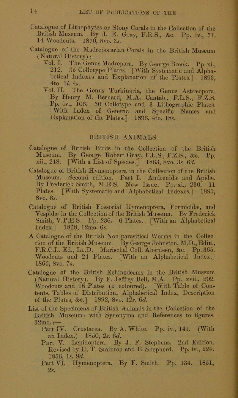 Catalogue of Litliophytes or Stony Corals in the Collection of the British Museum. By J. E. Gray, F.R.S., &c. Pp. iv., 51. 14 Woodcuts. 1870, 8vo. 3s. Catalogue of the Madreporarian Corals in the British Museum (Natural History) :— Vol. I. The Genus Madrepora. By George Brook. Pp. xi., 212. 35 Collotype Plates. [With Systematic and Alpha- betical Indexes and Explanation of the Plates.] 1893, 4to. 1/. 4s. Vol. II. The Genus Turbinaria, the Genus Astraeopora. By Henry M. Bernard, M.A. Cantab., F.L.S., F.Z.S. Pp. iv., 106. 30 Collotype and 3 Lithographic Plates. [With Index of Generic and Specific Names and Explanation of the Plates.] 1896, 4to. 18s. BRITISH ANIMALS. Catalogue of British Birds in the Collection of the British Museum. By George Robert Gray, F.L.S., F.Z.S., &c. Pp. xii., 248. [With a List of Species.] 1863, 8vo. 3s. 6d. Catalogue of British Hymenoptera in the Collection of the British Museum. Second edition. Part I. Andrenidm and Apkke. By Frederick Smith, M.E.S. New Issue. Pp. xi., 236. 11 Plates. [With Systematic and Alphabetical Indexes.] 1891, 8vo. 6s. Catalogue of British Fossorial Hymenoptera, Formicidas, and Vespida; in the Collection of the British Museum. By Frederick Smith, V.P.E.S. Pp. 236. 6 Plates. [With an Alphabetical Index.] 1858, 12mo. 6s. A Catalogue of the British Non-parasitical Worms in the Collec- tion of the British Museum. By George Johnston, M.D., Edin., F.R.C.L. Ed., Ll.D. Marischal Coll. Aberdeen, &c. Pp. 365. Woodcuts and 24 Plates. [With an Alphabetical Index.] 1865, 8vo. 7s. Catalogue of the British Echinoderms in the British Museum (Natural History). By F. Jeffrey Bell, M.A. Pp. xvii., 202. Woodcuts and 16 Plates (2 coloured). [With Table of Con- tents, Tables of Distribution, Alphabetical Index, Description of the Plates, &c.] 1892, 8vo. 12s. 6d. List of the Specimens of British Animals in the Collection of the British Museum; with Synonyma and References to figures. 12mo.:— Part IV. Crustacea. By A. White. Pp. iv., 141. (With an Index.) 1850, 2s. 6c?. Part V. Lepidoptera. By J. F. Stephens. 2nd Edition. Revised by H. T. Stainton and E. Shepherd. Pp. iv., 224. 1856, Is. 9d. Part VI. Hymenoptera. By F. Smith. Pp. 134. 1851, 2s.