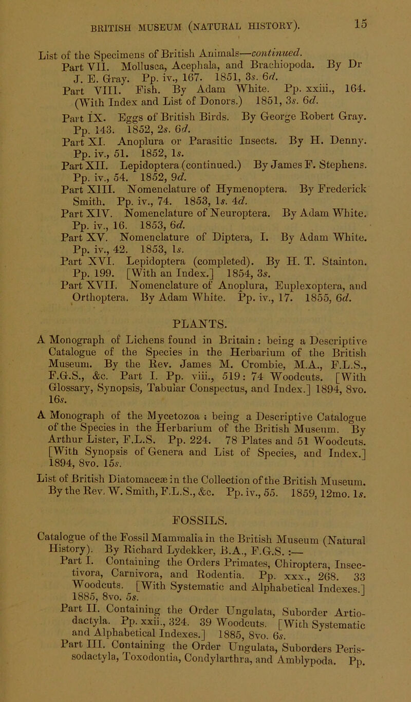 List of the Specimens of British Animals—continued. Part VII. Mollusca, Acephala, and Brachiopoda. By Dr J. E. Gray. Pp. iv., 167. 1851, 3s. 6d. Part VIII. Fish. By Adam White. Pp. xxiii., 164. (With Index and List of Donors.) 1851, 3s. Gd. Part lX. Eggs of British Birds. By George Robert Gray. Pp. 143. 1852, 2s. Gd. Part XI. Anoplura or Parasitic Insects. By H. Denny. Pp. iv., 51. 1852, Is. Part XII. Lepidoptera (continued.) By James F. Stephens. Pp. iv., 54. 1852, 9d. Part XIII. Nomenclature of Hymenoptera. By Frederick Smith. Pp. iv., 74. 1853, Is. 4c?. Part XIV. Nomenclature of Neuroptera. By Adam White. Pp. iv., 16. 1853, 6c?. Part XV. Nomenclature of Diptera, I. By Adam White. Pp. iv., 42. 1853, Is. Part XVI. Lepidoptera (completed). By H. T. Staiuton. Pp. 199. [With an Index.] 1854, 3s. Part XVII. Nomenclature of Anoplura, Euplexoptera, and Orthoptera. By Adam White. Pp. iv., 17. 1855, 6d. PLANTS. A Monograph of Lichens found in Britain : being a Descriptive Catalogue of the Species in the Herbarium of the British Museum. By the Rev. James M. Crombie, M.A., F.L.S., F.G.S., &c. Part I. Pp. viii., 519: 74 Woodcuts. [With Glossary, Synopsis, Tabular Conspectus, and Index.] 1894, 8vo. 16s. A Monograph of the Mycetozoa j being a Descriptive Catalogue of the Species in the Herbarium of the British Museum. By Arthur Lister, F.L.S. Pp. 224. 78 Plates and 51 Woodcuts. [With Synopsis of Genera and List of Species, and Index.] 1894, 8vo. 15s. List of British Diatomaceasin the Collection of the British Museum. By the Rev. W. Smith, F.L.S., &c. Pp. iv., 55. 1859, 12mo. Is. FOSSILS. Catalogue of the Fossil Mammalia in the British Museum (Natural History). By Richard Lydekker, B.A., F.G.S. Part I. Containing the Orders Primates, Chiroptera, Insec- tivora, Carnivora, and Rodentia. Pp. xxx., 268. 33 Woodcuts. [With Systematic and Alphabetical Indexes 1 1885, 8vo. 5s. J Part II. Containing the Order Ungulata, Suborder Artio- dactyla. Pp. xxii., 324. 39 Woodcuts. [With Systematic and Alphabetical Indexes.] 1885, 8vo. 6s. Part III. Containing the Order Ungulata, Suborders Peris- sodactyla, Toxodontia, Condylarthra, and Amblypoda. Pp.