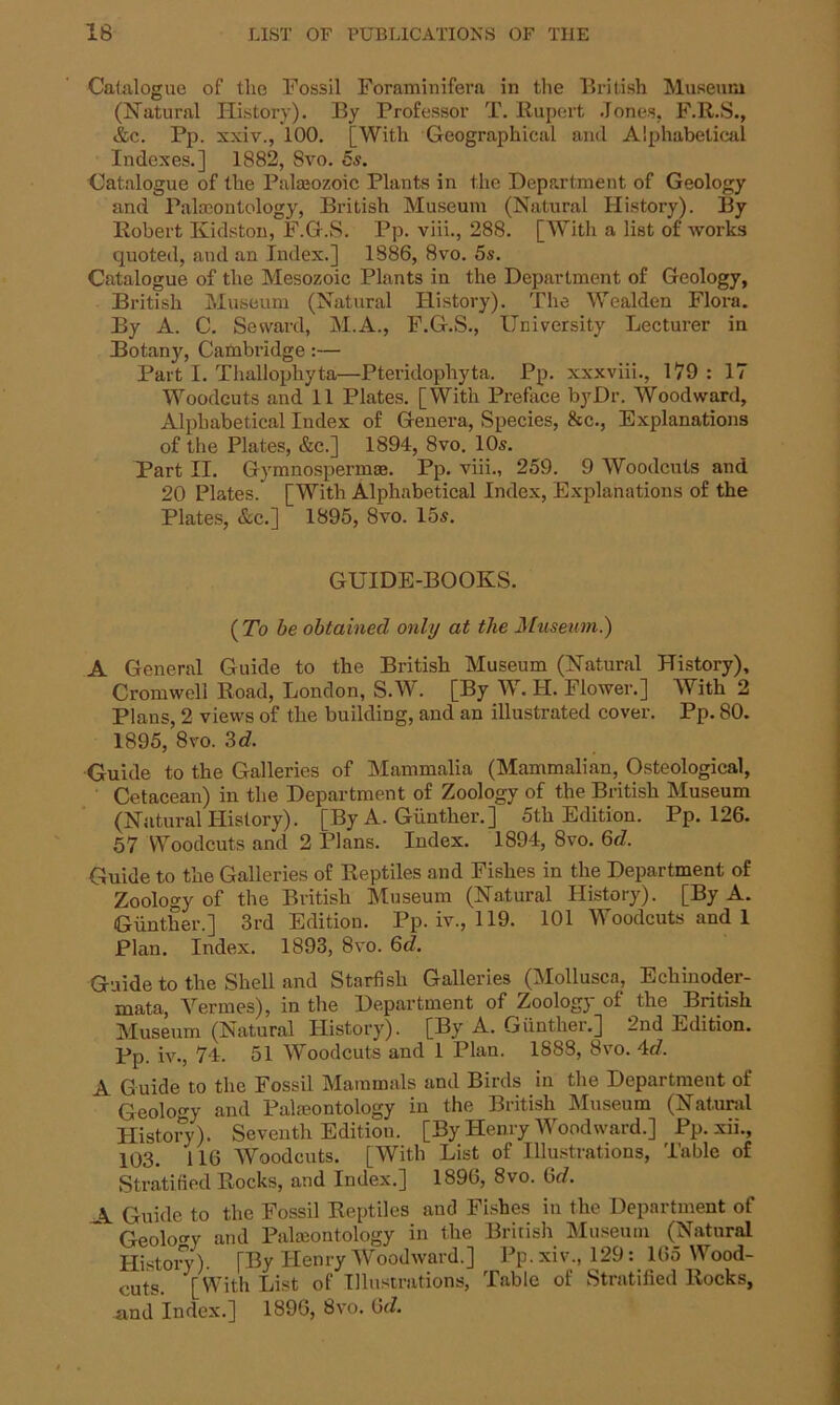 Catalogue of tlie Fossil Foraminifera in the British Museum (Natural History). By Professor T. Rupert Jones, F.R.S., &c. Pp. xxiv., 100. [With Geographical and Alphabetical Indexes.] 1882, Svo. 5s. Catalogue of the Palaeozoic Plants in the Department of Geology and Palaeontology, British Museum (Natural History). By Robert Kidston, F.G.S. Pp. viii., 288. [With a list of works quoted, and an Index.] 1886, Svo. 5s. Catalogue of the Mesozoic Plants in the Department of Geology, British Museum (Natural History). The Wealden Floi-a. By A. C. Seward, M.A., F.G.S., University Lecturer in Botany, Cambridge:— Part I. Thallopkyta—Pteridophyta. Pp. xxxviii., 179 : 17 Woodcuts and 11 Plates. [With Preface by Dr. Woodward, Alphabetical Index of Genera, Species, &c., Explanations of the Plates, &c.] 1894, 8vo. 10s. Part II. Gymnosperme. Pp. viii., 259. 9 Woodcuts and 20 Plates. [With Alphabetical Index, Explanations of the Plates, &c.] 1895, 8vo. 15s. GUIDE-BOOKS. ( To be obtained only at the Museum.) A General Guide to the British Museum (Natural History), Cromwell Road, London, S.W. [By W. II. Flower.] With 2 Plans, 2 views of the building, and an illustrated cover. Pp. 80. 1895, 8vo. 3d, Guide to the Galleries of Mammalia (Mammalian, Osteological, Cetacean) in the Department of Zoology of the British Museum (Natural History). [By A. Giinther.] 5th Edition. Pp. 126. 57 Woodcuts and 2 Plans. Index. 1894, 8vo. 6d, Guide to the Galleries of Reptiles and Fishes in the Department of Zoology of the British Museum (Natural History). [By A. Giinther.] 3rd Edition. Pp. iv., 119. 101 Woodcuts and 1 Plan. Index. 1893, 8vo. 6d. Guide to the Shell and Starfish Galleries (Mollusca, Echinoder- mata, Vermes), in the Department of Zoology of the British Museum (Natural History). [By A. Giinther.] 2nd Edition. Pp. iv., 74. 51 Woodcuts and 1 Plan. 1888, Svo. 4c?. A Guide to the Fossil Mammals and Birds in the Department of Geology and Paleontology in the British Museum (Natural History). Seventh Edition. [By Henry Woodward.] Pp. xii., 103. 116 Woodcuts. [With List of Illustrations, Table of Stratified Rocks, and Index.] 1896, 8vo. 6c?. \ Guide to the Fossil Reptiles and Fishes in the Department of Geology and Paleontology in the British Museum (Natural History)- [By Henry Woodward.] Pp.xiv., 129: 165 Wood- cuts. [With List of Illustrations, Table of Stratified Rocks, and Index.] 1896, Svo. Gd.