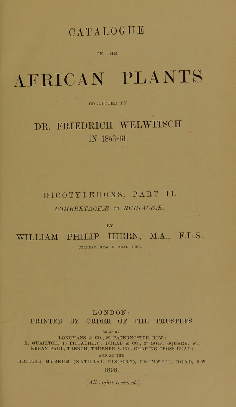 OF THE AFKICAN PLANTS COLLECTED BY DR. FRIEDRICH WELWITSCH IN 1853-61. DICOTYLEDONS, PART II. COMBRETACEAH to RUBIAGEjE. BY WILLIAM PHILIP HIBEN, M.A., F.L.S.. CORRESP. MEM. R. ACAD. LISB. LONDON; PRINTED BY ORDER OF THE TRUSTEES. SOLD BY LONGMANS & CO., 39 PATERNOSTER ROW; B. QUARITCH, 16 PICCADILLY; DULAU & CO., 37 SOHO .SQUARE, W.; KBGAN PAUL, TRENCH, TRUBNER & CO., CHARING CROSS ROAD ; AND AT THE BRITISH MUSEUM (NATURAL HISTORY), CROMWELL ROAD, S.W 1898. \_All riglds reserved.']