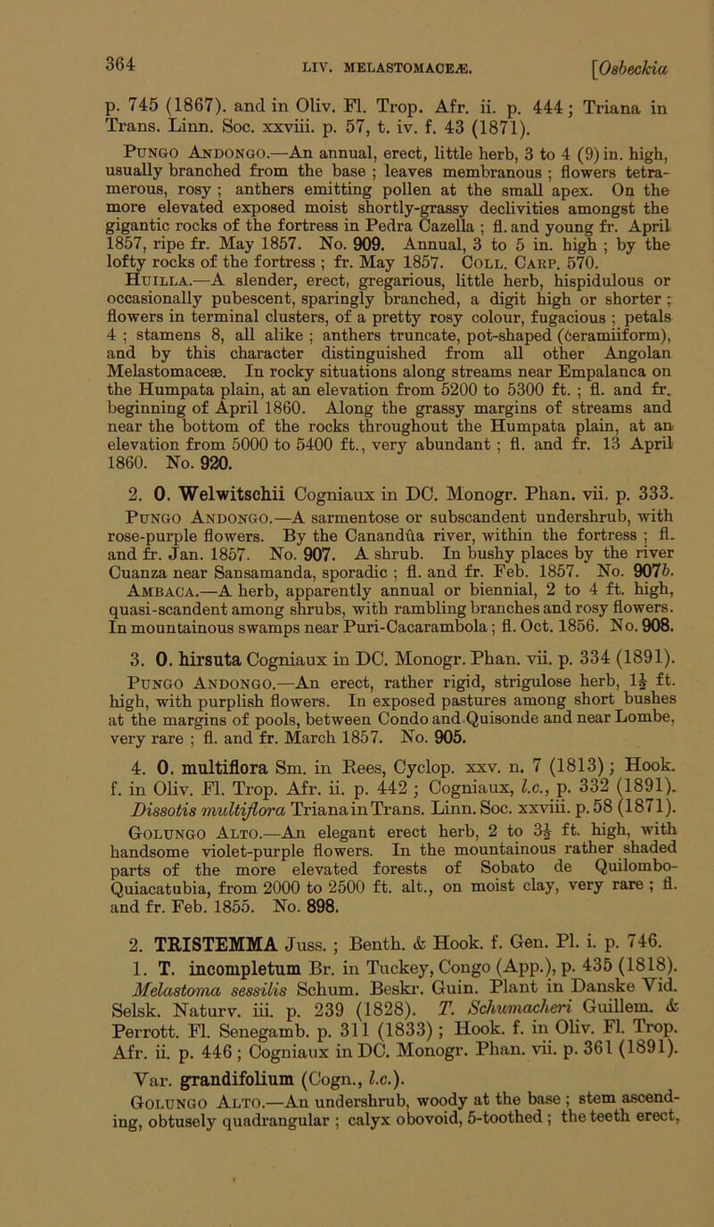 p. 745 (1867). and in Oliv. FI. Trop. Afr, ii. p. 444 j Triana in Trans. Linn. Soc. xxviii. p. 57, t. iv. f. 43 (1871). PuNGO Andongo.—An annual, erect, little herb, 3 to 4 (9) in. high, usually branched from the base ; leaves membranous ; flowers tetra- merous, rosy ; anthers emitting pollen at the small apex. On the more elevated exposed moist shortly-grassy declivities amongst the gigantic rocks of the fortress in Pedra Cazella ; fl. and young fr. April 1857, ripe fr. May 1857. No. 909. Annual, 3 to 5 in. high ; by the lofty rocks of the fortress ; fr. May 1857. Coll. Carp. 570. Huilla.—A slender, erect, gregarious, little herb, hispidulous or occasionally pubescent, sparingly branched, a digit high or shorter j flowers in terminal clusters, of a pretty rosy colour, fugacious ; petals 4 ; stamens 8, all alike ; anthers truncate, pot-shaped (teramiiform), and by this character distinguished from all other Angolan Melastomaceae. In rocky situations along streams near Empalanca on the Humpata plain, at an elevation from 5200 to 5300 ft. ; fl. and fr. beginning of April 1860. Along the grassy margins of streams and near the bottom of the rocks throughout the Humpata plain, at an elevation from 5000 to 5400 ft., very abundant ; fl. and ft. 13 April 1860. No. 920. 2. 0. Welwitschii Cogniaux in DO. Monogr. Phan. vii. p. 333. PuNGO Andongo.—A sarmentose or subscandent undershrub, Avith rose-purple flowers. By the Canandua river, within the fortress ; fl. and fr. Jan. 1857. No. 907. A shrub. In bushy places by the river Cuanza near Sansamanda, sporadic ; fl. and fr. Feb. 1857. No. 9075. Ambaca.—A herb, apparently annual or biennial, 2 to 4 ft. high, quasi-scandent among shrubs, with rambling branches and rosy flowers. In mountainous swamps near Puri-Cacarambola; fl. Oct. 1856. No. 908. 3. 0. hirsuta Cogniaux in DO. Monogr. Phan. vii. p. 334 (1891). PuNGO Andongo.—An erect, rather rigid, strigulose herb, IJ ft. high, with purplish flowers. In exposed pastures among short bushes at the margins of pools, between Condo and Quisonde and near Lombe, very rare ; fl. and fr. March 1857. No. 905. 4. 0. multiflora Sm. in Pees, Cyclop, xxv. n, 7 (1813); Hook, f. in Oliv. Fl. Trop. Afr. ii. p. 442 ; Cogniaux, l.c., p. 332 (1891). Dissotis multijiora Triana in Trans. Linn. Soc. xxviii. p. 58 (1871). Golungo Alto.—An elegant erect herb, 2 to 3^ ft. high, with handsome violet-purple flowers. In the mountainous rather shaded parts of the more elevated forests of Sobato de Quilombo- Quiacatubia, from 2000 to 2500 ft. alt., on moist clay, very rare ; fl. and fr. Feb. 1855. No. 898. 2. TEISTEMMA Juss. ; Benth. & Hook. f. Gen. PI. i. p. 746. 1. T. incompletum Br. in Tuckey, Congo (App.), p. 435 (1818). Melastoma sessilis Schum. Beski’. Guin. Plant in Danske Vid. Selsk. Naturv. iii. p. 239 (1828). T. Schwniachen Guillem. & Perrott. Fl. Senegamb. p. 311 (1833); Hook. f. in Ohv. Fl. Trop. Afr. ii. p. 446 ; Cogniaux in DC, Monogr. Phan. vii. p. 361 (1891). Var. grandifolium (Cogn., l.c.). Golungo Alto.—An undershrub, woody at the base ; stem ascend- ing, obtusely quadrangular ; calyx obovoid, 5-toothed ; the teeth erect.