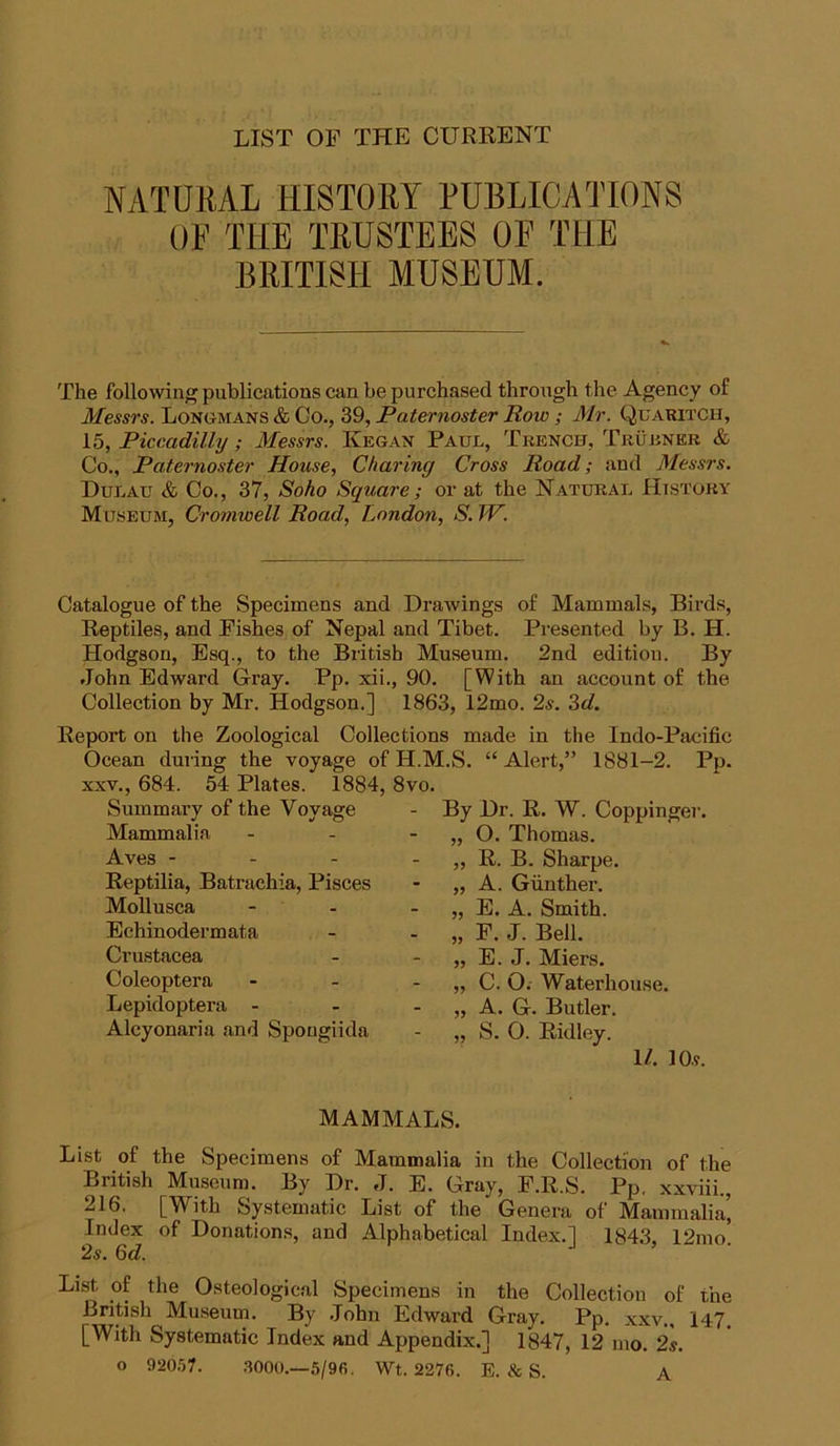 LIST OT THE CURRENT NATURAL HISTORY PUBLICATIONS OF THE TRUSTEES OF THE BRITISH MUSEUM. The following publications can be purchased through the Agency of Messrs. Longmans & Co., 39, Paternoster Row ; Mr. QuaritCH, 15, Piccadilly; Messrs. Kegan Paul, Trench, Truhner & Co., Paternoster House, Charing Cross Road; and Messrs. Dulau & Co., 37, Soho Square; or at the Natural History Museum, Cromwell Road, London, S. IV. Catalogue of the Specimens and Drawings of Mammals, Birds, Reptiles, and Fishes of Nepal and Tibet. Presented by B. H. Hodgson, Esq., to the British Museum. 2nd edition. By John Edward G-ray. Pp. xii., 90. [With an account of the Collection by Mr. Hodgson.] 1863, 12mo. 2s. 3d. Report on the Zoological Collections made in the Indo-Pficific Ocean during the voyage of H.M.S. “ Alert,” 1881-2. Pp. XXV., 684. 54 Plates. 1884, 8vo. Summary of the Voyage Mammalia Aves - - - Reptilia, Batrachia, Pisces Mollusca Echinodermata Crustacea Coleoptera Lepidoptera - Alcyonaria and Spougiida By Dr. R. W. Coppingei-. O. Thomas. R. B. Sharpe. A. Giinther. E. A. Smith. F. J. Bell. E. J. Miers. C. O. Waterhouse. A. G. Butler. S. O. Ridley. 11. 10s. MAMMALS. List of the Specimens of Mammalia in the Collection of the British Museum. By Dr. J. E. Gray, F.R.S. Pp. xxviii., 216. [With Systematic List of the Genera of Mammalia’, Index of Donations, and Alphabetical Index.] 184.3, 12mo. 2s. 6d. List, of the Osteological Specimens in the Collection of the British Museum. By ,Iohn Edward Gray. Pp. xxv„ 147. [With Systematic Index and Appendix.] 1847, 12 mo. 2s. o 920.')7. .3000.—5/96. Wt. 2276. E. & S. A