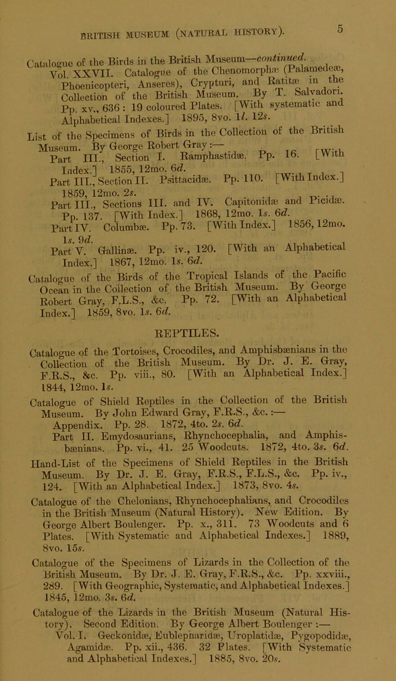 CrtUiloir\ie of the Birds in the British Vol XXVII. Catalogue of the Chenomorphaj (Palamedeffi, Phoenicopteri, Anseres), Crypturi, and Ratito ^h^ Collection of the British Museum. By T. Salvador!. Pp. XV., 636 : 19 coloured Plates. [With systematic and Alphabetical Indexes.] 1895, 8vo. 1/. 12j?. List of the Specimens of Birds in the Collection of the British Museum. By George Robert Gray Part III., Section I. Ramphastidae. Pp. 16. [With Index.] 1855, 12mo. %d. r^- ^ x i n Part III., Section II. Psittacidae. Pp. 110. [With Index.] 1859, 12mo. 2s. , r»- • i Partin., Sections III. and IV. Capitonidas and Picidac. Pp 137 [With Index.] 1868, 12mo. Is. 6d. Part IV. Columbie. Pp. 73. [With Index.] 1856,12mo. Is. 9<7. ,, , , -1 PartV. Gallime. Pp. iv., 120. [With an Alphabetical Index.] 1867, 12mo. Is. 6d, Catalo<me of the Birds of the Tropical Islands of the Pacific Ocean in the Collection of the British Museum. By George Robert Gray, F.L.S., &c. Pp. 72. [With an Alphabetical Index.] 1859, 8vo. Is. 6d. REPTILES. Catalogue of the Tortoises, Crocodiles, and Amphisbaenians in the Collection of the British Museum. By Dr. J. E. Gray, F.R.S., &c. Pp. viii., 80. [With an Alphabetical Index.] 1844, l2mo. Is. Catalogue of Shield Reptiles in the Collection of the British Museum. By John Edward Gray, F.R.S., &c.:— Appendix. Pp. 28. 1872, 4to. 2s. 6c?. Part II. Emydosaurians, Rhynchocephalia, and Amphis- bsenians. Pp. vi., 41. 25 Woodcuts. 1872, 4to. 3s. 6d. Hand-List of the Specimens of Shield Reptiles in the British Museum. By Dr. J. E. Gray, F.R.S., F.L.S., &c. Pp. iv., 124. [With an Alphabetical Index.] 1873, 8vo. 4s. Catalogue of the Chelonians, Rhynchocephalians, and Crocodiles in the British Museum (Natural History). New Edition. By George Albert Boulenger. Pp. x., 311. 73 Woodcuts and 6 Plates. [With Systematic and Alphabetical Indexes.] 1889, 8vo. 15s. Catalogue of the Specimens of Lizards in the Collection of the British Museum. By Dr. J. E. Gray, F.R.S., &c. Pp. xxviii., 289. [With Geographic, Systematic, and Alphabetical Indexes.] 1845, 12mo. 3s. 6c?. Catalogue of the Lizards in the British Museum (Natural His- tory). Second Edition. By George Albert Boulenger ;— Vol. I. Geckonidm, Eublepharidm, Uroplatidse, Pygopodidse, Agamidm. Pp. xii., 436. 32 Plates. [With Systematic and Alphabetical Indexes.] 1885, 8vo. 20s.