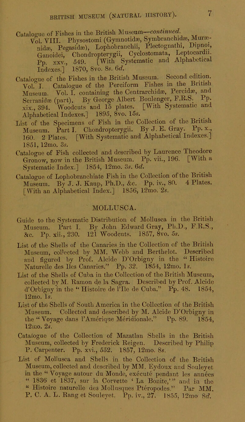 CiitaloKuc of Fishes in the British Museum— Vol VIII. Pliysostomi (Grynmotidse, Syinbranchidae, MuIcB- nidae. Pegasid®), Lophobranchii, Plectognathi, Dipnoi, Gauoidei, Chondropterygii, Cyclostomata, Leptocardii. Pp. XXV., 549. [With Systematic and Alphabetical Indexes.] 1870, 8vo. 8s. Qd, Catalogue of the Fishes in the British Museum. Second ^ition. Vol. I. Catalogue of the Perciform Fishes in the British Museum. Vol. I. containing the Centrarchidse, Percidse, and Serranidas (part). By George Albert Boulenger, P.R.&. Pp. xix., 394. Woodcuts and 15 plates. [With Systematic and Alphabetical Indexes.] 1895, 8vo. 15s. List of the Specimens of Fish in the Collection of the British Museum. Parti. Chondropterygii. ByJ.E. Gray. Pp. x., ] 60. 2 Plates. [With Systematic and Alphabetical Indexes.] 1851,12mo. 3s. Catalogue of Fish collected and described by Laurence Theodore Gronow, now in the British Museum. Pp. vii., 196. [With a Systematic Index.] 1854, 12mo. 3s. Qd. Catalogue of Lophobranchiate Fish in the Collection of the British Museum. By J. J. Kaup, Ph.D., &c. Pp. iv., 80. 4 Plates. [With an Alphabetical Index.] 1856, 12mo. 2s. MOLLUSC A. Guide to the Systematic Distribution of Mollusca in the British Museum. Part I. By John Edward Gray, Ph.D., F.R.S., &c. Pp. xii., 230. 121 Woodcuts. 1857, 8vo. 5s. List of the Shells of the Canaries in the Collection of the British Mu.seum, collected by MM. Webb and Berthelot. Described and figured by Prof. Alcide D’Orbigny in the “ Histoire Naturelle des lies Canaries.” Pp. 32. 1854, 12mo. Is. List of the Shells of Cuba in the Collection of the British Museum, collected by M. Bamon de la Sagra. Described by Prof. Alcide d’Orbigny in the ‘‘ Histoire de ITle de Cuba.” Pp. 48. 1854, 12mo. Is. List of the Shells of South America in the Collection of the British Museum. Collected, and described by M. Alcide D’Orbigny in the “ Voyage dans I’Amerique Meridionale.” Pp. 89. 1854, l2mo. 2s. Catalogue of the Collection of Mazatlan Shells in the British Museum, collected by Frederick Reigen. Described by Philip P. Carpenter. Pp. xvi.., 552. 1857, l2mo. 8s. List of Mollusca and Shells in the Collection of the British Museum, collected and described by MM. Eydonx and Souleyet in the “ Voyage autour du Monde, execute pendant les annees “ 1836 et 1837, sur la Cort^ette ‘La Bonite,’” and in the “ Histoire naturelle des Mollnsques Pteropodes.” Par MM. P. C. A. L. Rang et Souleyet. Pp. iv., 27. 1855, 12mo 8(f.