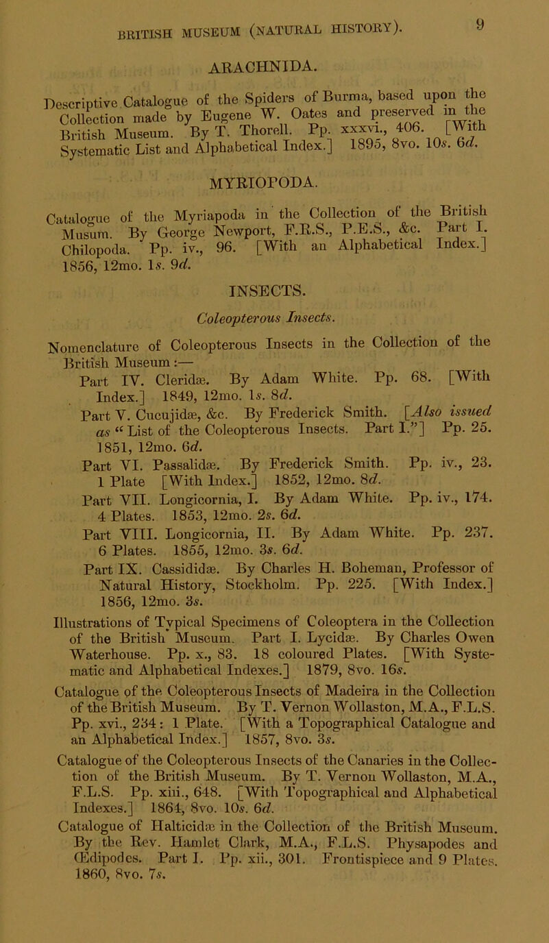 ARACHNIDA. Pofalno-iip nf the Soiders of Burma, based upon the MYRIOrODA. Ca 1856, 12mo. l£ 9d. INSECTS. Coleopterous Insects. Nomenclature of Coleopterous Insects in the Collection of the British Museum:— Part IV. Clerida?. By Adam White. Pp. 68. [With Index.] 1849, l2mo. Is. 8c?. Part V. CucujidtE, &c. By Frederick Smith. [Also issued as “List of the Coleopterous Insects. Parti.”] Pp. 25. 1851, 12mo. 6rf. Part VI. Passalidae. By Frederick Smith. Pp. iv., 23. 1 Plate [With Index.] 1852, 12mo. 8c?. Part VII. Longicornia, I. By Adam White. Pp. iv., l74. 4 Plates. 1853, 12mo. 2s. Qd. Part VIII. Longicornia, II. By Adam White. Pp. 237. 6 Plates. 1855, 12mo. 3s. 6d. Part IX. Cassididm. By Charles H. Boheman, Professor of Natural History, Stockholm. Pp. 225. [With Index.] 1856, 12mo. 3s. Illustrations of Typical Specimens of Coleoptera in the Collection of the British Museum. Part I. Lycidae. By Charles Owen Waterhouse. Pp. x., 83. 18 coloured Plates. [With Syste- matic and Alphabetical Indexes.] 1879, 8vo. 16s. Catalogue of the Coleopterous Insects of Madeira in the Collection of the British Museum. By T. Vernon Wollaston, M.A., F.L.S. Pp. xvi., 234: 1 Plate. [With a Topographical Catalogue and an Alphabetical Index.] 1857, 8vo. 3s. Catalogue of the Coleopterous Insects of the Canaries in the Collec- tion of the British Museum. By T. Vernon Wollaston, M.A., F.L.S. Pp. xiii., 648. [With Topogi-aphical and Alphabetical Indexes.] 1864, 8vo. 10s. Qd. Catalogue of Halticidas in the Collection of the British Museum. By the Rev. Hamlet Clark, M.A., F.L.S. Physapodes and (Edipodcs. Part I. Pp. xii., 301. Frontispiece and 9 Plates. 1860, 8vo. 7s.