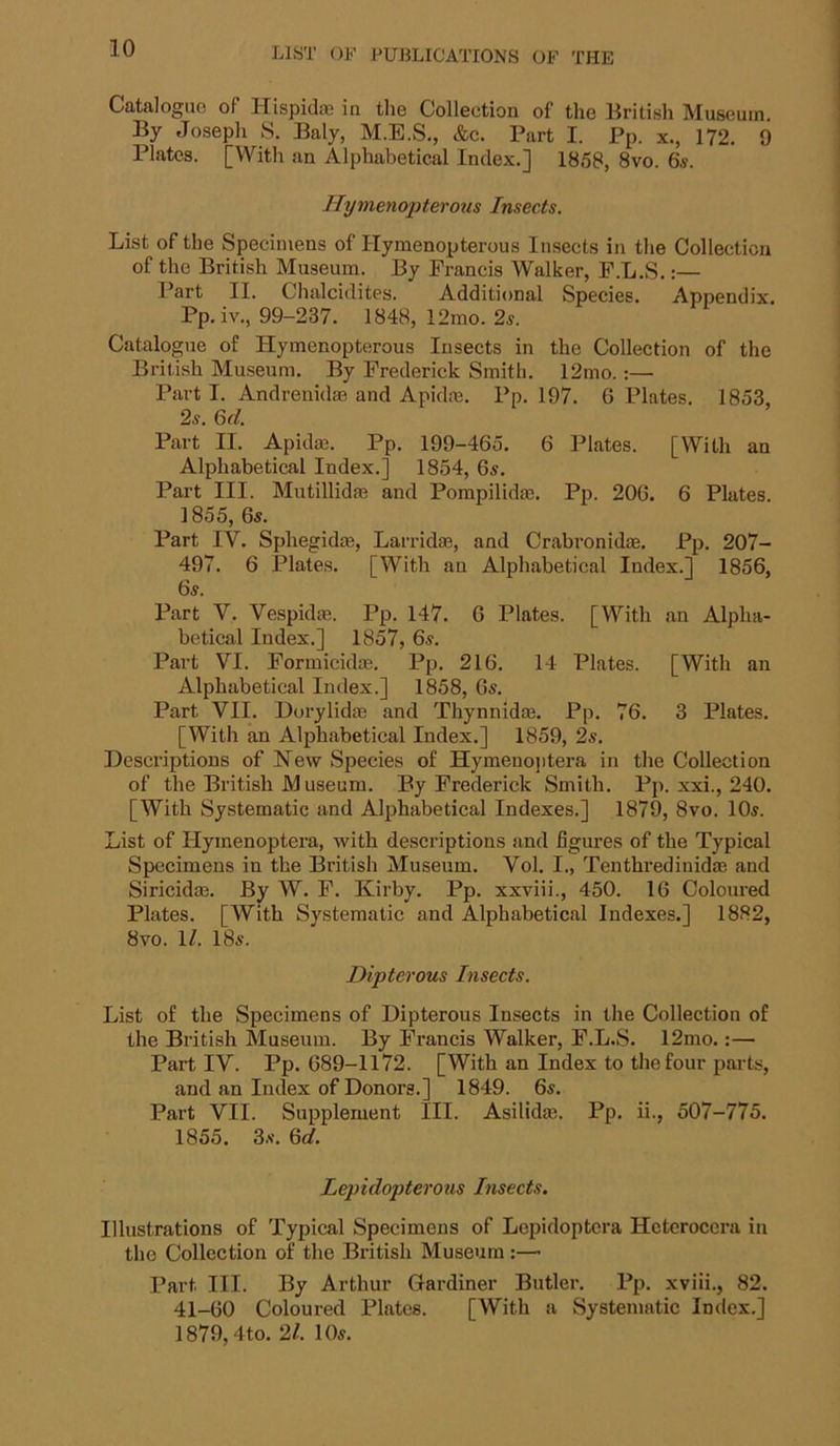 Catalogue of Hispidaj in the Collection of the British Museum, By Joseph S. Baly, M.E.S., &c. Part I. Pp. x., 172. 9 Plates. [With an Alphabetical Index.] 1858, 8vo. 6«. Ilymenopterous Insects. List of the Specimens of Ilymenopterous Insects in the Collection of the British Museum. By Francis Walker, P.L.S.:— I’art II. Chalci<lites. Additional Species. x\ppendix. Pp.iv., 99-237. 1848, 12mo. 2s. Catalogue of Hymenopterous Insects in the Collection of the British Museum. By Frederick Smith. 12mo.:—• Part I. Andrenidae and Apidm. Pp. 197. G Plates. 1853, 2s. Qd. Part II, Apida3. Pp, 199-465. 6 Plates. [With an Alphabetical Index.] 1854, 65. Part III. Mutillidfe and Pompilidm. Pp. 206. 6 Plates. 1855, 6s. Part IV. Sphegidte, Larridas, and Crabronid®. Pp, 207- 497. 6 Plates. [With an Alphabetical Index.] 1856, 6s. Part Y, Vespidae. Pp. 147. 6 Plates. [With an Alpha- betical Index.] 1857, 6s. Part VI. Formicidm. Pp. 216, 14 Plates. [With an Alphabetical Index.] 1858, 6s, Part VII. Dorylidas and Thynnidce. Pp, 76. 3 Plates. [With an Alphabetical Index.] 1859, 2s. Descriptions of New Species of Hymenojitera in the Collection of the British Museum. By Frederick Smith, Pp. xxi., 240. [With Systematic and Alphabetical Indexes.] 1879, 8vo. 10s. List of Hymenoptera, with descriptions and figures of the Typical Specimens in the British Museum. Vol. I., Tenthredinidse and Siricidas. By W. F. Kirby. Pp. xxviii., 450. 16 Coloured Plates. [With Systematic and Alphabetical Indexes.] 1882, 8vo. 1^. 18s. Dipterous Insects. List of the Specimens of Dipterous Insects in the Collection of the British Museum. By Francis Walker, F.L.S. 12mo.:— Part IV. Pp. 689-1172. [With an Index to the four parts, and an Index of Donors.] 1849. 6s. Part VII. Supplement III. Asilidm. Pp. ii., 507-775. 1855. 3s. Qd. Lepidopterous Insects. Illustrations of Typical Specimens of Lepidoptcra Heterocera in the Collection of the British Museum :— Part III. By Arthur Gardiner Butler. Pp. xviii., 82. 41-60 Coloured Plates. [With a Systematic Index.] 1879,4to. 21. 10s.