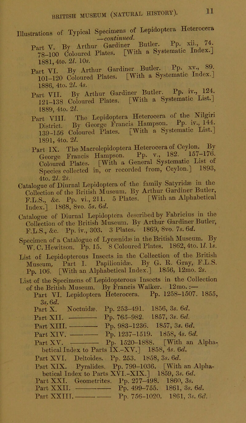 Illustrations of Typical Specimens of Lepidoptera Heterocera —continued. Part V. By Arthur Gardiner Butler. Pp. xu., 74. 78-100 Coloured Plates. [With a Systematic Index.] 1881,4to. 2Z. 10s. Part VI By Arthur Gardiner Butler. Pp. xv., 89. 101-120 Coloured Plates. [With a Systematic Index.] 1886, 4to. 2Z. 4s. Part VII. By Arthur Gardiner Butler. Pp. iv., 124 121-138 Coloured Plates. [With a Systematic List.] 1889, 4to. 2Z. Part VIII. The Lepidoptera Heterocera of the Nilgiri District. By George Francis Hampsou. Pp. iv., 144. 139-156 Coloured Plates. pWith a Systematic List.] 1891, 4to. 2Z. Part IX The Macrolepidoptera Heterocera of Ceylon. By George Francis Hampson. Pp. v., 182. .157-176 Coloured Plates. [With a General Systematic^ List of Species collected in, or recorded from, Ceylon.] 1893, 4tO. 21. 2s. n r. • 1 • i-T, Catalogue of Diurnal Lepidoptera of the family Satyridm in the Collection of the British Museum. By Arthm’ Gardiner Butler, F.L.S., &e. Pp. vi., 211. 5 Plates. [With an Alphabetical Index.] 1868, 8vo. 5s. 6rf. Catalogue of Diurnal Lepidoptera described by Fabricius in the Collection of the British Museum. By Arthur Gardiner Butlei, F.L.S., &c. Pp. iv., 303. 3 Plates. 1869, 8vo. 7s. 6rf. Specimen of a Catalogue of Lycsenidse in the British Museum. By W. C. Hewitson. Pp. 15. 8 Coloured Plates, 1862,4to. IZ. Is. List of Lepidopterous Insects in the Collection of the British Museum, Part I. Papilionidse. By G. R. Gray, F.L.S. Pp. 106. [With an Alphabetical Index.] 1856, 12mo. 2s. List of the Specimens of Lepidopterous Insects in the Collection of the British Museum. By Francis Walker. 12mo.:— Part VI, Lepidoptera Heterocera. Pp. 1258-1507. 1855, 3s. Qd. Part X. Xoctuidse. Pp. 253-491. 1856, 3s. 6c?. Part XII. Pp. 765-982. 1857, 3s. 6c?, Part XIII. Pp. 983-1236. 1857, 3s. 6<?. Part XIV. Pp. 1237-1519. 1858, 4s. 6d. Part XV. Pp. 1520-1888. [With an Alpha- betical Index to Parts IX.-XV.] 1858, 4s. 6c?. Part XVI. Deltoides. Pp. 253. 1858, 3s. 6c?. Part XIX. Pyralides. Pp. 799-1036. [With an Alpha- betical Index to Parts XVI.-XIX.] 1859, 3s. 6c?. Part XXI, Geometrites. Pp. 277-498. I860, 3s. Part XXII. Pp. 499-755. 1861, 3s. 6c?. Part XXTir. Pp. 756-1020, 1861, .3,y. 6c7.