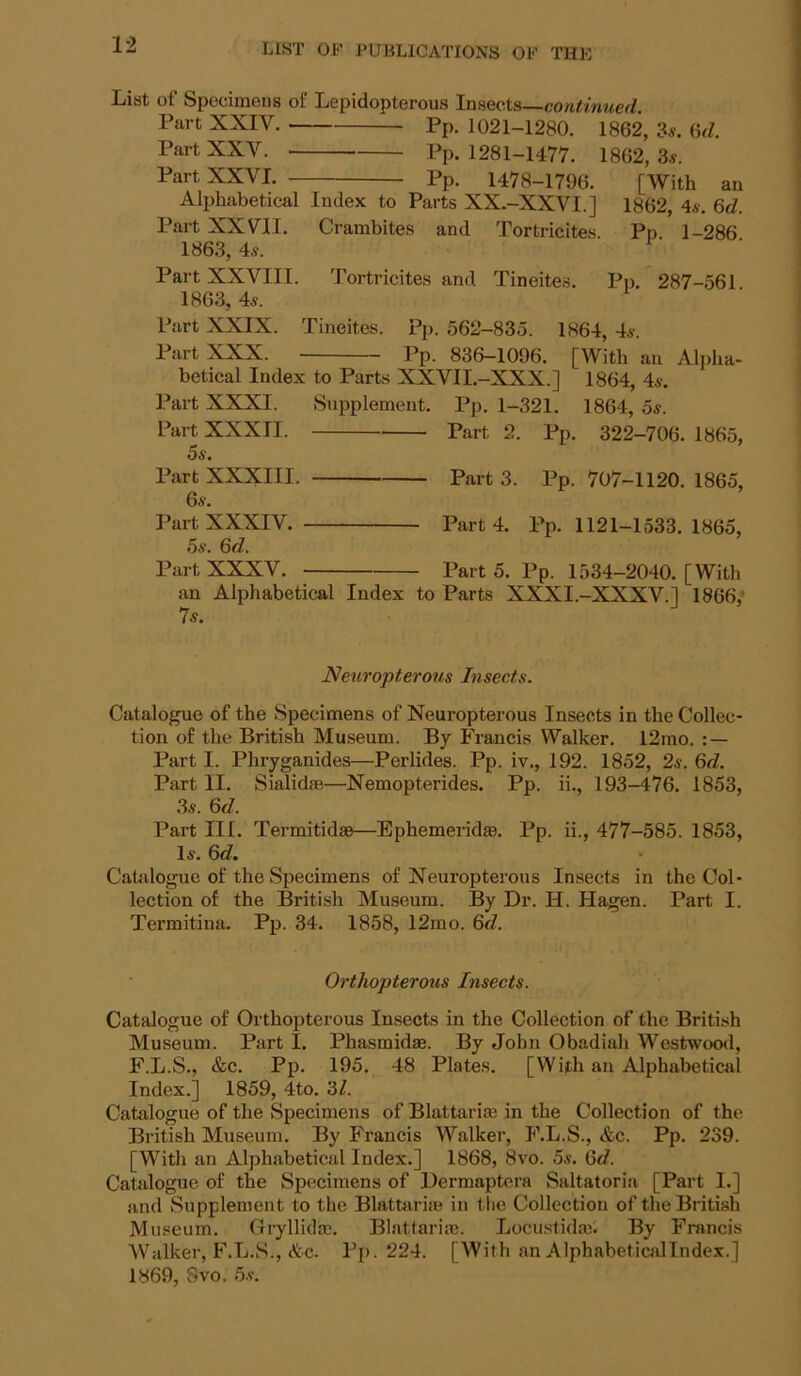 List of Specimens of Lepidopterous Insects—continued. Part XXIV. Pp. 1021-1280. 1862, 3«. ^d. Part XXV. Pp. 1281-1477. 1862, 3«. Part XXVI. Pp. 1478-1796. [With an Alphabetical Index to Parts XX.-XXVI.] 1862, 4.v. 6cZ. Part XXVII. Crambites and Tortricites. Pp. 1-286 1863, 4:s. Part XXVIII. Tortricites and Tineites. Pp. 287-561 1863, 4«. Part XXIX. Tineites. Pp. 562-835. 1864, 4s. Part XXX. Pp. 836-1096. [With an Alpha- betical Index to Parts XXVII.-XXX.] 1864, 4s. Part XXXI. Supplement. Pp. 1-321. 1864, 5s. Part XXXII. Part 2. Pp. 322-706. 1865, 5s. Part XXXIII. Part 3. Pp. 707-1120. 1865, 6s. Part XXXIV. Part 4. Pp. 1121-1533. 1865, 5s. 6d. Part XXXV. Part 5. Pp. 1534-2040. [With an Alphabetical Index to Parts XXXI.-XXXV.J 1866,* 7s. Neuropterous Insects. Catalogue of the Specimens of Neuropterous Insects in the Collec- tion of the British Museum. By Francis Walker. 12rao. : — Part I. Phryganides—Perlides. Pp. iv., 192. 1852, 2s. 6d. Part II. Sialid®—Nemopterides. Pp. ii., 193-476. 1853, 3s. 6d. Part III. Termitidae—Ephemerid®. Pp. ii., 477-585. 1853, Is. 6d. CaUilogue of the Specimens of Neuropterous Insects in the Col- lection of the British Museum. By Dr. H. Hagen. Part I. Termitina. Pp. 34. 1858, 12mo. 6d. Orthopterous Insects. Catalogue of OrthoiJterous Insects in the Collection of the British Museum. Part I. Phasmid®. By John Obadiah Westwood, F.L.S., &c. Pp. 195. 48 Plates. [With an Alphabetical Index.] 1859, 4to. ‘61. Catalogue of the Specimens of Blattari® in the Collection of the British Museum. By Francis Walker, F.L.S., &c. Pp. 239. [With an Alphabetical Index.] 1868, 8vo. 5s. 6d. Catalogue of the Specimens of Dermaptcra Saltatoria [Part I.] and Supplement to the Blattari® in the Collection of the British Museum. Gryllicl®. Blattari®. Locustid®'. By Francis Walker, F.L.S., &c. Pp. 224. [With an AlphabeticalIndex.]