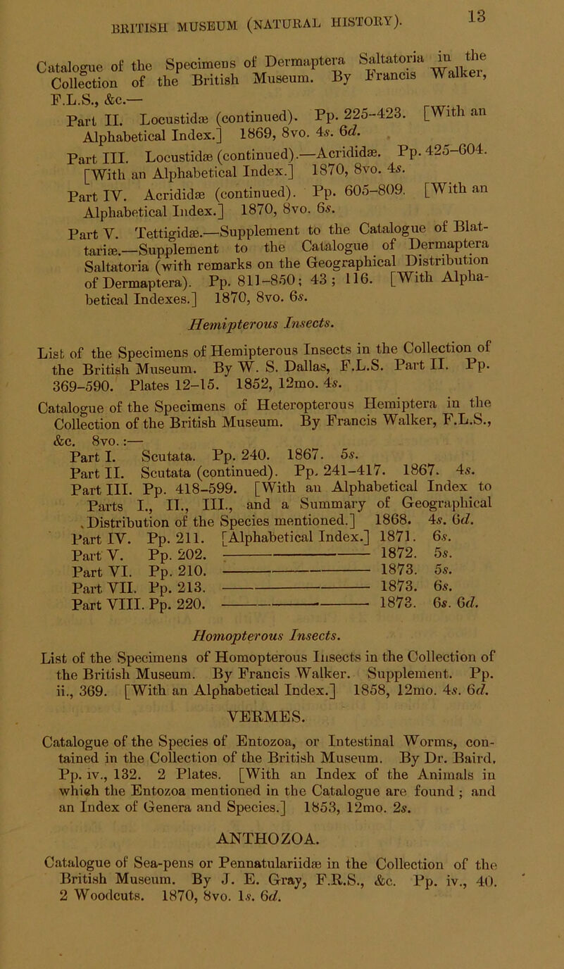 Catalogue of the Specimens of Dermaptera. Collection of the British Museum. By Saltatoria in the Francis Walker, F.L.S., &c.— Part II. Locustid® (continued). Pp. 225-423. [With an Alphabetical Index.] 1869, 8vo. 4s. 6d. Part III. Locustkte (continued).—Acridid*. Pp.425-G04. [With an Alphabetical Index.] 1870, 8vo. 4s. Part IV. Acrididas (continued). Pp. 605-809. [With an Alphabetical Index.] 1870, 8vo. 6s. Part V. Tettigidge.—Supplement to the Catalogue of Blat- tarice.—Supplement to the Catalogue of Dermaptera Saltatoria (with remarks on the Geographical Distribution of Dermaptera). Pp. 811-850; 43 ; 116. [With Alpha- betical Indexes.] 1870, 8vo. 6s. Hemipterous Insects. List of the Specimens of Hemipterous Insects in the Collection of the British Museum. By W. S. Dallas, F.L.S. Part II. Pp. 369-590. Plates 12-15. 1852, 12mo. 4s. Catalogue of the Specimens of Heteropterous Hemiptera in tlie Collection of the British Museum. By Francis Walker, F.L.S., &c. 8vo.:— Parti. Scutata. Pp. 240. 1867. 5s. Part II. Scutata (continued). Pp. 241-417. 1867. 4s. Partin. Pp. 418-599. [With au Alphabetical Index to Parts I., IL, III., and a Summary of Geographical .Distribution of the Species mentioned.] 1868. 4s. 6</. Part IV. Pp. 211. [Alphabetical Index.] 1871. 6s. PartV. Pp. 202. 1872. 5s. Part VI. Pp. 210. 1873. 5s. Part VII. Pp. 213. 1873. 6s. Part VIII. Pp. 220. 1873. 6s. Gd. Homopterous Insects. List of the Specimens of Homopterous Insects in the Collection of the British Museum. By Francis Walker. Supplement. Pp. ii., 369. [With an Alphabetical Index.] 1858, 12mo. 4s. Qd. VEEMES. Catalogue of the Species of Entozoa, or Intestinal Worms, con- tained in the Collection of the British Museum. By Dr. Baird, Pp. IV., 132. 2 Plates. [With an Index of the Animals in whieh the Entozoa mentioned in the Catalogue are found ; and an Index of Genera and Species.] 1853, 12mo. 2s. ANTHOZOA. Catalogue of Sea-pens or Pennatulariidae in the Collection of the Briti.sh Museum. By J. E. Gray, F.R.S., &c. Pp. iv., 40. 2 Woodcuts. 1870, 8vo. Is. Gd.