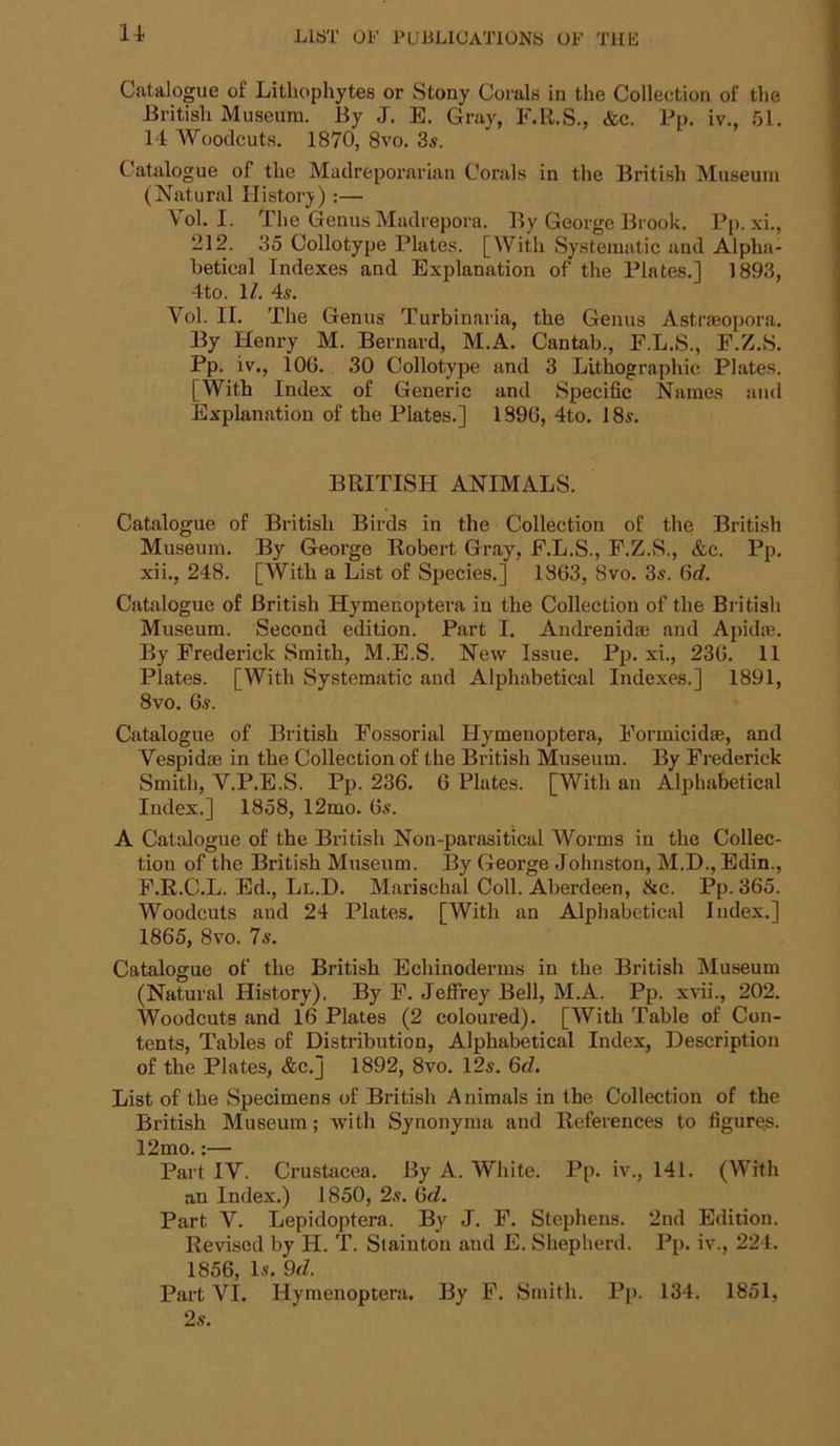 1-t Catalogue of Litliophytes or Stony Corals in the Collection of the British Museum. By J. E. Gray, F.R.S., &c. Pp. iv., 51. 14 Woodcuts. 1870, 8vo. 3s. Catalogue of the Madrepoi’arian Corals in the British Museum (Natural History) :— Vol. I. The Genus Maclrepora. By George Brook. Pp. xi., 212. 35 Collotype Plates. [With Systematic and Alpha- betical Indexes and Explanation of the Plates,] 1893, 4to. 1/. 4s. Vol. II. The Genus Turbinaria, the Genus Astrseopora. By Henry M. Bernard, M.A. Cantab., F.L.S., F.Z.S. Pp. iv., 106. 30 Collotype and 3 Lithographic Plates. [With Index of Generic and Specific Names and Explanation of the Plates.] 1896, 4to. 18s. BRITISH ANIMALS. Catalogue of British Birds in the Collection of the British Museum. By George Robert Gray, F.L.S., F.Z.S., &c. Pp. xii,, 248. [With a List of Species.] 1863, 8vo. 3s. 6d. Catalogue of British Hymenoptera in the Collection of the British Museum. Second edition. Part I. Andrenidaj and Apidaj. By Frederick Smith, M.E.S. New Issue. Pp. xi., 236. 11 Plates. [With Systematic and Alphabetical Indexes.] 1891, 8vo. 6s. Catalogue of British Fossorial Hymenoptera, Formicidae, and Vespidae in the Collection of the British Museum. By Frederick Smith, V.P.E.S. Pp. 236. 6 Plates. [With an Alphabetical Index.] 1858, l2mo. 6s. A Catalogue of the British Non-parasitical Worms in the Collec- tion of the British Museum. By George Johnston, M.D., Edin., F.R.C.L. Ed., Ll.D. Marischal Coll. Aberdeen, &c. Pp. 365. Woodcuts and 24 Plates. [With an Alphabetical Index.] 1865, 8vo. 7s. Catalogue of the British Echinoderms in the British Museum (Natural History). By F. Jeffrey Bell, M.A. Pp. xvii., 202. Woodcuts and 16 Plates (2 coloured), [With Table of Con- tents, Tables of Distribution, Alphabetical Index, Description of the Plates, &c.] 1892, 8vo. 12s. 6d. List of the Specimens of British Animals in the Collection of the British Museum; with Synonyma and References to figures. 12mo.:— Part IV. Crustacea. By A. White. Pp. iv., 141. (With an Index.) 1850, 2s, 6c?. Part V. Lepidoptera. By J. F. Stephens. 2nd Edition. Revised by H. T. Stainton and E. Shepherd. Pp. iv., 224. 1856, Is. 9d. Part VI. Hymenoptera. By F. Smith. Pp. 134. 1851, 2s.