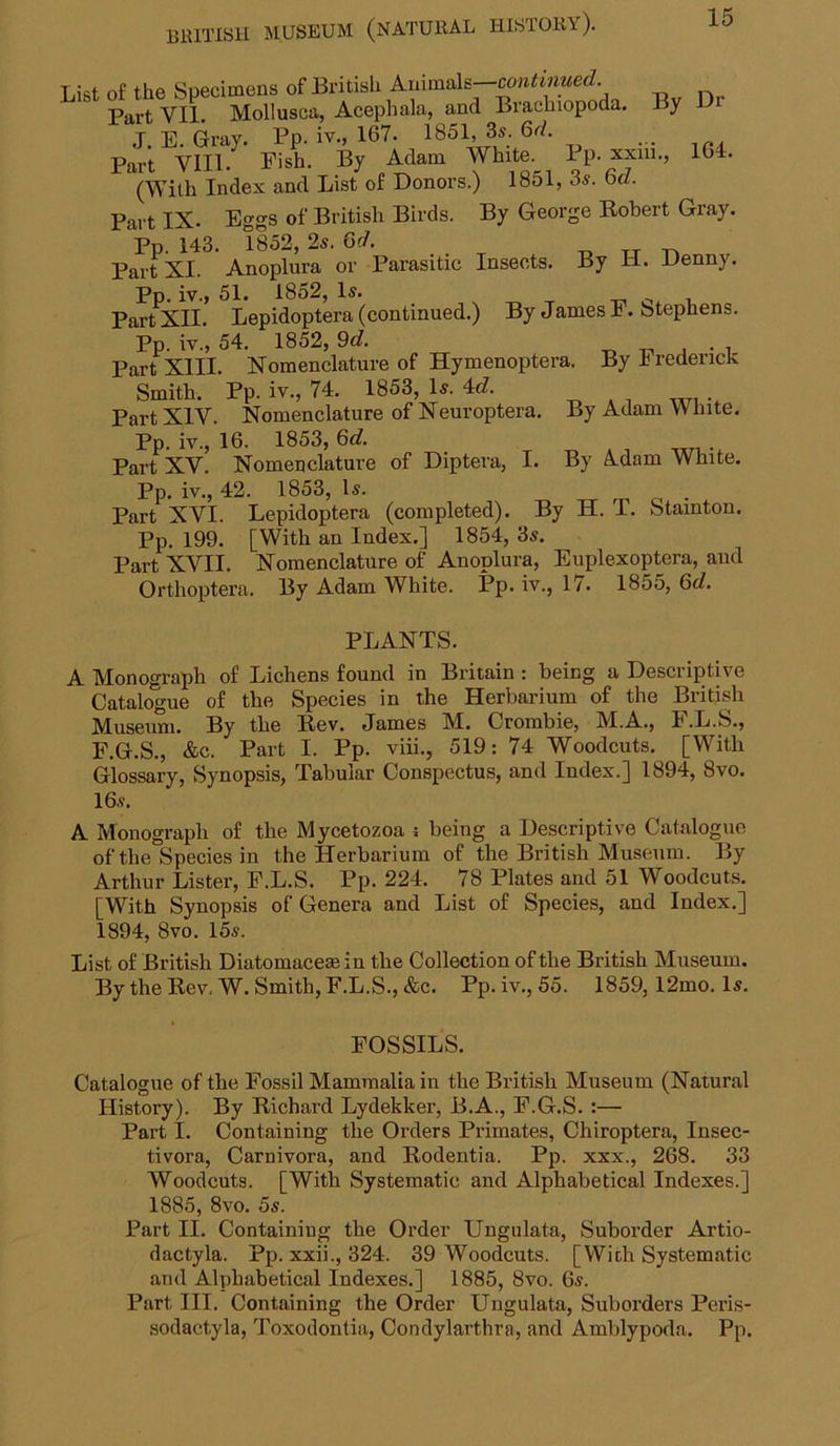 List of the Specimens of British Animals— Part VII. Mollusca, Acephala, and Brachiopoda. By L> J. E. Gray. Pp. iv., 167. 1851, 3s. 6r/. Part VIII. Fish. By Adam White. Pp. xxiii., 164. (With Index and List of Donors.) 1851, 3s. 6d. Pai t IX. Eggs of British Birds. By George Robert Gray. Pp. 143. 1852, 2s. Gd. tt Part XI. Anoplura or Parasitic Insects. By H. Denny. Pp. iv., 51. 1852, Is. _ ^ , Part XII. Lepidoptera (continued.) By James F. Stephens. Pp. iv., 54. 1852, 9d. -o -n. .4 • 1 Part XIII. Xomenclature of Hymenoptera. By 4 redencK Smith. Pp. iv., 74. 1853, Is. 4c?. , .,,7, .. Part XIV. Nomenclature of Xeuroptera. By Adam White. Pp. iv., 16. 1853, 6c?. Part XV. Nomenclature of Diptera, I. By Adam White. Pp. iv., 42. 1853, Is. . Part XVI. Lepidoptera (completed). By H. T. Stainton. Pp. 199. [With an Index.] 1854, 3s. Part XVII. Nomenclature of Anoplura, Euplexoptera, and Orthoptera. By Adam White. Fp* 17* 1855, Gd. PLANTS. A Monograph of Lichens found in Britain: being a Descriptive Catalogue of the Species in the Herbarium of the British Museum. By the Rev. James M. Crorabie, M.A., F.L.S., F.G.S., &c. Part I. Pp. viii., 519: 74 Woodcuts. [With Glossary, Synopsis, Tabular Conspectus, and Index.] 1894, 8vo. 16s. A Monograph of the Mycetozoa 4 being a Descriptive Catalogue of the Species in the Herbarium of the British Museum. By Arthur Lister, F.L.S. Pp. 224. 78 Plates and 51 Woodcuts. [With Synopsis of Genera and List of Species, and Index.] 1894, 8vo. 15s. List of British Diatomaceas in the Collection of the British Museum. By the Rev, W. Smith, F.L.S., &c. Pp. iv., 55. 1859,12mo. Is. FOSSILS. Catalogue of the Fossil Mammalia in the British Museum (Natural History). By Richard Lydekker, B.A., F.G.S.:— Part I. Containing the Orders Primates, Chiroptera, Insec- tivora. Carnivora, and Rodentia. Pp. xxx., 268. 33 Woodcuts. [With Systematic and Alphabetical Indexes.] 1885, 8vo. 5s. Part II. Containing the Order Ungulata, Suborder Artio- dactyla. Pp. xxii., 324. 39 Woodcuts. [With Systematic and Alphabetical Indexes.] 1885, 8vo. 6s. Part III. Containing the Order Ungulata, Suborders Peris- sodactyla, Toxodontia, Condylarthra, and Amblypoda. Pp.