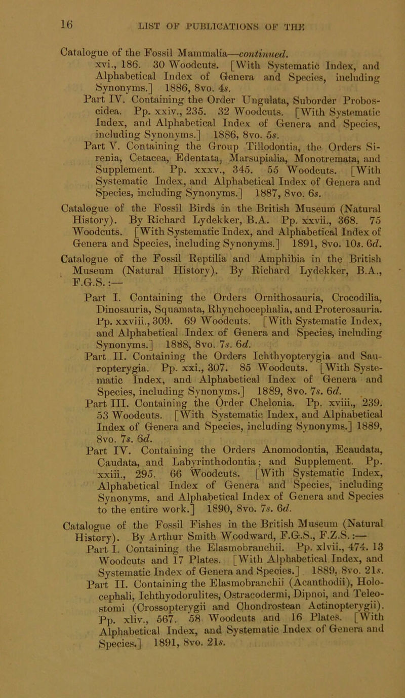 IG Catalogue of the Fossil Mammalia—continued. xvi., 186. 30 Woodcuts. [With Systomatit; Index, and Alphabetical Index of Genera and Species, including Synonyms.] 1886, 8vo. 4s. Part IV. Containing the Order Ungulata, Suborder Probos- cidea. Pp. xxiv., 235. 32 Woodcuts. [With SysUmatic Index, and Alphabetical Index of Genera and Species, including Synonyms.] 1886, 8vo. 5s. Part V. Containing the Group Tillodontia, the Orders Si- renia. Cetacea, Edentata, Mursupialia, Monotremata, and Supplement. Pp. xxxv., 345. 55 Woodcuts. [With Systematic Index, and Alphabetical Index of Genera and Species, including Synonyms.] 1887, 8vo. 6s. Catalogue of the Fossil Birds in the British Museum (Natui-al History). By Richard Lydekker, B.A. Pp. xxvii., 368. 75 Woodcuts. [With Systematic Index, and Alphabetical Index of Genera and Species, including Synonyms.] 1891, 8vo. 10s. Qd. Catalogue of the Fossil Reptilia and Amphibia in the British Museum (Natural History). By Richard Lydekker, B.A., F.G.S. Part I. Containing the Orders Ornithosauria, Crocodilia, Dinosauria, Squamata, Rhynchocephalia, and Proterosauria. Pp. xxviii.,309. 69 Woodcuts. [With Systematic Index, and Alphabetical Index of Genera and Species, including Synonyms.] 1888, 8vo. Is. 6rf. Part II. Containing the Orders Ichthyopterygia and Sau- ropterygia. Pp. xxi., 307. 85 Woodcuts. [With Syste- matic Index, and Alphabetical Index of Genera and Species, including Synonyms.] 1889, 8vo. 7s. 6c?. Part III. Containing the Order Chelonia. Pp. xviii., 239. 53 Woodcuts. [With Systematic Index, and Alphabetical Index of Genera and Species, including Synonyms.] 1889, 8vo. 7s. 6d. Part IV. Containing the Orders Anomodontia, Ecaudata, Caudata, and Labyrinthodontia; and Supplement. Pp. xxiii., 295. 66 Woodcuts. [With Systematic Index, Alphabetical Index of Genera and Species, including Synonyms, and Alphabetical Index of Genera and Species to the entire work.] 1890, 8vo. 7s. 6<7. Catalogue of the Fo.ssil Fishes in the British Museum (Natural History). By Arthur Smith Woodward, F.G.S., F.Z.S.:— Part I. Containing the Elasmobrauchii. Pp. xlvii., 474. 13 Woodcuts and 17 Plates. [With Alphabetical Index, and Systematic Index of Genera and Species.] 1889, 8vo. 21s. Part II. Containing the Elasmobrauchii (Acanthodii), Holo- cephali, Ichthyodorulites, Ostracodermi, Dipnoi, and Teleo- stomi (Crossopterygii and Chondrostean Actinopterygii). Pp. xliv., 567. 58 Woodcuts and 16 Plates. [With Alphabetical Index, and Systematic Index of Genera and Species.] 1891, 8vo. 21s.