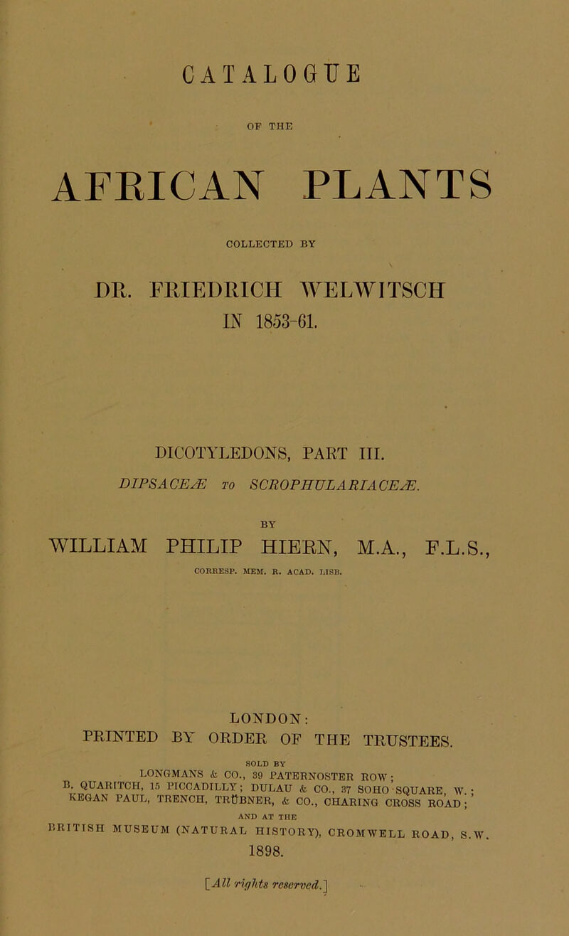 OF THE AFRICAN PLANTS COLLECTED BY DR. FRIEDRICH WELWITSCH IN 1853-61. DICOTYLEDONS, PART III. DIPSACEjE to SCROPJIULARIA CEPE. BY WILLIAM PHILIP HIERN, M.A., F.L.S., CORRESP. MEM. R. ACAD. MSB. LONDON: PRINTED BY ORDER OF THE TRUSTEES. SOLD BY LONGMANS & CO., 39 PATERNOSTER ROW • B. QUARITCH, 16 PICCADILLY; DULAU k CO., 37 SOHO SQUARE W • KEGAN PAUL, TRENCH, TR&BNER, k CO., CHARING CROSS ROAD ; ’ AND AT THE BRITISH MUSEUM (NATURAL HISTORY), CROMWELL ROAD, S.W. 1898. [All rights reserved.]