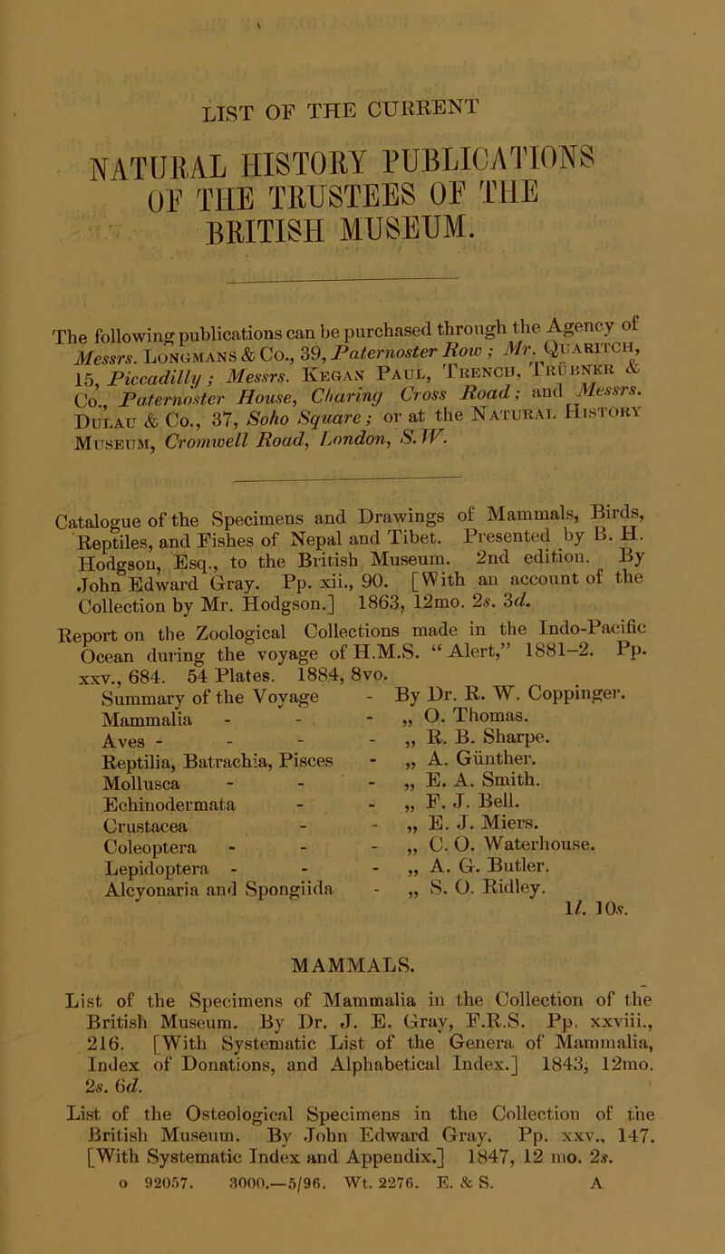 LIST OF THE CURRENT NATURAL HISTORY PUBLICATIONS OF THE TRUSTEES OF THE BRITISH MUSEUM. The following publications can be purchased through the Agency o Messrs. Longmans & Co., 39, Paternoster Row ; Mr. Quaritch, 15, Piccadilly; Messrs. Kegan Paul, Trench, lrubnkr & Co. Paternoster House, Charing Cross Road; and Messrs. Dulau & Co., 37, Soho Square; or at the Natural History Museum, Cromwell Road, London, S. IV. Catalogue of the Specimens and Drawings of Mammals, Birds, Reptiles, and Fishes of Nepal and Tibet. Presented by L. H. Hodgson, Esq., to the British Museum. 2nd edition. By John Edward Gray. Pp. xii., 90. [With an account of the Collection by Mr. Hodgson.] 1863, 12mo. 2s. 3d. Report on the Zoological Collections made in the Indo-Pacific Ocean during the voyage of H.M.S. “Alert,” 1881—2. Pp. xxv., 684. 54 Plates. 1884, 8vo. Summary of the Voyage Mammalia Aves - Reptilia, Batrachia, Pisces Mollusca Echinodermata Crustacea Coleoptera Lepidoptera - Alcyonaria and Spongiida By Dr. R. W. Coppinger. O. Thomas. R. B. Sharpe. A. Gunther. E. A. Smith. F. J. Bell. E. J. Miers. C. O. Waterhouse. , A. G. Butler. , S. O. Ridley. 1/. lOv. MAMMALS. List of the Specimens of Mammalia in the Collection of the British Museum. By Dr. J. E. Gray, F.R.S. Pp, xxviii., 216. [With Systematic List of the Genera of Mammalia, Index of Donations, and Alphabetical Index.] 1843, 12mo. 2s. 6d. List of the Osteological Specimens in the Collection of the British Museum. By John Edward Gray. Pp. xxv., 147. [With Systematic Index and Appendix.] 1847, 12 mo. 2s. o 92057. 3000.—5/9fi. Wt. 2276. E. & S. A