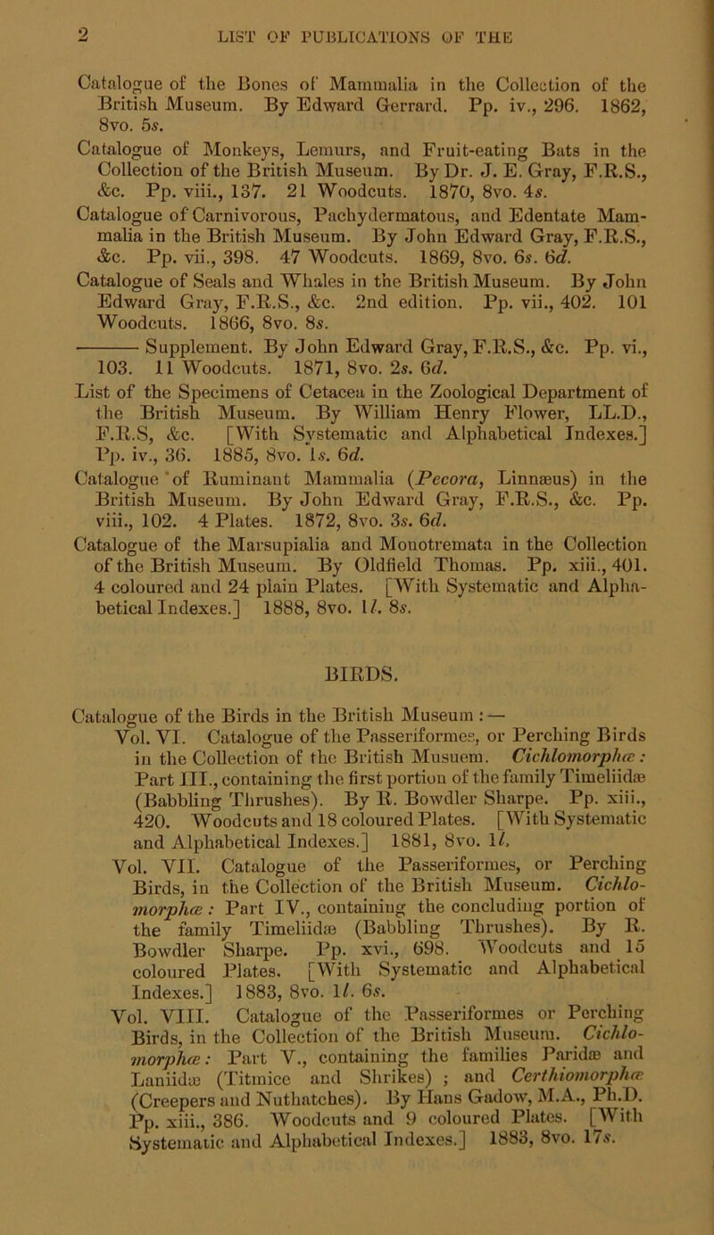 Catalogue of tlie Bones of Mammalia in the Collection of the British Museum. By Edward Gerrard. Pp. iv., 296. 1862, 8vo. 5s. Catalogue of Monkeys, Lemurs, and Fruit-eating Bats in the Collection of the British Museum. By Dr. J. E. Gray, F.R.S., &c. Pp. viii., 137. 21 Woodcuts. 1870, 8vo. 4s. Catalogue of'Carnivorous, Pachydermatous, and Edentate Mam- malia in the British Museum. By John Edward Gray, F.R.S., &c. Pp. vii., 398. 47 Woodcuts. 1869, 8vo. 6s. 6(7. Catalogue of Seals and Whales in the British Museum. By John Edward Gray, F.R.S., &c. 2nd edition. Pp. vii., 402. 101 Woodcuts. 1866, 8vo. 8s. Supplement. By John Edward Gray, F.R.S., &c. Pp. vi., 103. 11 Woodcuts. 1871, 8vo. 2s. 6(7. List of the Specimens of Cetacea in the Zoological Department of the British Museum. By William Henry Flower, LL.D., F.R.S, &c. [With Systematic and Alphabetical Indexes.] Pp. iv., 36. 1885, 8vo. Is. 6(7. Catalogue'of Ruminant Mammalia (JPecora, Linnaeus) in the British Museum. By John Edward Gray, F.R.S., &c. Pp. viii., 102. 4 Plates. 1872, 8vo. 3s. 6(7. Catalogue of the Marsupialia and Monotremata in the Collection of the British Museum. By Oldfield Thomas. Pp. xiii., 401. 4 coloured and 24 plain Plates. [With Systematic and Alpha- betical Indexes.] 1888, 8vo. 17.8s. BIRDS. Catalogue of the Birds in the British Museum : — Vol. VI. Catalogue of the Passeriformes, or Perching Birds in the Collection of the British Musuem. Cichlomorphcc: Part III., containing the first portion of the family Timeliidae (Babbling Thrushes). By R. Bowdler Sharpe. Pp. xiii., 420. Woodcuts and 18 coloured Plates. [With Systematic and Alphabetical Indexes.] 1881, 8vo. 17. Vol. VII. Catalogue of the Passeriformes, or Perching Birds, in the Collection of the British Museum. Cichlo- morplice: Part IV., containing the concluding portion of the family Timeliid® (Babbling Thrushes). By R. Bowdler Sharpe. Pp. xvi., 698. Woodcuts and 15 coloured Plates. [With Systematic and Alphabetical Indexes.] 1883, 8vo. 1/. 6s. Vol. VIII. Catalogue of the Passeriformes or Perching Birds, in the Collection of the British Museum. Cichlo- morplue: Part V., containing the families Paridae and Laniidm (Titmice and Shrikes) ; and Certhiomorphcr. (Creepers and Nuthatches). By Hans Gadow, M.A., Ph.D. Pp. xiii., 386. Woodcuts and 9 coloured Plates. [With Systematic and Alphabetical Indexes.] 1883, 8vo. 17s.