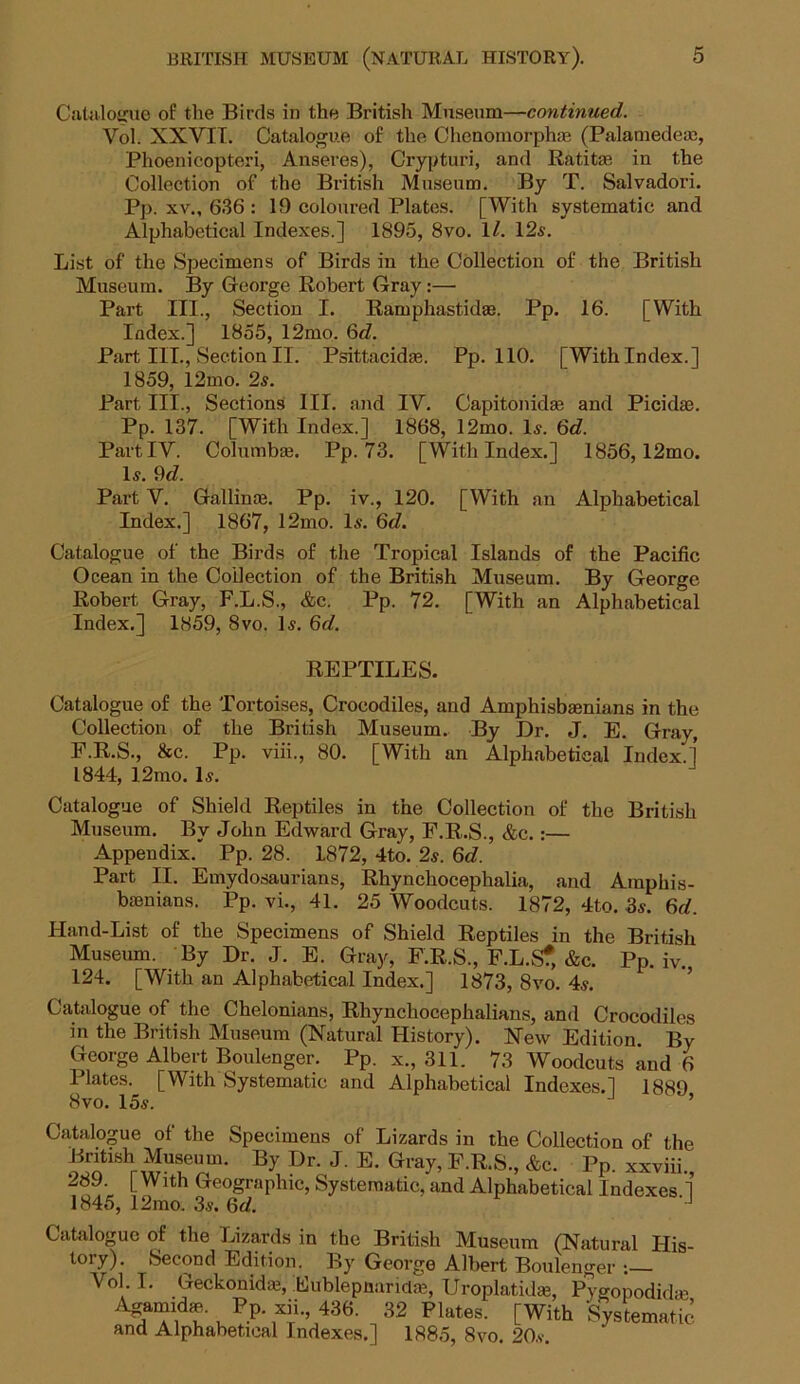 Catalogue of the Birds in the British Museum—continued. Vol. XXVII. Catalogue of the Chenomorphte (Palamedem, Phoenicopteri, Anseres), Crypturi, and Ratitse in the Collection of the British Museum. By T. Salvadori. Pp. xv., 636 : 19 coloured Plates. [With systematic and Alphabetical Indexes.] 1895, 8vo. 1/. 12s. List of the Specimens of Birds in the Collection of the British Museum. By George Robert Gray:— Part III., Section I. Ramphastidae. Pp. 16. [With Index.] 1855, 12mo. 6d. Part III., Section II. Psittacidae. Pp. 110. [With Index.] 1859, l2mo. 2s. Part III., Sections III. and IV. Capitonidae and Picidae. Pp. 137. [With Index.] 1868, 12mo. Is. 6d. Part IV. Columbai. Pp. 73. [With Index.] 1856,12mo. Is. 9d. Part V. Gallince. Pp. iv., 120. [With an Alphabetical Index.] 1867, 12mo. Is. 6d. Catalogue of the Birds of the Tropical Islands of the Pacific Ocean in the Collection of the British Museum. By George Robert Gray, F.L.S., &c. Pp. 72. [With an Alphabetical Index.] 1859, 8vo. Is. 6d. REPTILES. Catalogue of the Tortoises, Crocodiles, and Amphisbaenians in the Collection of the British Museum. By Dr. J. E. Gray, F.R.S., &c. Pp. viii., 80. [With an Alphabetical Index.] 1844, 12mo. Is. Catalogue of Shield Reptiles in the Collection of the British Museum. By John Edward Gray, F.R.S., &c.:— Appendix. Pp. 28. 1872, 4to. 2s. Qd. Part II. Emydosaurians, Rhynchocephalia, and Amphis- bienians. Pp. vi., 41. 25 Woodcuts. 1872, 4to. 3s. 6d. Hand-List of the Specimens of Shield Reptiles in the British Museum. By Dr. J. E. Gray, F.R.S., F.L.Sf, &c. Pp. iv. 124. [With an Alphabetical Index.] 1873, 8vo. 4s. Catalogue of the Chelonians, Rhynchocephalians, and Crocodiles in the British Museum (Natural History). New Edition By George Albert Boulenger. Pp. x., 311. 73 Woodcuts and 6 Plates. [With Systematic and Alphabetical Indexes.] 1889 8vo. 15s. ’ Catalogue of the Specimens of Lizards in the Collection of the By Dr- J- K ^ F.R.S., Ac. Pp. xxviii, 289. [ With Geographic, Systematic, and Alphabetical Indexes 1 1845, 12mo. 3s. 6d. - J Catalogue of the Lizards in the British Museum (Natural His- tory). Second Edition. By George Albert Boulenger : Vol I. Geckonidai, Eublepnandas, Uroplatidaj, Pygopodidm ^?u\Pp-^’ 436' 32 Plates. [With Systematic and Alphabetical Indexes.] 1885, 8vo. 20s.