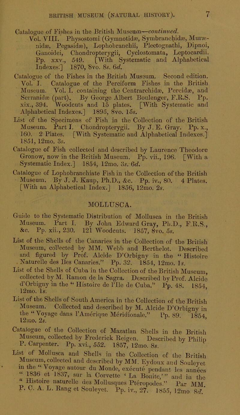 Catalogue of Fishes in the British Museum—continued. Vol. VIII. Pliysostomi (G-ymnoticke, Symbranchid®, Muvae- iiiclaj. Pegasidae), Lophobranchii, Plectognathi, Dipnoi, Ganoidei, Chondropterygii, Cyclostomata, Leptocardii. Pp. xxv., 549. [With Systematic and Alphabetical Indexes.] 1870, 8vo. 8s. 6d. Catalogue of the Fishes in the British Museum. Second edition. Vol. I. Catalogue of the Perciform Fishes in the British Museum. Vol. I. containing the Centrarchidae, Percidae, and Sc mm id ae (part). By George Albert Boulenger, F.R.S. Pp. xix., 394. Woodcuts and 15 plates. [With Systematic and Alphabetical Indexes.] 1895, 8vo. 15s. List of the Specimens of Fish in the Collection of the British Museum. Part I. Chondropterygii. By J. E. Gray. Pp. x., 160. 2 Plates. [With Systematic and Alphabetical Indexes.] 1851, 12mo. 3s. Catalogue of Fish collected and described by Laurence Theodore Gronow, now in the British Museum. Pp. vii., 196. [With a Systematic Index.] 1854, 12mo. 3s.Qd. Catalogue of Lophobranchiate Fish in the Collection of the British Museum. By J. J. Kaup, Ph.D., &c. Pp. iv., 80. 4 Plates. [With an Alphabetical Index.] 1856, 12mo. 2s. MOLLUSC A. Guide to the Systematic Distribution of Mollusca in the British Museum. Part I. By John Edward Gray, Ph.D., F.R.S., &e. Pp. xii., 230. 121 Woodcuts. 1857, 8vo. 5s. List of the Shells of the Canaries in the Collection of the British Museum, collected by MM. Webb and Berthelot. Described and figured by Prof. Alcide D’Orbigny in the “ Histoire , Naturelle des lies Canaries.” Pp. 32. 1854, 12mo. Is. List of the Shells of Cuba in the Collection of the British Museum, collected by M. Ramon de la Sagra. Described by Prof. Alcide d’Orbigny in the “ Histoire de l’lle de Cuba.” Pp. 48. 1854 12mo. Is. List of the Shells of South America in the Collection of the British Museum. Collected and described by M. Alcide D’Orbigny in the “ Voyage dans l’Amerique Meridionale.” Pp. 89 °1854 l2ino. 2s. Catalogue of the Collection of Mazatlan Shells in the British Museum, collected by Frederick Reigen. Described by Philip P. Carpenter. Pp. xvi., 552. 1857, 12mo. 8s. List of Mollusca and Shells in the Collection of the British Museum, collected and described by MM. Eydoux and Souleyet “ “ Voyage autour du Monde, execute pendant les annees 1836 et 1837, sur la Corvette ‘La Bonite,”’ and in the “ Histoire naturelle des Mollusques Pteropodes,” Par MM P. C. A. L. Rang et Souleyet. Pp. iv., 27. 1855, 12mo 8<?.’