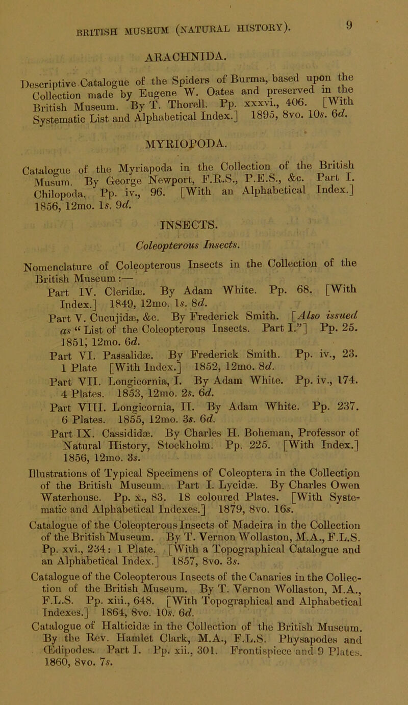 ARACHNIDA. Dt MYRIOFODA. Chilopoda. Pp. iv., 96. 1856, 12mo. Is. 9d. INSECTS. Coleopterous Insects. Nomenclature of Coleopterous Insects in the Collection of the British Museum:— Part IV. Cleridae. By Adam White. Pp. 68. [With Index.] 1849, l2mo. Is. 8d. Part V. Cucujidas, &c. By Frederick Smith. [Also issued as “ List of the Coleopterous Insects. Part I.”] Pp. 25. 1851; l2mo. 6d. Part VI. Passalidas. By Frederick Smith. Pp. iv., 23. 1 Plate [With Index.] 1852, 12mo. 8d. Part VII. Longicornia, I. By Adam WhiLe. Pp. iv., 174. 4 Plates. 1853, 12mo. 2s. 6d. Part VIII. Longicornia, IT. By Adam White. Pp. 237. 6 Plates. 1855, 12mo. 3s. 6d. Part IX. Cassididag. By Charles II. Boheman, Professor of Natural History, Stockholm. Pp. 225. [With Index.] 1856, 12mo. 3s. Illustrations of Typical Specimens of Coleoptera in the Collection of the British Museum. Part I. Lycidag. By Charles Owen Waterhouse. Pp. x., 83. 18 coloured Plates. [With Syste- matic and Alphabetical Indexes.] 1879, 8vo. 16s. Catalogue of the Coleopterous Insects of Madeira in the Collection of the British Museum. By T. Vernon Wollaston, M.A., F.L.S. Pp. xvi., 234 : 1 Plate. [With a Topographical Catalogue and an Alphabetical Index.] 1857, 8vo. 3s. Catalogue of the Coleopterous Insects of the Canaries in the Collec- tion of the British Museum. By T. Vernon Wollaston, M.A., F.L.S. Pp. xiii., 648. [With Topographical and Alphabetical Indexes.] 1864, 8vo. 10s. 6d. Catalogue of Halticidse in the Collection of the British Museum. By the Rev. Hamlet Clark, M.A., F.L.S. Physapodes and (Edipodes. Part I. Pp. xii., 301. Frontispiece and 9 Plates. 1860, 8vo. 7s.