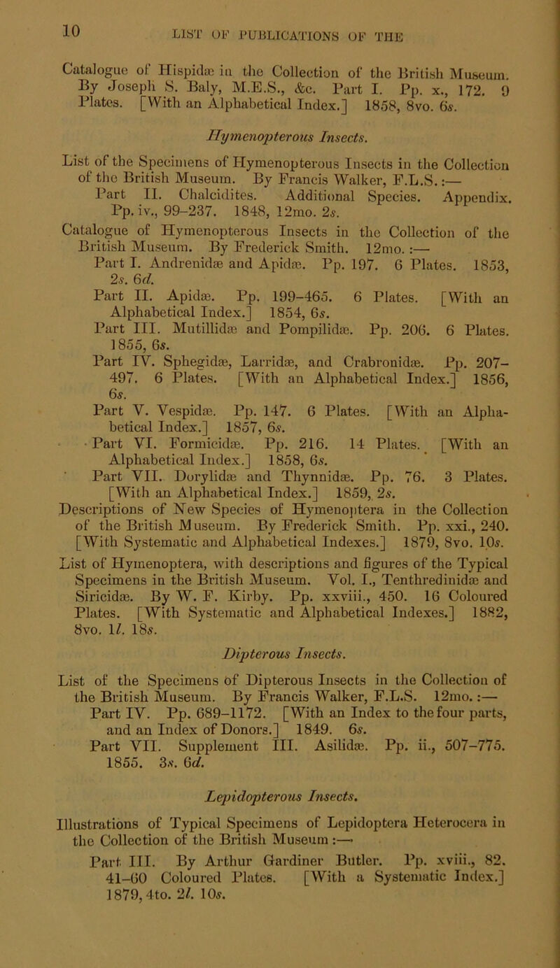 Catalogue of Hispidac in the Collection of the British Museum. By Joseph S. Baly, M.E.S., &c. Part I. Pp. x., 172. 9 Plates. [With an Alphabetical Index.] 1858, 8vo. 6s. ITymcnopteroiis Insects. List of the Specimens of Hymenopterous Insects in the Collection of the British Museum. By Francis Walker, F.L.S.:— Part II. Chalcidites. Additional Species. Appendix. Pp. iv., 99-237. 1848, 12mo. 2s. Catalogue of Hymenopterous Insects in the Collection of the British Museum. By Frederick Smith. 12mo. :— Part I. Andrenidae and Apidm. Pp. 197. G Plates. 1853, 2s. 6d. Part II. Apidae. Pp. 199-465. 6 Plates. [With an Alphabetical Index.] 1854, 6s. Part III. Mutillidse and Pompilidce. Pp. 206. 6 Plates. 1855, 6s. Part IV. Sphegidfe, Larrida3, and Crabronida2. Pp. 207- 497. 6 Plates. [With an Alphabetical Index.] 1856, 6s. Part V. Vespidm. Pp. 147. 6 Plates. [With an Alpha- betical Index.] 1857, 6s. Part VI. Formickke. Pp. 216. 14 Plates. [With an Alphabetical Index.] 1858, 6s. Part VII. Dorylidm and Thynnidte. Pp. 76. 3 Plates. [With an Alphabetical Index.] 1859, 2s. Descriptions of Hew Species of Hymenoptera in the Collection of the British Museum. By Frederick Smith. Pp. xxi., 240. [With Systematic and Alphabetical Indexes.] 1879, 8vo. 10s. List of Hymenoptera, with descriptions and figures of the Typical Specimens in the British Museum. Vol. I., Tenthredinida! and Siricidae. By W. F. Kirby. Pp. xxviii., 450. 16 Coloured Plates. [With Systematic and Alphabetical Indexes.] 1882, 8vo. 1/. 18s. Dipterous Insects. List of the Specimens of Dipterous Insects in the Collection of the British Museum. By Francis Walker, F.L.S. 12mo.:— Part IV. Pp. 689-1172. [With an Index to the four parts, and an Index of Donors.] 1849. 6s. Part VII. Supplement III. Asilida?. Pp. ii., 507-775. 1855. 3s. Gd. Lepidopterous Insects. Illustrations of Typical Specimens of Lepidoptcra Heterocera in the Collection of the British Museum :— Part III. By Arthur Gardiner Butler. Pp. xviii., 82. 41-60 Coloured Plates. [With a Systematic Index.] 1879,4to. 21. 10s.