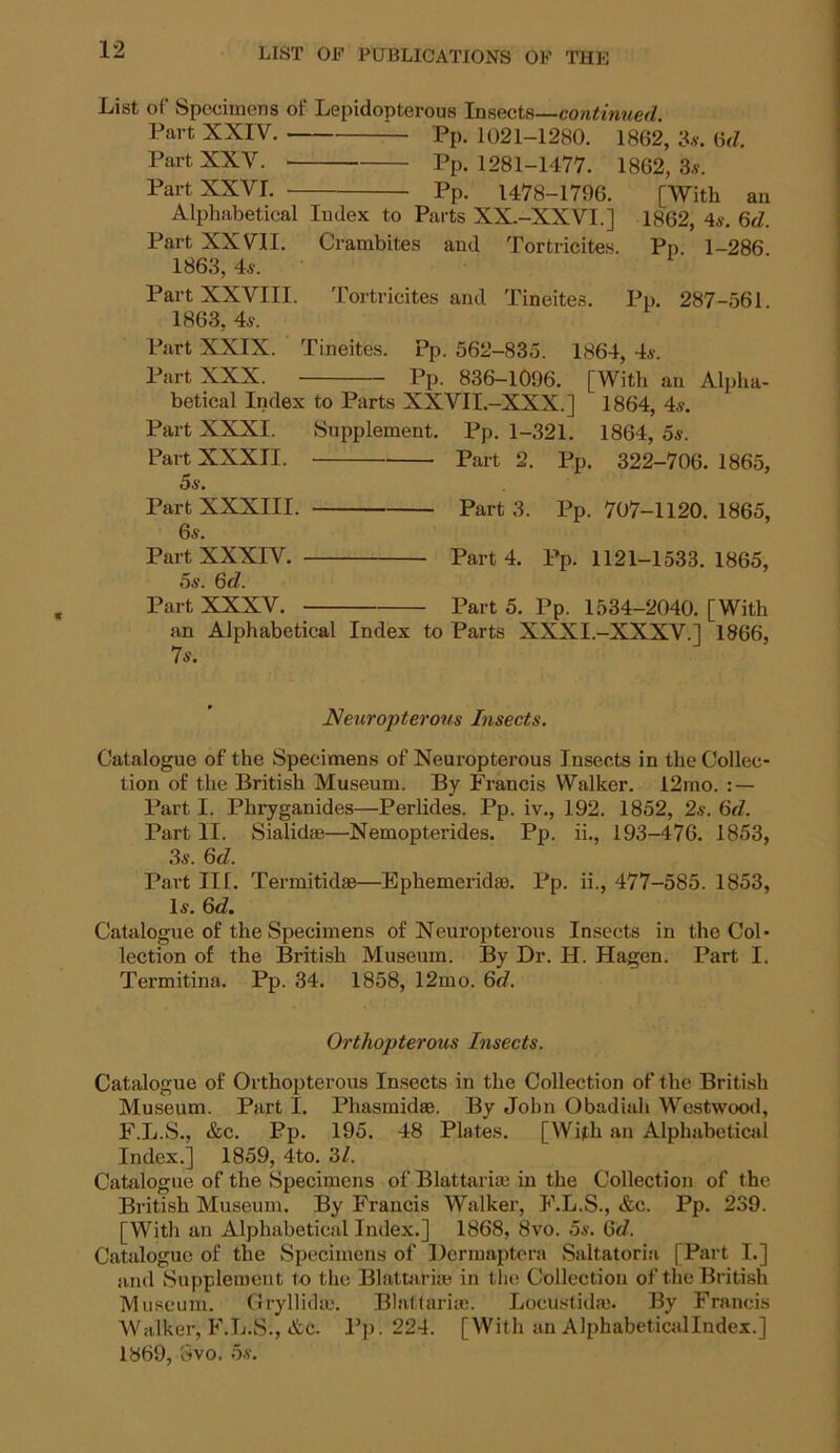 List of Specimens of Lepidopterous Insects—continued. Part XXIV. Pp. 1021-1280. 1862, 3s. 6d. Part XXY. Pp. 1281-1477. 1862,3s. Part XXVL Pp. 1478-1796. [With an Alphabetical Index to Parts XX.-XXVI.] 1862, 4s. 6<7. Part XXVII. Crambites and Tortricites. Pp 1-286 1863, 4s. Part XXVIII. Tortricites and Tineites. Pp. 287-561. 1863, 4s. Part XXIX. Tineites. Pp. 562-835. 1864, 4s. Part XXX. Pp. 836-1096. [With an Alpha- betical Index to Parts XXVII.-XXX.] 1864, 4s. Part XXXI. Supplement. Pp. 1-321. 1864, 5s. Part XXXII. Part 2. Pp. 322-706. 1865, 5s. Part XXXIII. Part 3. Pp. 707-1120. 1865, 6s. Part XXXIV. Part 4. Pp. 1121-1533. 1865, 5s. 6d. Part XXXV. Part 5. Pp. 1534-2040. [With an Alphabetical Index to Parts XXXI.-XXXV.] 1866, 7s. Neuropterous Insects. Catalogue of the Specimens of Neuropterous Insects in the Collec- tion of the British Museum. By Francis Walker. 12mo. : — Part I. Phryganides—Perlides. Pp. iv., 192. 1852, 2s. 6d. Part II. Sialidae—Nemopterides. Pp. ii., 193-476. 1853, 3s. 6d. Part III. Termitidse—Ephemerid®. Pp. ii., 477-585. 1853, Is. 6d. Catalogue of the Specimens of Neuropterous Insects in the Col- lection of the British Museum. By Dr. H. Hagen. Part I. Termitina. Pp. 34. 1858, 12mo. 6d. Orthopterous Insects. Catalogue of Orthopterous Insects in the Collection of the British Museum. Part I. Phasmidse. By John Obadiah Westwood, F.L.S., &c. Pp. 195. 48 Plates. [With an Alphabetical Index.] 1859, 4to. 31. Catalogue of the Specimens of Blattariaj in the Collection of the British Museum. By Francis Walker, F.L.S., &c. Pp. 239. [With an Alphabetical Index.] 1868, 8vo. 5s. Gd. Catalogue of the Specimens of Dcrmaptera Saltatoria [Part I.] and Supplement to the Blattarise in the Collection of the British Museum. GryllidiE. Blattariaj. Loeustidaj. By Francis Walker, F.L.S., Ac. Pp. 224. [With an Alphabeticallndex.] 1869, Svo. 5s.