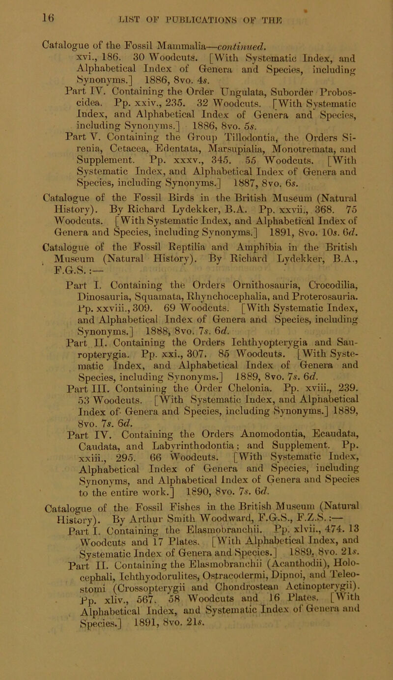 Catalogue of the Fossil Mammalia—continued. xvi., 186. 30 Woodcuts. [With Systematic Index, and Alphabetical Index of Genera and Species, including Synonyms.] 1886, 8vo. 4s. Part IV. Containing the Order Ungulata, Suborder Probos- cidea. Pp. xxiv., 235. 32 Woodcuts. [With Systematic Index, and Alphabetical Index of Genera and Species, including Synonyms.] 1886, 8vo. 5s. Part V. Containing the Group Tillodontia, the Orders Si- renia, Cetacea, Edentata, Marsupialia, Monotremata, and Supplement. Pp. xxxv., 345. 55 Woodcuts. [With Systematic Index, and Alphabetical Index of Genera and Species, including Synonyms.] 1887, 8vo. 6s. Catalogue of the Fossil Birds in the British Museum (Natural History). By Richard Lydekker, B.A. Pp. xxvii., 368. 75 Woodcuts. [With Systematic Index, and Alphabetical Index of Genera and Species, including Synonyms.] 1891, 8vo. 10s. (id. Catalogue of the Fossil Reptilia and Amphibia in the British Museum (Natural History). By Richard Lydekker, B.A., F.G.S.:— Part I. Containing the Orders Ornithosauria, Crocodilia, Dinosauria, Squamata, Rhynchocephalia, and Proterosauria. Pp. xxviii., 309. 69 Woodcuts. [With Systematic Index, and Alphabetical Index of Genera and Species, including Synonyms.] 1888, 8vo. 7s. 6d. Part II. Containing the Orders Ichthyopterygia and Sau- ropterygia. Pp. xxi., 307. 85 Woodcuts. [With Syste- matic Index, and Alphabetical Index of Genera aud Species, including Synonyms.] 1889, 8vo. 7s. 6d. Part III. Containing the Order Chelonia. Pp. xviii., 239. 53 Woodcuts. [With Systematic Index, and Alphabetical Index of- Genera and Species, including Synonyms.] 1889, 8vo. 7s. 6d. Part IV. Containing the Orders Anomodontia, Ecaudata, Caudata, and Labyrinthodontia; and Supplement. Pp. xxiii., 295. 66 Woodcuts. [With Systematic Index, Alphabetical Index of Genera and Species, including Synonyms, and Alphabetical Index of Genera and Species to the entire work.] 1890, 8vo. 7s. 6d. Catalogue of the Fossil Fishes in the British Museum (Natural History). By Arthur Smith Woodward, F.G.S., F.Z.S.:— Part I. Containing the Elasmobranchii. Pp. xlvii., 474. 13 Woodcuts and 17 Plates. [With Alphabetical Index, and Systematic Index of Genera and Species.] 1889. 8vo. 21s. Part II. Containing the Elasmobranchii (Acanthodii), Holo- cephali, Ichthyodorulites, Ostracodermi, Dipnoi, and Teleo- stomi (Crossopterygii and Chondrostean Actinopterygii). Pp. xliv., 567. 58 Woodcuts aud 16 Plates. [With Alphabetical Index, and Systematic Index of Genera and Species.] 1891, 8vo. 21s.