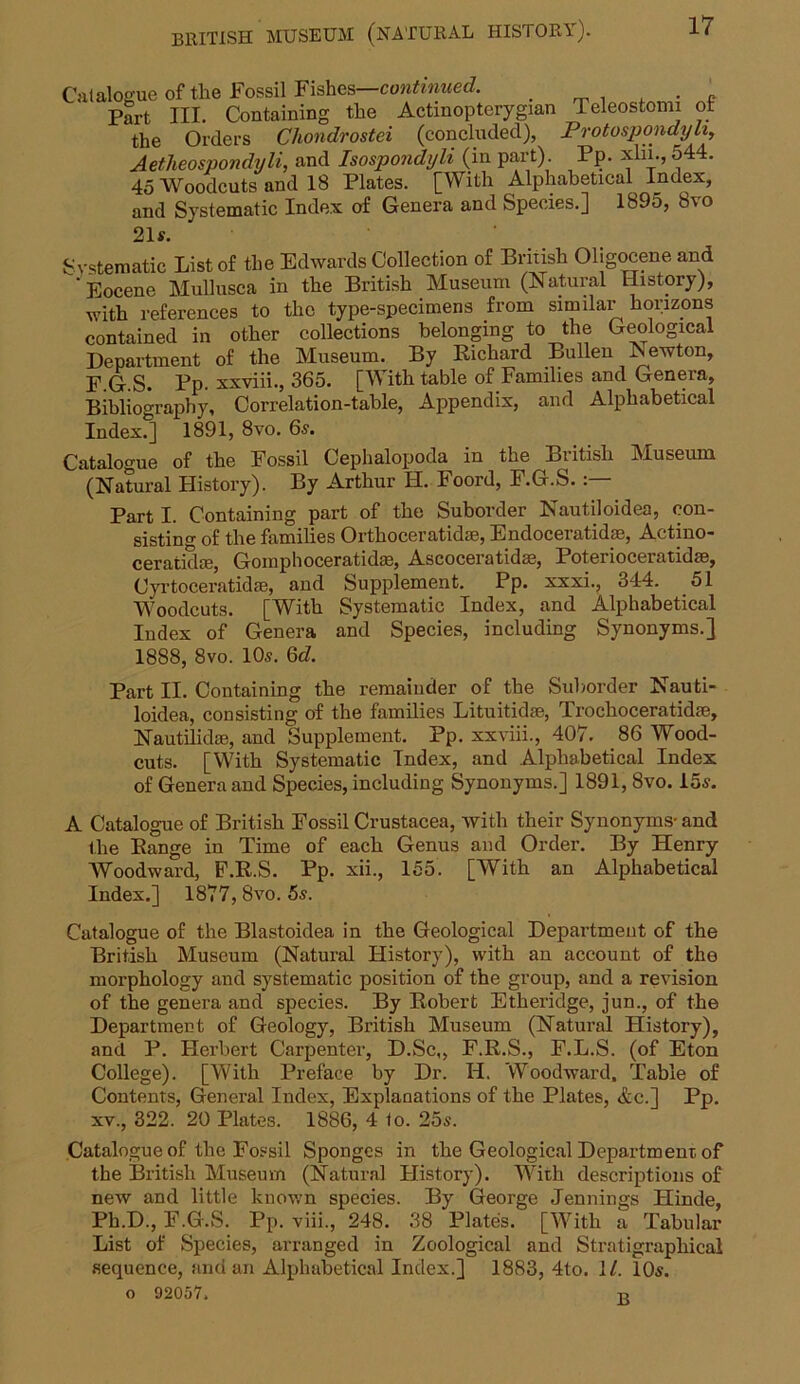 Catalogue of the Fossil Fishes—continued. _ . ' Part III. Containing the Actinopterygian Teleostomi ot the Orders Chondrostei (concluded), Protospondyu, Aetheospondyli, and Isospondyli (in part). Pp. xln., 544. 45 Woodcuts and 18 Plates. [With Alphabetical Index, and Systematic Index of Genera and Species.] 189o, 8vo 21s. Systematic List of the Edwards Collection of British Oligocene and ’ Eocene Mullusca in the British Museum (Natural History), with references to the type-specimens from similar horizons contained in other collections belonging to the Geological Department of the Museum. By Richard Bullen lSewton, F.G.S. Bp- xxviii., 365. [With table of Families and Genera, Bibliography, Correlation-table, Appendix, and Alphabetical Index.] 1891, 8vo. 6s. Catalogue of the Fossil Cephalopoda in the British Museum (Natural History). By Arthur H. Foord, F.G.S. Part I. Containing part of the Suborder Nautiloidea, con- sisting of the families Orthoceratid®, Endoceratid®, Aetino- ceratid®, Gomphoceratid®, Aseoceratid®, Poterioceratid®, Cyrtoceratid®, and Supplement. Pp. xxxi., 344. 51 Woodcuts. [With Systematic Index, and Alphabetical Index of Genera and Species, including Synonyms.] 1888, 8vo. 10s. 6d. Part II. Containing the remainder of the Suborder Nauti- loidea, consisting of the families Lituitid®, Troclioceratid®, Nautilid®, and Supplement. Pp. xxviii., 407. 86 Wood- cuts. [With Systematic Tndex, and Alphabetical Index of Genera and Species, including Synonyms.] 1891, 8vo. 15s. A Catalogue of British Fossil Crustacea, with their Synonyms- and the Range in Time of each Genus and Order. By Henry Woodward, F.R.S. Pp. xii., 155. [With an Alphabetical Index.] 1877, 8vo. 5s. Catalogue of the Blastoidea in the Geological Department of the British Museum (Natural History), with an account of the morphology and systematic position of the group, and a revision of the genera and species. By Robert Etheridge, jun., of the Department of Geology, British Museum (Natural History), and P. Herbert Carpenter, D.Sc,, F.R.S., F.L.S. (of Eton College). [With Preface by Dr. II. Woodward, Table of Contents, General Index, Explanations of the Plates, &c.] Pp. xv., 322. 20 Plates. 1886, 4 1o. 25s. Catalogue of the Fossil Sponges in the Geological Department of the British Museum (Natural History). With descriptions of new and little known species. By George Jennings Hinde, Ph.D., F.G.S. Pp. viii., 248. 38 Plates. [With a Tabular List of Species, arranged in Zoological and Stratigrapliical sequence, and an Alphabetical Index.] 1883, 4to. 11. 10s. o 92057* o