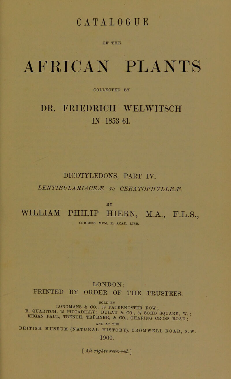 OP THE AFRICAN PLANTS COLLECTED BY DR. FRIEDRICH WELWITSCH IN 1853-61. DICOTYLEDONS, PART IV. LEN TIBULARI ACEJE to CERA TO PH YL L EA<I BY WILLIAM PHILIP HIERN, M.A., F.L.S., CORRESP. MEM. R. ACAD. USB. LONDON: PRINTED BY ORDER OF THE TRUSTEES. SOLD BY LONGMANS <& CO., 39 PATERNOSTER ROW; B. QUARITCH, 15 PICCADILLY; DULAU & CO., 37 SOHO SQUARE W • KEGAN PAUL, TRENCH, TRtjBNER, & CO., CHARING CROSS ROAD ’ AND AT THE BRITISH MUSEUM (NATURAL HISTORY), CROMWELL ROAD, S.W. 1900. \_All rights reserved. ]
