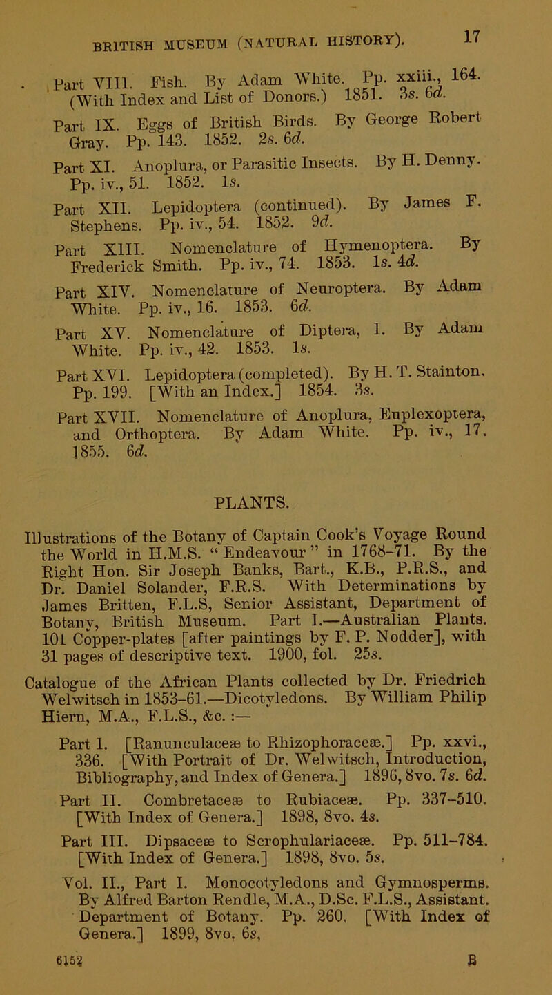 . .Part VIII. Fish. By Adam White Pp. xxiih, 164. (With Index and List of Donors.) 1851. os. ba. Part IX. Eggs of British Birds. By George Robert Gray. Pp. 143. 1852. 2s. 6d. Part XI. Anoplura, or Parasitic Insects. By H. Denny. Pp. iv., 51. 1852. Is. Part XII. Lepidoptera (continued). By James F. Stephens. Pp. iv., 54. 1852. 9d. Part XIII. Nomenclature of Hymenoptera. By Frederick Smith. Pp. iv., <4. 1853. Is. 4d. Part XIV. Nomenclature of Neuroptera. By Adam White. Pp. iv., 16. 1853. &d. Part XV. Nomenclature of Diptera, I. By Adam White. Pp. iv., 42. 1853. Is. Part XVI. Lepidoptera (completed). By H. T. Stainton. Pp. 199. [With an Index.] 1854. 3s. Part XVII. Nomenclature of Anoplura, Euplexoptera, and Orthoptera. By Adam White. Pp. iv., 17. 1855. 6d, PLANTS. Illustrations of the Botany of Captain Cook’s Voyage Round the World in IL.M.S. “Endeavour” in 1768-71. By the Right Hon. Sir Joseph Banks, Bart., K.B., P.R.S., and Dr. Daniel Solander, F.R.S. With Determinations by James Britten, F.L.S, Senior Assistant, Department of Botany, British Museum. Part I.—Australian Plants. 101 Copper-plates [after paintings by F. P. Nodder], with 31 pages of descriptive text. 1900, fol. 25s. Catalogue of the African Plants collected by Dr. Friedrich Welwitsch in 1853-61.—Dicotyledons. By William Philip Hiern, M.A., F.L.S., &c. :— Part 1. [Ranunculaceae to Rhizophoracese.] Pp. xxvi., 336. [With Portrait of Dr. Welwitsch, Introduction, Bibliography, and Index of Genera.] 1896,8vo. 7s. 6d. Part II. Combretacete to Rubiaceae. Pp. 337-510. [With Index of Genera.] 1898, 8vo. 4s. Part III. Dipsaceae to Scrophulariaceae. Pp. 511-784. [With Index of Genera.] 1898, 8vo. 5s. Vol. II., Part I. Monocotyledons and Gymnosperms. By Alfred Barton Rendle, M.A., D.Sc. F.L.S., Assistant. Department of Botany. Pp. 260. [With Index of Genera.] 1899, 8vo. 6s, 6152 B