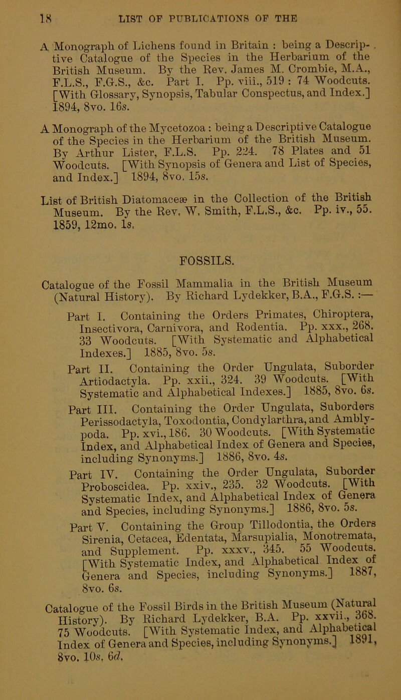 A Monograph of Lichens found in Britain : being a Descrip- tive Catalogue of the Species in the Herbarium of the British Museum. By the Rev. James M. Crombie, M.A., F.L.S., F.G.S., &c. Part I. Pp. viii., 519 : 74 Woodcuts. [With Glossary, Synopsis, Tabular Conspectus, and Index.] 1894, 8vo. 16s. A Monograph of the Mycetozoa: being a Descriptive Catalogue of the Species in the Herbarium of the British Museum. By Arthur Lister, F.L.S. Pp. 224. 78 Plates and 51 Woodcuts. [With Synopsis of Genera and List of Species, and Index.] 1894, 8vo, 15s. List of British Diatomacese in the Collection of the British Museum. By the Rev, W, Smith, F.L.S., &c. Pp. iv., 55. 1859, 12mo, Is. FOSSILS. Catalogue of the Fossil Mammalia in the British Museum (Natural History). By Richard Lydekker, B.A., F.G.S.:— Part I. Containing the Orders Primates, Chiroptera, Insectivoi'a, Carnivora, and Rodentia. Pp. xxx., 268. 33 Woodcuts. [With Systematic and Alphabetical Indexes.] 1885, 8vo. 5s. Part II. Containing the Order Ungulata, Suborder Artiodactyla. Pp. xxii., 324. 39 Woodcuts. [With Systematic and Alphabetical Indexes.] 1885, 8vo. 6s. Part III. Containing the Order Ungulata, Suborders Perissodactyla, Toxodontia, Condylarthra, and Ambly- poda. Pp. xvi., 186. 30 Woodcuts. [With Systematic Index, and Alphabetical Index of Genera and Species, including Synonyms.] 1886, 8vo. 4s. Part IV. Containing the Order Ungulata, Suborder Proboscidea. Pp. xxiv., 235. 32 Woodcuts. [With Systematic Index, and Alphabetical Index of Genera and Species, including Synonyms.] 1886, 8vo. 5s. Part V. Containing the Group Tillodontia, the Orders Sirenia, Cetacea, Edentata, Marsupialia, Monotremata, and Supplement. Pp. xxxv., 345. 55 Woodcuts. [With Systematic Index, and Alphabetical Index^ of Genera and Species, including Synonyms.] 1887, 8vo. 6s. Catalogue of the Fossil Birds in the British Museum (Natural History). By Richard Lydekker, B.A. Pp. xxvii., 368. 75 Woodcuts. [With Systematic Index, and Alphabetical Index of Genera and Species, including Synonyms.] 1891, 8vo. 10s. 6r/,