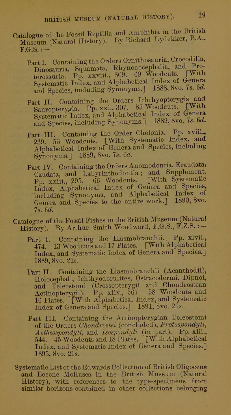 Catalogue of the Fossil Reptilia and Amphibia in the British Museum (Natural History). By Richard Ljdekker, B. ., F.G.S. :— Part I. Containing the Orders Ornithosauria, Crocodilia, Dinosauria, Squamata, Rhynehocephalia, and Fro- terosauria. Pp. xxviii., 309. 69 Woodcuts. [With Systematic Index, and Alphabetical Index of Genera and Species, including Synonyms.] 1888, 8vo. is. wr. Part II. Containing the Orders Ichthyopterygia and Sauropterygia. Pp. xxi., 307. 85 Woodcuts. [With Systematic Index, and Alphabetical Index of Genera and Species, including Synonyms.] 1889, 8vo. 7s. M. Part III. Containing the Order Chelonia. Pp. xviii., 239. 53 Woodcuts. [With Systematic Index, and Alphabetical Index of Genera and Species, including Synonyms.] 1889, 8vo. 7s. 6c?. Part IV. Containing the Orders Anomodontia, Ecaudata, Caudata, and Labyrinthodontia; and Supplement. Pp. xxiii., 295. 66 Woodcuts. [With Systematic Index, Alphabetical Index of Genera and Species, including Synonyms, and Alphabetical Index of Genera and Species to the entire work.] 1890, 8vo. 7s. 6d. Catalogue of the Fossil Fishes in the British Museum (Natural History). By Arthur Smith Woodward, F.G.S., F.Z.S. Part I. Containing the Elasmobranchii. Pp. xlvii., 474. 13 Woodcuts and 17 Plates. [With Alphabetical Index, and Systematic Index of Genera and Species.] 1889,8vo. 21s. Part II. Containing the Elasmobranchii (Acanthodii), Holocephali, Ichthyodorulites, Ostracodermi, Dipnoi, and Teleostomi (Crossopterygii and Chondrostean Actinopterygii). Pp. xliv., 567. 58 Woodcuts and 16 Plates. [With Alphabetical Index, and Systematic Index of Genera and Species.] 1891, 8vo. 21s. Part III. Containing the Actinopterygian Teleostomi of the Orders Ohondrostei (concluded), Protospondyli, Aetheospondyli, and Isuspondyli (in part). Pp. xlii., 544. 45 Woodcuts and 18 Plates. [With Alphabetical Index, and Systematic Index of Genera and Species.] 1895, 8vo. 21 s. Systematic List of the Edwards Collection of British Oligocene and Eocene Mollusca in the British Museum (Natural History), with references to the type-specimens from similar horizons contained in other collections belonging