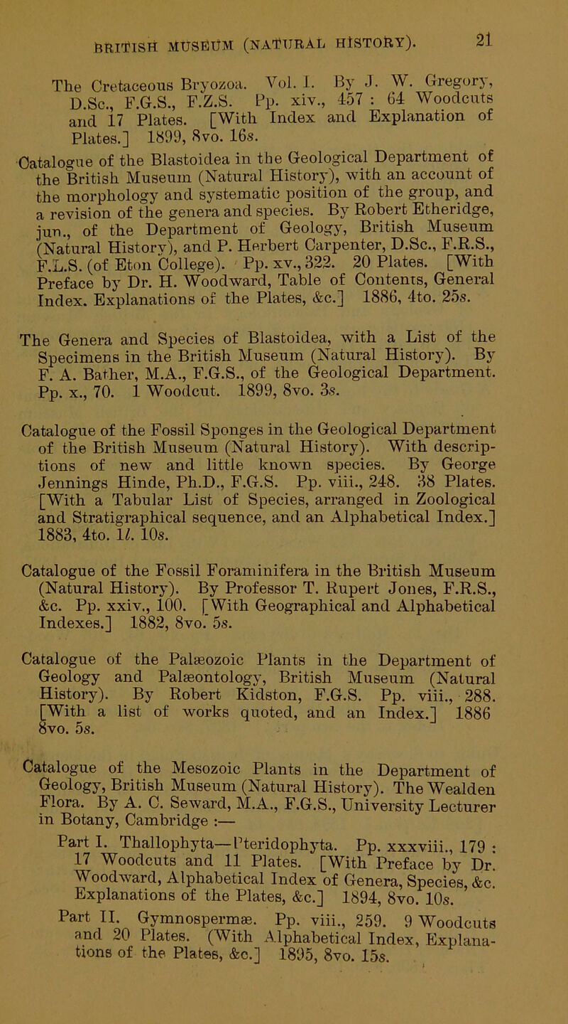 The Cretaceous Bryozoa. Vol. I. By J. W. Gregory, D.Sc., F.G.S., F.Z.S. Pp. xiv., 457 : 64 Woodcuts and 17 Plates. [With Index and Explanation of Plates.] 1899, 8vo. 16s. Catalogue of the Blastoidea in the Geological Department of the British Museum (Natural History), with an account of the morphology and systematic position of the group, and a revision of the genera and species. By Robert Etheridge, jun., of the Department of Geology, British Museum (Natural Historv), and P. Herbert Carpenter, D.Sc., F.R.S., F.L.S. (of Eton College). Pp. xv., 322. 20 Plates. [With Preface by Dr. H. Woodward, Table of Contents, General Index. Explanations of the Plates, &c.] 1886, 4to. 25s. The Genera and Species of Blastoidea, with a List of the Specimens in the British Museum (Natural History). By F. A. Bather, M.A., F.G.S., of the Geological Department. Pp. x., 70. 1 Woodcut. 1899, 8vo. 3s. Catalogue of the Fossil Sponges in the Geological Department of the British Museum (Natural History). With descrip- tions of new and little known species. By George Jennings Hinde, Ph.D., F.G.S. Pp. viii., 248. 38 Plates. [With a Tabular List of Species, arranged in Zoological and Stratigraphical sequence, and an Alphabetical Index.] 1883, 4to. 11. 10s. Catalogue of the Fossil Foraminifera in the British Museum (Natural History). By Professor T. Rupert Jones, F.R.S., &c. Pp. xxiv., 100. [With Geographical and Alphabetical Indexes.] 1882, 8vo. 5s. Catalogue of the Palaeozoic Plants in the Department of Geology and Palaeontology, British Museum (Natural History). By Robert Kidston, F.G.S. Pp. viii., 288. [With a list of works quoted, and an Index.] 1886 8vo. 5s. Catalogue of the Mesozoic Plants in the Department of Geology, British Museum (Natural History). TheWealden Flora. By A. C. Seward, M.A., F.G.S., University Lecturer in Botany, Cambridge :— Part I. Thallophyta—Pteridophyta. Pp. xxxviii., 179 : 17 Woodcuts and 11 Plates. [With Preface by Dr. Woodward, Alphabetical Index of Genera, Species, &c. Explanations of the Plates, &c.] 1894, 8vo. 10s. Part II. Gymnospermas. Pp. viii., 259. 9 Woodcuts and 20 Plates. (With Alphabetical Index, Explana- tions of the Plates, &c.] 1895, 8vo. 15s