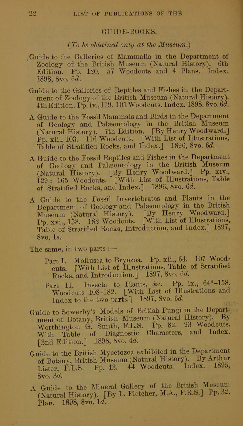 GUIDE-BOOKS. (To be obtained only at the Museum.) Guide to the Galleries of Mammalia in the Department of Zoology of the British Museum (Natural History). 6th Edition. Pp. 120. 57 Woodcuts and 4 Plans. Index. 1898, 8vo. 6d. Guide to the Galleries of Reptiles and Fishes in the Depart- ment of Zoology of the British Museum (Natural History). 4thEdition. Pp. iv.,119. 101 Woodcuts. Index. 1898. 8vo.6d A Guide to the Fossil Mammals and Birds in the Department of Geology and Palaeontology in the British Museum (Natural History). 7th Edition. [By Henry Woodward.] Pp. xii., 103. 116 Woodcuts. [With List of Illustrations, Table of Stratified Rocks, and Index.] 1896, 8vo. 6d A Guide to the Fossil Reptiles and Fishes in the Department of Geology and Palaeontology in the British Museum (Natural History). [By Henry Woodward.] Pp. xiv., 129 : 165 Woodcuts. [With List of Illustrations, Table of Stratified Rocks, ami Index.] 1896, 8vo. 6<i. A Guide to the Fossil Invertebrates and Plants in the Department of Geology and Palaeontology in the British Museum (Natural Plistory). [By Henry Woodward.] Pp. xvi., 158. 182 Woodcuts. [With List of Illustrations, Table of Stratified Rocks, Introduction, and Index.] 1897, 8vo. Is. The same, in two parts :— Parti. Mollusca to Bryozoa. , -- cuts. [With List of Illustrations, Table of Stratified Rocks, and Introduction.] 1897, 8vo. 6<L Part II. Insecta to Plants, &c. Pp. ix., 64*-158. Woodcuts 108-182. [With List of Illustrations and Index to the two part-i.] 1897, 3vo. 6c?. Guide to Sowerby’s Models of British Fungi in the Depart- ment of Botany, British Museum (Natural History). By Worthington G. Smith, F.L.S. Pp. 82. 93 Woodcuts. With Table of Diagnostic Characters, and Index. Guide to the British Mycetozoa exhibited in the Department of Botany, British Museum (Natural History). By Arthur Lister, F.L.S. Pp. 42. 44 Woodcuts. Index. 1895, 8vo. '6d. A Guide to the Mineral Gallery of the British Museum (Natural History). [By L. Fletcher, M.A., F.R.S.] Pp. Plan. 18118, 8vo. Id. Pp. xii., 64. 107 Wood-