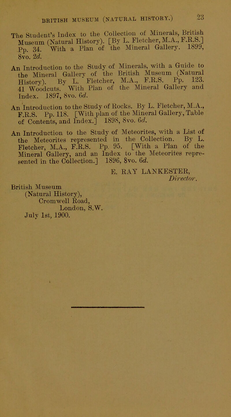 The Student’s Index to the Collection of Minerals, British Museum (Natural History). [By L. Fletcher, M. A., F.R.S.] Pp. 34. With a Plan of the Mineral Gallery. 1699, 8vo. 2d. An Introduction to the Study of Minerals, with a Guide to the Mineral Gallery of the British Museum (Natural History). By L. Fletcher, M.A., F.R.S. Pp. 123. 41 Woodcuts. With Plan of the Mineral Gallery and Index. 1897, 8vo. 6c/. An Introduction to the Study of Rocks. By L. Fletcher, M.A., F.R.S. Pp. 118. [With plan of the Mineral Gallery, Table of Contents, and Index.] 1898, 8vo. 6d. An Introduction to the Study of Meteorites, with a List of the Meteorites represented in the Collection. By L. Fletcher, M.A., F.R.S. Pp. 95. [With a Plan of the Mineral Gallery, and an Index to the Meteorites repre- sented in the Collection.] 1896, 8vo. 6d. E. RAY LANKESTER, Divertor. British Museum (Natural History), Cromwell Road, London, S.W. July 1st, 1900.