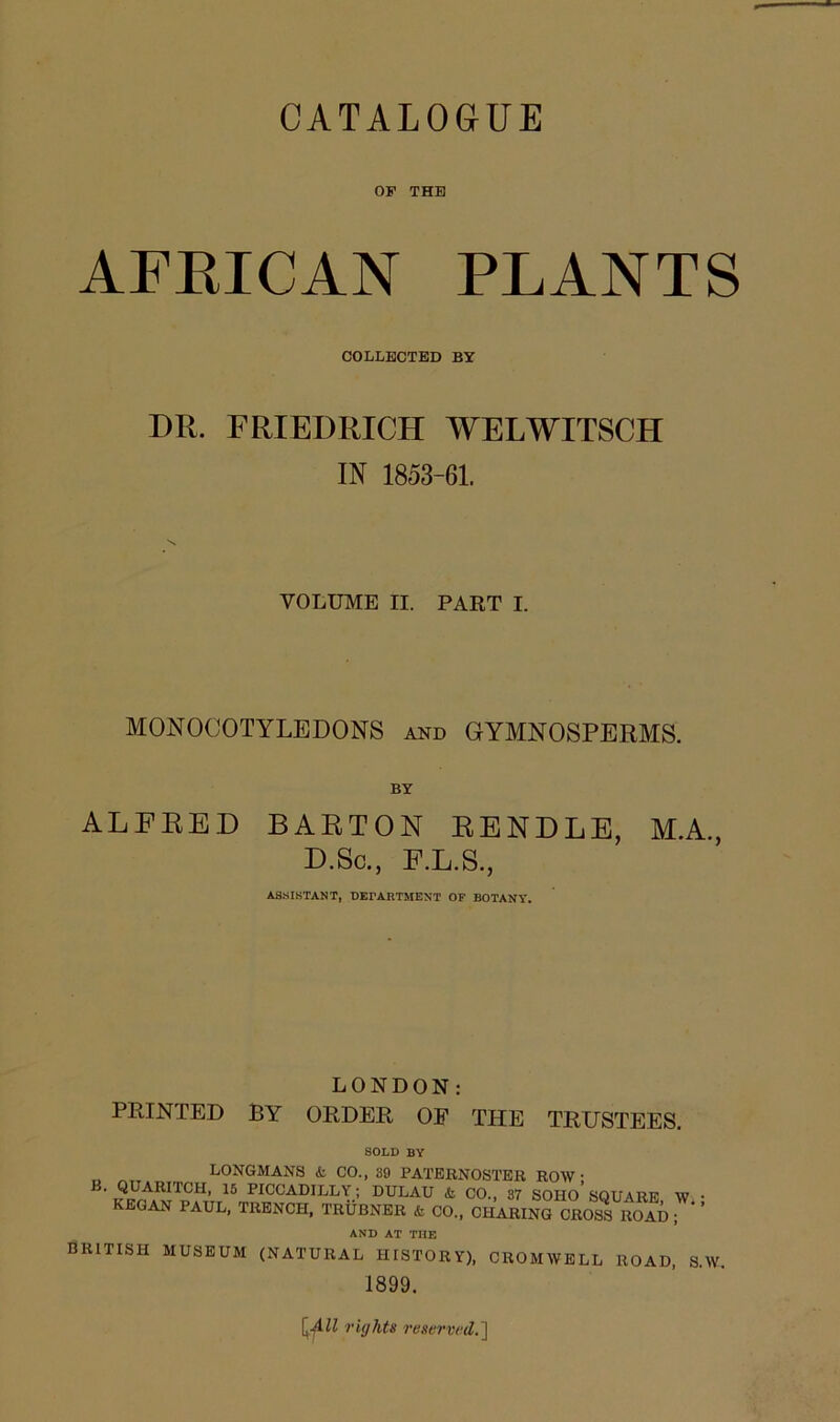 OF THE AFRICAN PLANTS COLLECTED BY DIt. FRIEDRICH WELWITSCH IN 1853-61. VOLUME II. PART I. MONOCOTYLEDONS and GYMNOSPERMS. BY ALFRED BARTON RENDLE, M.A., D.Sc., F.L.S., ASSISTANT, DEPARTMENT OF BOTANY. LONDON: PRINTED BY ORDER OF THE TRUSTEES. SOLD BY LONGMANS <fc CO., 39 PATERNOSTER ROW* ^UAUCH’ 15 PICCADILLX.'> ULAU * CO., 37 soiio’ SQUARE W • KEGAN PAUL, TRENCH, TRUBNER & CO., CHARING CROSS ROAD ; ’ AND AT THE BRITISH MUSEUM (NATURAL HISTORY), CROMWELL ROAD, S.W. 1899. [All rights reserved.']