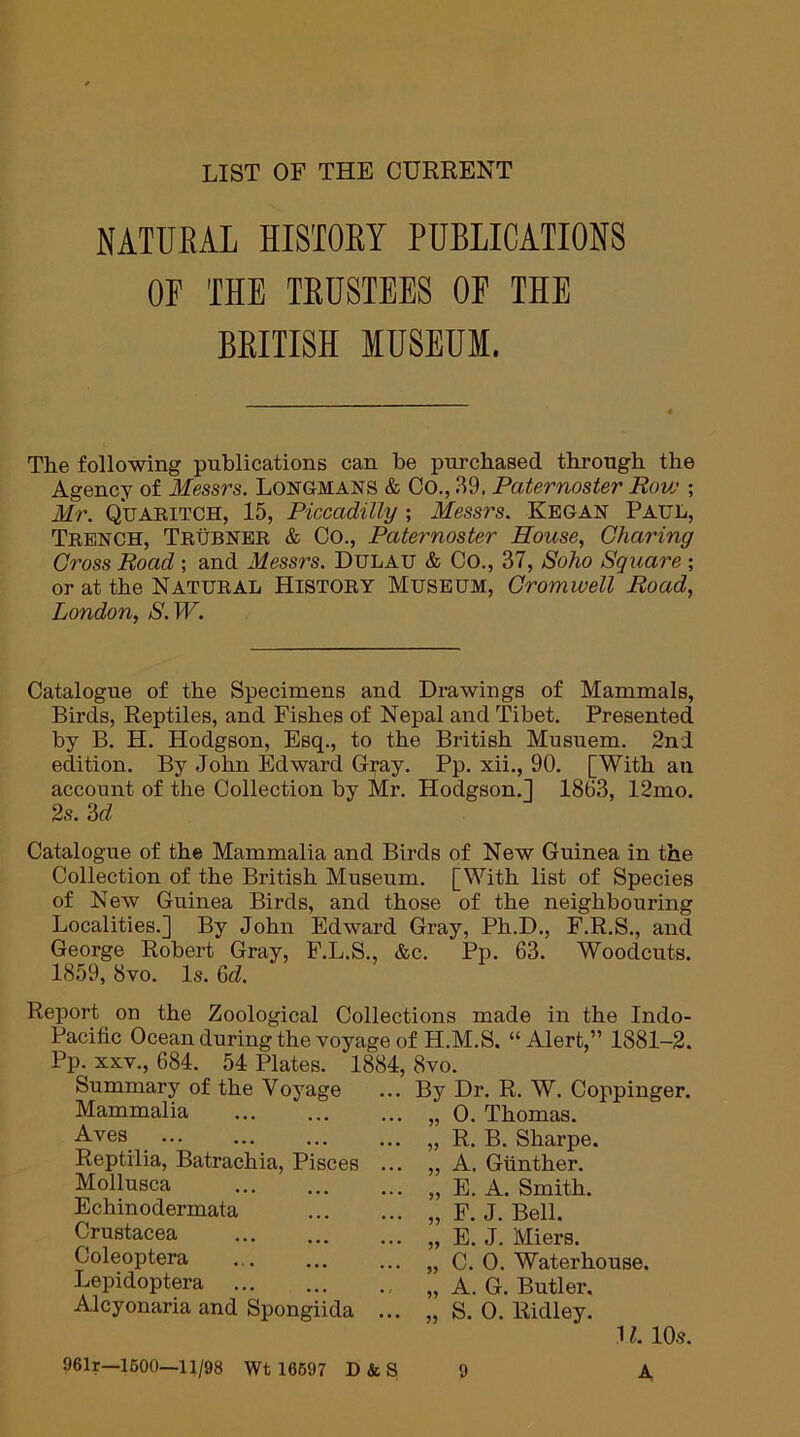 LIST OP THE CURRENT NATURAL HISTORY PUBLICATIONS OF THE TRUSTEES OF THE BRITISH MUSEUM. The following publications can he purchased through the Agency of Messrs. Longmans & Co., 39. Paternoster Row ; Mr. Quaritch, 15, Piccadilly ; Messrs. Kegan Paul, Trench, Trubner & Co., Paternoster House, Charing Cross Road ; and Messrs. Dulau & Co., 37, Soho Square ; or at the Natural History Museum, Cromwell Road, London, S.W. Catalogue of the Specimens and Drawings of Mammals, Birds, Reptiles, and Fishes of Nepal and Tibet. Presented by B. H. Hodgson, Esq., to the British Musuem. 2nd edition. By John Edward Gray. Pp. xii., 90. [With an account of the Collection by Mr. Hodgson.] 1863, 12mo. 2s. ‘id Catalogue of the Mammalia and Birds of New Guinea in the Collection of the British Museum. [With list of Species of New Guinea Birds, and those of the neighbouring Localities.] By John Edward Gray, Ph.D., F.R.S., and George Robert Gray, P.L.S., &c. Pp. 63. Woodcuts. 1859, 8vo. Is. 6d. Report on the Zoological Collections made in the Indo- Pacific Ocean during the voyage of H.M.S. “Alert,” 1881-2. Pp. xxv., 684. 54 Plates. 1884, 8vo. Summary of the Voyage Mammalia Aves Reptilia, Batrachia, Pisces Mollusca Echinodermata Crustacea Coleoptera Lepidoptera Alcyonaria and Spongiida ... By Dr. R. W. Coppinger. ... „ 0. Thomas. ... „ R. B. Sharpe. ... „ A. Gunther. ... „ E. A. Smith. ... „ F. J. Bell. ... „ E. J. Miers. ... „ C. 0. Waterhouse. „ A. G. Butler. ... „ S. 0. Ridley. 961r—1600—11/98 Wt 16697 D&S 9 11. 10s. A