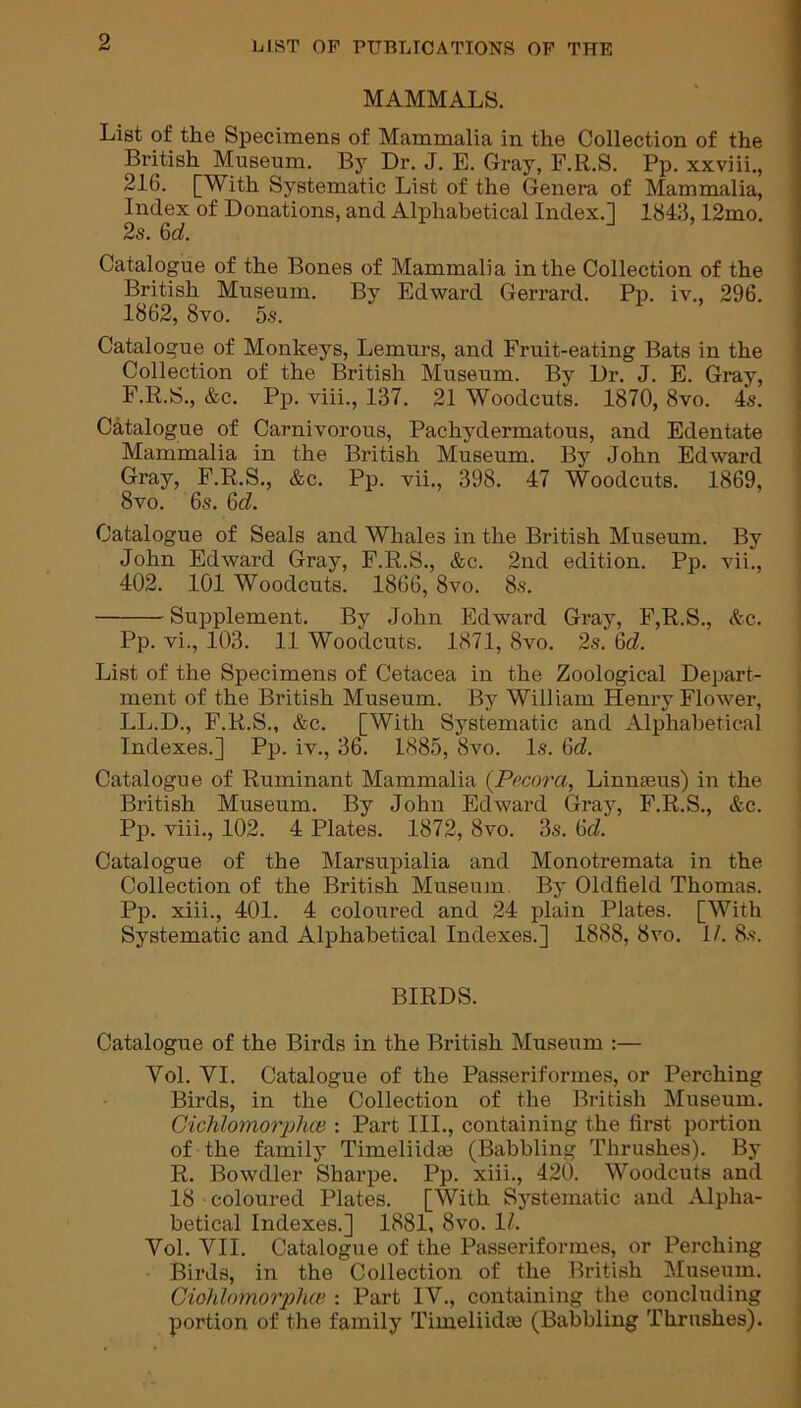 MAMMALS. List of the Specimens of Mammalia in the Collection of the British Museum. By Dr. J. E. Gray, F.R.S. Pp. xxviii., 216. [With Systematic List of the Genera of Mammalia, Index of Donations, and Alphabetical Index.] 1843,12mo. 2s. 6d. Catalogue of the Bones of Mammalia in the Collection of the British Museum. By Edward Gerrard. Pp. iv., 296. 1862, 8vo. 5s. Catalogue of Monkeys, Lemurs, and Fruit-eating Bats in the Collection of the British Museum. By Dr. J. E. Gray, F.R.S., &c. Pp. viii., 137. 21 Woodcuts. 1870, 8vo. 4s. Catalogue of Carnivorous, Pachydermatous, and Edentate Mammalia in the British Museum. By John Edward Gray, F.R.S., &c. Pp. vii., 398. 47 Woodcuts. 1869, 8vo. 6s. 6d. Catalogue of Seals and Whales in the British Museum. By John Edward Gray, F.R.S., &c. 2nd edition. Pp. vii., 402. 101 Woodcuts. 1866,8vo. 8s. Supplement. By John Edward Gray, F,R.S., &c. Pp. vi., 103. 11 Woodcuts. 1871, 8vo. 2s. 6cZ. List of the Specimens of Cetacea in the Zoological Depart- ment of the British Museum. By William Henry Flower, LL.D., F.R.S., &c. [With Systematic and Alphabetical Indexes.] Pp. iv., 36. 1885, 8vo. Is. 6cZ. Catalogue of Ruminant Mammalia (.Pecora, Linnseus) in the British Museum. By John Edward Gray, F.R.S., &c. Pp. viii., 102. 4 Plates. 1872, 8vo. 3s. 6cZ. Catalogue of the Marsupialia and Monotremata in the Collection of the British Museum By Oldfield Thomas. Pp. xiii., 401. 4 coloured and 24 plain Plates. [With Systematic and Alphabetical Indexes.] 1888, 8vo. 1/. 8s. BIRDS. Catalogue of the Birds in the British Museum :— Yol. VI. Catalogue of the Passeriformes, or Perching Birds, in the Collection of the British Museum. Cichlomorphce : Part III., containing the first portion of the family Timeliidse (Babbling Thrushes). By R. Bowdler Sharpe. Pp. xiii., 420. Woodcuts and 18 coloured Plates. [With Systematic and Alpha- betical Indexes.] 1881, 8vo. 1/. Yol. VII. Catalogue of the Passeriformes, or Perching Birds, in the Collection of the British Museum. Ciohlomorphce : Part IV., containing the concluding portion of the family Timeliidse (Babbling Thrushes).