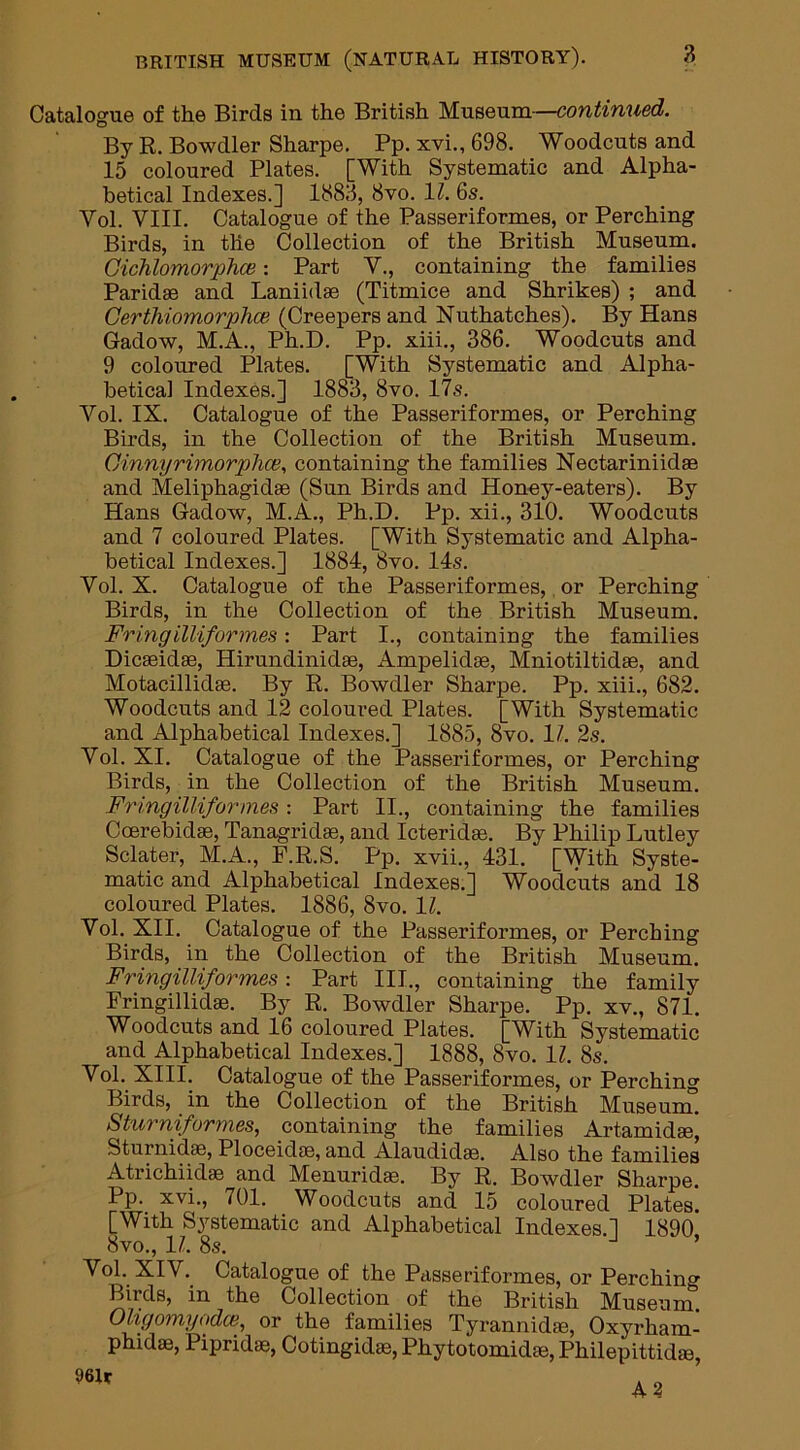 Catalogue of the Birds in the British Museum—continued. By R. Bowdler Sharpe. Pp. xvi., 698. Woodcuts and 15 coloured Plates. [With Systematic and Alpha- betical Indexes.] 1888, 8vo. 11. 6s. Yol. VIII. Catalogue of the Passeriformes, or Perching Birds, in the Collection of the British Museum. Gichlomorphce: Part V., containing the families Paridse and Laniidas (Titmice and Shrikes) ; and Gerthiomorphce (Creepers and Nuthatches). By Hans Gadow, M.A., Ph.D. Pp. xiii., 386. Woodcuts and 9 coloured Plates. [With Systematic and Alpha- betical Indexes.] 1883, 8vo. 17s. Yol. IX. Catalogue of the Passeriformes, or Perching Birds, in the Collection of the British Museum. Gihnyrimorphce, containing the families Nectar ini id as and Meliphagidae (Sun Birds and Honey-eaters). By Hans Gadow, M.A., Ph.D. Pp. xii., 310. Woodcuts and 7 coloured Plates. [With Systematic and Alpha- betical Indexes.] 1884, 8vo. 14s. Yol. X. Catalogue of the Passeriformes, or Perching Birds, in the Collection of the British Museum. Fringilliformes: Part I., containing the families Dicaeidas, Hirundinidae, Ampelidse, Mniotiltidae, and Motacillidae. By R. Bowdler Sharpe. Pp. xiii., 682. Woodcuts and 12 coloured Plates. [With Systematic and Alphabetical Indexes.] 1885, 8vo. 17. 2s. Yol. XI. Catalogue of the Passeriformes, or Perching Birds, in the Collection of the British Museum. Fringilliformes: Part II., containing the families Ccerebidas, Tanagridas, and Icteridae. By Philip Lutley Sclater, M.A., F.R.S. Pp. xvii., 431. [With Syste- matic and Alphabetical Indexes.] Woodcuts and 18 coloured Plates. 1886, 8vo. 17. Yol. XII. Catalogue of the Passeriformes, or Perching Birds, in the Collection of the British Museum. Fringilliformes: Part III., containing the family Fringillidaa. By R. Bowdler Sharpe. Pp. xv., 871. Woodcuts and 16 coloured Plates. [With Systematic and Alphabetical Indexes.] 1888, 8vo. 17. 8s. Yol. XIII. Catalogue of the Passeriformes, or Perching Birds, in the Collection of the British Museum. Sturniformes, containing the families Artamidae’ Sturnidae, Ploceidae, and Alaudkhe. Also the families Atrichiidee and Menuridse. By R. Bowdler Sharpe. Pp. xvi., 701. Woodcuts and 15 coloured Plates. [With Systematic and Alphabetical Indexes.] 1890 8vo., 17. 8s. Yol. XIV. Catalogue of the Passeriformes, or Perching Birds, in the Collection of the British Museum. Oligomyodce, or the families Tyrannidae, Oxyrham- phidas, Pipridae, Cotingidas, Phytotomidae, Philepittidae,