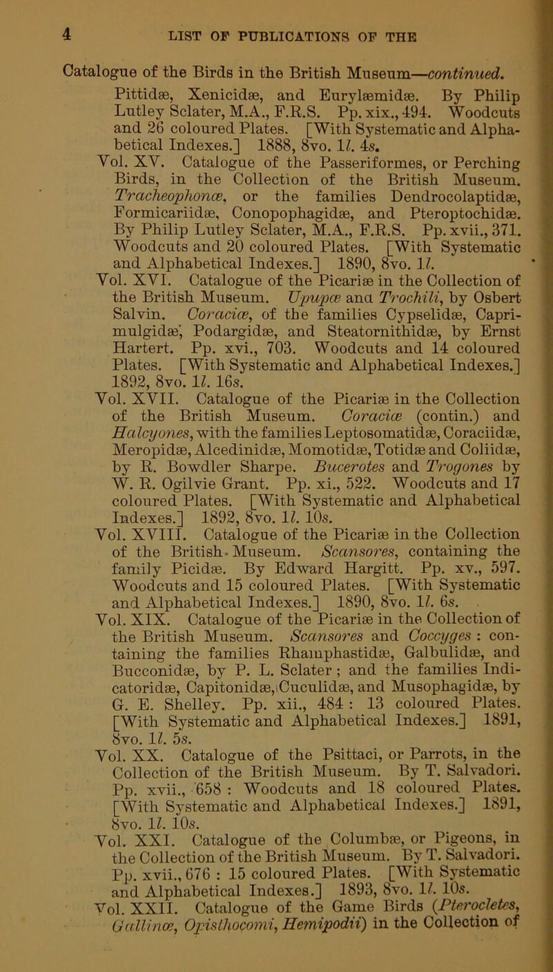 Catalogue of the Birds in the British Museum—continued. Pittidce, Xenicidae, and Eurylaemidas. By Philip Lutley Sclater, M.A., F.R.S. Pp. xix., 494. Woodcuts and 26 coloured Plates. [With Systematic and Alpha- betical Indexes.] 1888, 8vo. 11. 4s. Vol. XV. Catalogue of the Passeriformes, or Perching Birds, in the Collection of the British Museum. Tracheophonce, or the families Dendrocolaptidae, Formicariidae, Conopophagidse, and Pteroptochidae. By Philip Lutley Sclater, M.A., F.R.S. Pp. xvii., 371. Woodcuts and 20 coloured Plates. [With Systematic and Alphabetical Indexes.] 1890, 8vo. Ii. Vol. XVI. Catalogue of the Picariae in the Collection of the British Museum. Upupce anci Trochili, by Osbert Salvin. Coracice, of the families Cypselidae, Capri- mulgidae', Podargidae, and Steatornithidae, by Ernst Hartert. Pp. xvi., 703. Woodcuts and 14 coloured Plates. [With Systematic and Alphabetical Indexes.] 1892, 8vo. 11. 16s. Vol. XVII. Catalogue of the Picariae in the Collection of the British Museum. Coracice (contin.) and Haley ones, with the families Leptosomatidae, Coraciidae, Meropidae, Alcedinidae, Momotidae, Totidae and Coliidae, by R. Bowdler Sharpe. Bucerotes and Trogones by W. R. Ogilvie Grant. Pp. xi., 522. Woodcuts and 17 coloured Plates. [With Systematic and Alphabetical Indexes.] 1892, 8vo. 11. 10s. Vol. XVIII. Catalogue of the Picariae in the Collection of the British-Museum. Scansores, containing the family Picidae. By Edward Hargitt. Pp. xv., 597. Woodcuts and 15 coloured Plates. [With Systematic and Alphabetical Indexes.] 1890, 8vo. 1Z. 6s. Vol. XIX. Catalogue of the Picariae in the Collection of the British Museum. Scansores and Coccyges : con- taining the families Rhamphastidae, Galbulidae, and Bucconidae, by P. L. Sclater; and the families Indi- catoridae, Capitonidae,iCuculida3, and Musophagidas, by G. E. Shelley. Pp. xii., 484 : 13 coloured Plates. [With Systematic and Alphabetical Indexes.] 1891, 8vo. 11. 5s. Vol. XX. Catalogue of the Psittaci, or Parrots, in the Collection of the British Museum. By T. Salvadori. Pp. xvii., 658 : Woodcuts and 18 coloured Plates. [With Systematic and Alphabetical Indexes.] 1891, 8vo. 1Z. 10s. Vol. XXI. Catalogue of the Columbae, or Pigeons, in the Collection of the British Museum. By T. Salvadori. Pp. xvii., 676 : 15 coloured Plates. [With Systematic and Alphabetical Indexes.] 1893, 8vo. 11. 10s. Vol. XXII. Catalogue of the Game Birds (Pterocletcs, Gallince, Opisihocomi, Hemipodii) in the Collection of