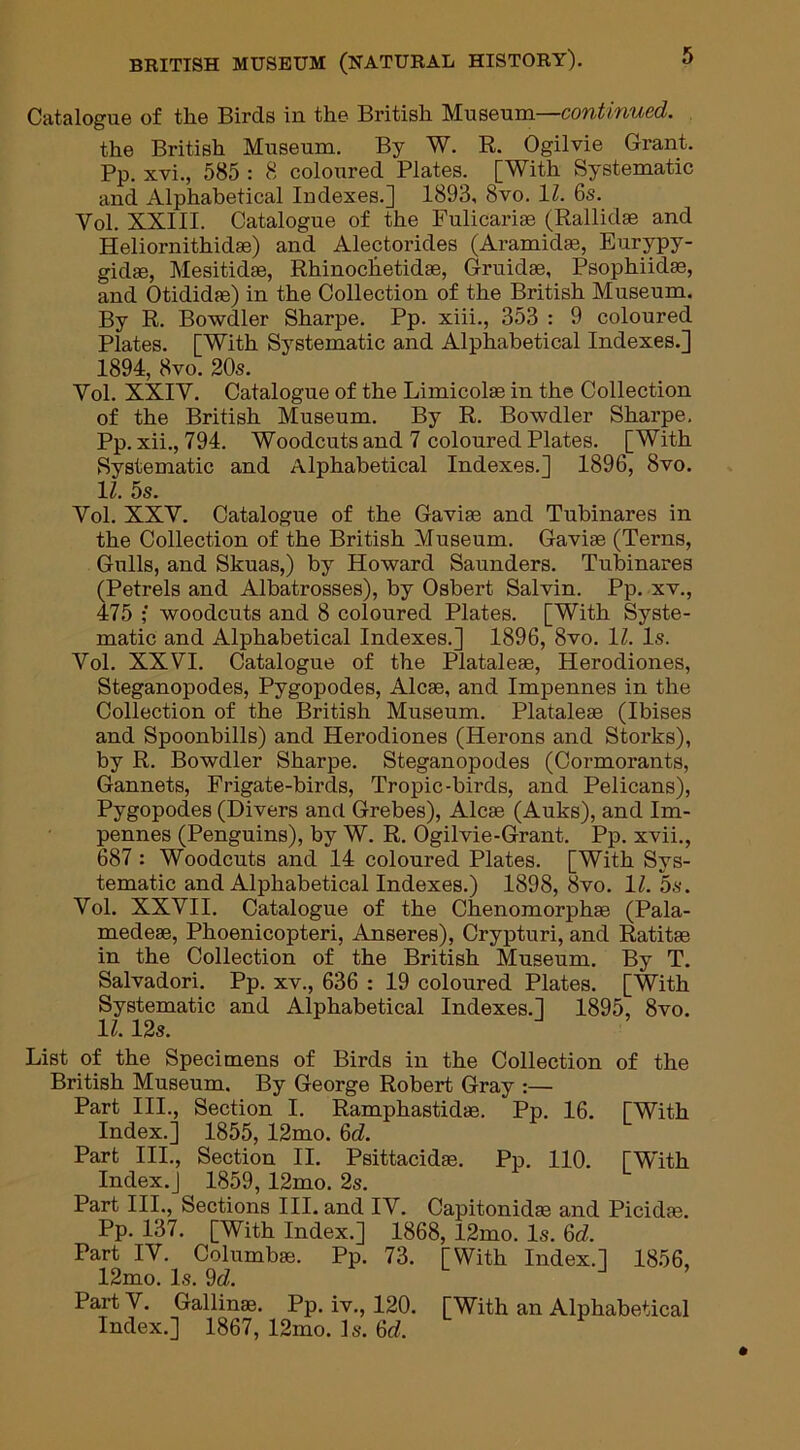 Catalogue of the Birds in the British Museum—continued. the British Museum. By W. R. Ogilvie Grant. Pp. xvi., 585 : 8 coloured Plates. [With Systematic and Alphabetical Indexes.] 1893, 8vo. 11. 6s. Yol. XXIII. Catalogue of the Fulicariae (Rallidae and Heliornithidae) and Alectorides (Aramidte, Eurypy- gidse, Mesitidae, Rhinoclietidae, Gruidae, Psophiidae, and Otididae) in the Collection of the British Museum. By R. Bowdler Sharpe. Pp. xiii., 353 : 9 coloured Plates. [With Systematic and Alphabetical Indexes.] 1894, 8vo. 20s. Vol. XXIY. Catalogue of the Limicolas in the Collection of the British Museum. By R. Bowdler Sharpe. Pp. xii., 794. Woodcuts and 7 coloured Plates. [With Systematic and Alphabetical Indexes.] 1896, 8vo. 11. 5s. Yol. XXY. Catalogue of the Gaviae and Tubinares in the Collection of the British Museum. Gaviae (Terns, Gulls, and Skuas,) by Howard Saunders. Tubinares (Petrels and Albatrosses), by Osbert Salvin. Pp. xv., 475 ; woodcuts and 8 coloured Plates. [With Syste- matic and Alphabetical Indexes.] 1896, 8vo. 1Z. Is. Vol. XXVI. Catalogue of the Plataleae, Herodiones, Steganopodes, Pygopodes, Alcae, and Impennes in the Collection of the British Museum. Plataleae (Ibises and Spoonbills) and Herodiones (Herons and Storks), by R. Bowdler Sharpe. Steganopodes (Cormorants, Gannets, Frigate-birds, Tropic-birds, and Pelicans), Pygopodes (Divers and Grebes), Alcae (Auks), and Im- pennes (Penguins), by W. R. Ogilvie-Grant. Pp. xvii., 687 : Woodcuts and 14 coloured Plates. [With Sys- tematic and Alphabetical Indexes.) 1898, 8vo. 1Z. 5s. Yol. XXVII. Catalogue of the Chenomorphae (Pala- medeae, Phoenicopteri, Anseres), Crypturi, and Ratitae in the Collection of the British Museum. By T. Salvadori. Pp. xv., 636 : 19 coloured Plates. [With Systematic and Alphabetical Indexes.] 1895, 8vo. 1Z. 12s. List of the Specimens of Birds in the Collection of the British Museum. By George Robert Gray :— Part III., Section I. Ramphastidae. Pp. 16. [With Index.] 1855, 12mo. 6eZ. Part III., Section II. Psittacidae. Pp. 110. [With Index.] 1859, 12mo. 2s. Part III., Sections III. and IV. Capitonidae and Picidae. Pp. 137. [With Index.] 1868, 12mo. Is. 6d. Part IV. Columbae. Pp. 73. [With Index.] 1856, 12mo. Is. 9d. Part V. Gallinae. Pp. iv., 120. [With an Alphabetical Index.] 1867, 12mo. Is. 6cZ.