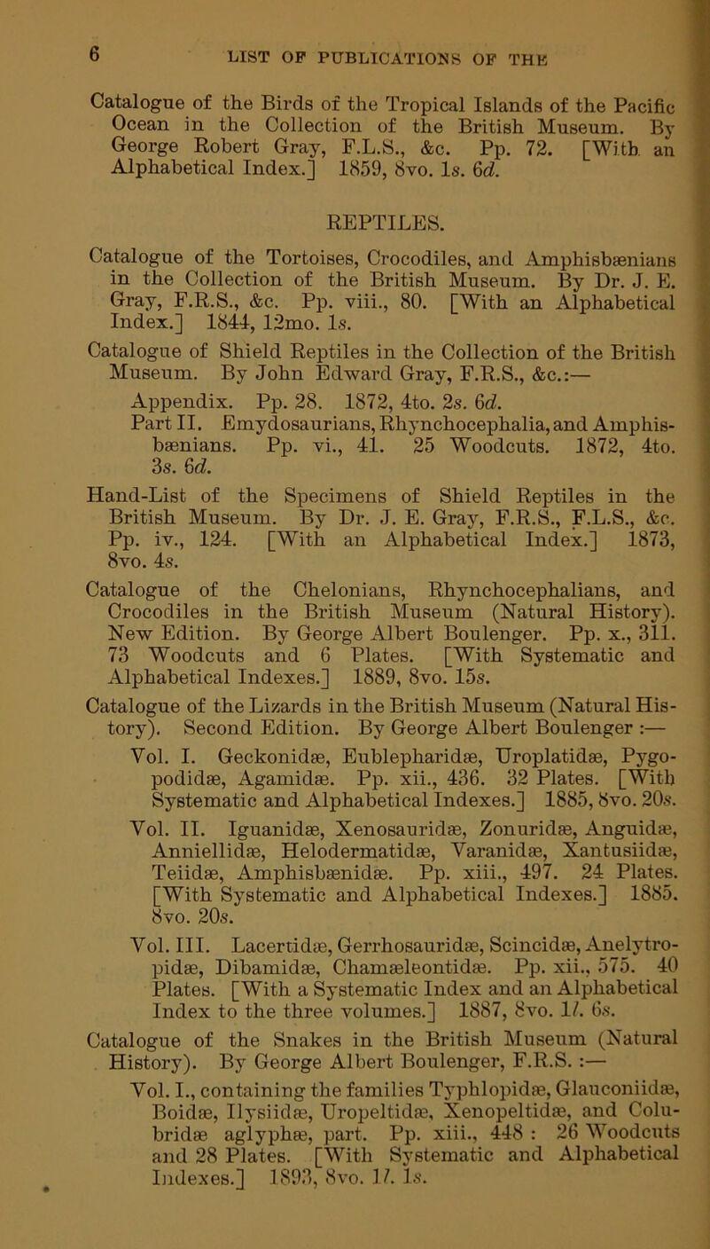 Catalogue of the Birds of the Tropical Islands of the Pacific Ocean in the Collection of the British Museum. By George Robert Gray, F.L.S., &c. Pp. 72. [With an Alphabetical Index.] 1859, 8vo. Is. 6d. REPTILES. Catalogue of the Tortoises, Crocodiles, and Amphisbaenians in the Collection of the British Museum. By Dr. J. E. Gray, F.R.S., &c. Pp. viii., 80. [With an Alphabetical Index.] 1841, 12mo. Is. Catalogue of Shield Reptiles in the Collection of the British Museum. By John Edward Gray, F.R.S., &c.:— Appendix. Pp. 28. 1872, 4to. 2s. 6d. Part II. Emydosaurians, Rhynchocephalia, and Amphis- baenians. Pp. vi., 41. 25 Woodcuts. 1872, 4to. 3s. 6d. Hand-List of the Specimens of Shield Reptiles in the British Museum. By Dr. J. E. Gray, F.R.S., F.L.S., &c. Pp. iv., 124. [With an Alphabetical Index.] 1873, 8vo. 4s. Catalogue of the Chelonians, Rhynchocephalians, and Crocodiles in the British Museum (Natural History). New Edition. By George Albert Boulenger. Pp. x., 311. 73 Woodcuts and 6 Plates. [With Systematic and Alphabetical Indexes.] 1889, 8vo. 15s. Catalogue of the Lizards in the British Museum (Natural His- tory). Second Edition. By George Albert Boulenger :— Vol. I. Geckonidae, Eublepharidae, Uroplatidae, Pygo- podidse, Agamidae. Pp. xii., 436. 32 Plates. [With Systematic and Alphabetical Indexes.] 1885,8vo. 20s. Vol. II. Iguanidae, Xenosauridas, Zonuridae, Anguidae, Anniellidae, Helodermatidae, Varanidae, Xantusiidae, Teiidae, Amphisbaenidae. Pp. xiii., 497. 24 Plates. [With Systematic and Alphabetical Indexes.] 1885. 8vo. 20s. Vol. III. LacertidaE, Gerrhosauridae, Scincidae, Anelytro- pidae, Dibamidas, Chamaeleontidae. Pp. xii., 575. 40 Plates. [With a Systematic Index and an Alphabetical Index to the three volumes.] 1887, 8vo. 1/. 6s. Catalogue of the Snakes in the British Museum (Natural History). By George Albert Boulenger, F.R.S. :— Vol. I., containing the families Typhlopidae, Glauconiidae, Boidae, Ilysiidae, Uropeltida^, Xenopeltidas, and Colu- bridae aglyphae, part. Pp. xiii., 448 : 26 Woodcuts and 28 Plates. [With Systematic and Alphabetical Indexes.] 1893, 8vo. 17. Is.