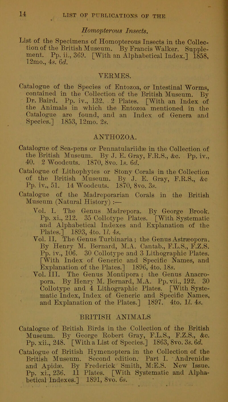 Homopterous Insects. List of the Specimens of Homopterous Insects in the Collec- tion of the British Museum. By Francis Walker. Supple- ment. Pp. ii., 369. [With an Alphabetical Index.] 1858, 12mo., 4s. Qd. VERMES. Catalogue of the Species of Entozoa, or Intestinal Worms, contained in the Collection of the British Museum. By Dr. Baird. Pp. iv., 132. 2 Plates. [With an Index of the Animals in which the Entozoa mentioned in the Catalogue are found, and an Index of Genera and Species.] 1853, 12mo. 2s. ANTHOZOA. Catalogue of Sea-pens or Pennatulariidse in the Collection of the British Museum. By J. E. Gray, F.R.S., &c. Pp. iv., 40. 2 Woodcuts. 1870, 8vo. Is. 6d. Catalogue of Lithophytes or Stony Corals in the Collection of the British Museum. By J. E. Gray, F.R.S., &c Pp. iv., 51. 14 Woodcuts. 1870, 8vo. 3s. Catalogue of the Madreporarian Corals in the British Museum (Natural History) :— Vol. I. The Genus Madrepora. By George Brook. Pp. xi., 212. 35 Collotype Plates. [With Systematic and Alphabetical Indexes and Explanation of the Plates.] 1893, 4to. 1/. 4s. Vol. II. The Genus Turbinaria ; the Genus Astraeopora. By Henry M. Bernard, M.A. Cantab., F.L.S., F.Z.S. Pp. iv., 106. 30 Collotype and 3 Lithographic Plates. [With Index of Generic and Specific Names, and Explanation of the Plates.] 1896, 4to. 18s. Vol. III. The Genus Montipora ; the Genus Anacro- pora. By Henry M. Bernard, M.A. Pp. vii., 192. 30 Collotype and 4 Lithographic Plates. [With Syste- matic Index, Index of Generic and Specific Names, and Explanation of the Plates.] 1897. 4to. 1Z. 4s. BRITISH ANIMALS Catalogue of British Birds in the Collection of the British Museum. By George Robert Gray, F.L.S., F.Z.S., &c. Pp. xii., 248. [With a List of Species.] 1863, 8vo. 3s. 6cZ. Catalogue of British Ilymenoptera in the Collection of the British Museum. Second edition. Part I. Andrenidse and Apidse. By Frederick Smith, M:E.S. New Issue. Pp. xi., 236. 11 Plates. [With Systematic and Alpha- betical Indexes.] 1891, 8vo. 6s.