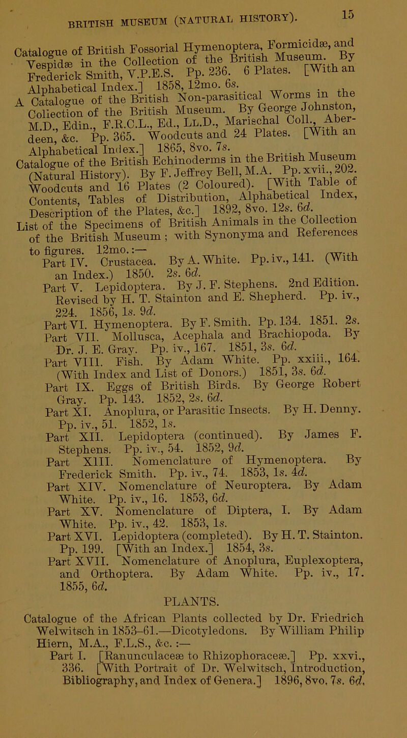 Catalogue of British Fossorial Hymenoptera Formicidse, and Vesnidse in the Collection of the British Museum. y Frederick^Smith, Y.P.E.S. Pp. 236 6 Plates. [With an Alphabetical Index.] 1858, 12mo. 6s A Catalogue of the British Non-parasitical Worms m the A Oolfeolfon of the British Museum By Gejge Johnston, “e'en,’ &cdinppFM5°;L'mpdeut and U Plates, [frith an Catategue^nL1 British Bohinodenns in the British Museum (Natural History). By P. Jeffrey Bell, M.A Pp. xm 202 Woodcuts and 16 Plates (2 Coloured). [With Table of Contents, Tables of Distribution, Alphabetical Index, Description of the Plates, &c.] 1892, 8vo. 12s. 6d. List of the Specimens of British Animals m the Collection of the British Museum ; with Synonyma and Deferences to figures. 12mo.:— . ..... Part IV. Crustacea. By A. White. Pp. iv., 141. (With an Index.) 1850. 2s. 6d. ,. . PartY Lepidoptera. By J. F. Stephens. 2nd Edition. Revised by H. T. Stainton and E. Shepherd. Pp. iv., 224. 1856,1s. 9<Z. „ 1QK1 . Part VI. Hymenoptera. By F. Smith. Pp. 184. lbol. 2s. Part YI1. Mollusca, Acephala and Brachiopoda. By Dr. J. E. Gray. Pp. iv., 167. 1851, 3s. 6d Part VIII. Fish. By Adam White. Pp. xxiii., 164. (With Index and List of Donors.) 1851, 3s. 6d. Part IX. Eggs of British Birds. By George Robert Gray. Pp. 143. 1852, 2s. 6d. Part XI. Anoplura, or Parasitic Insects. By H. Denny. Pp. iv., 51. 1852, Is. Part XII. Lepidoptera (continued). By James F. Pp. iv., 54. 1852, 9d. Nomenclature of Hymenoptera. By Smith. Pp. iv., 74. 1853, Is. 4d. Nomenclature of Neuroptera. By Adam Pp. iv., 16. 1853, 6d. Nomenclature of Diptera, I. By Adam Stephens. Part XIII. Frederick Part XIY. White. Part XY. White. Pp. iv., 42. 1853, Is. Part XYI. Lepidoptera (completed). By H. T. Stainton. Pp. 199. [With an Index.] 1854, 3s. Part XVII. Nomenclature of Anoplura, Euplexoptera, and Orthoptera. By Adam White. Pp. iv., 17. 1855, 6d. PLANTS. Catalogue of the African Plants collected by Dr. Friedrich Welwitsch in 1853-61.—Dicotyledons. By William Philip Hiern, M.A., F.L.S., &c. :— Part I. [Ranunculaceae to Rhizophoracefe.] Pp. xxvi., 336. [With Portrait of Dr. Welwitsch, Introduction, Bibliography, and Index of Genera.] 1896,8vo. 7s. 6(7.