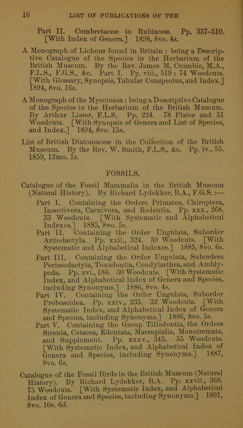 Part II. Combretaceae to Rubiaceas. Pp. 337-510. [With Index of Genera.] 1898, 8vo. 4s. A Monograph of Lichens found in Britain : being a Descrip- tive Catalogue of the Species in the Herbarium of the British Museum. By the Rev. James M. Crombie, M.A., F.L.S., F.G.S., &c. Part I. Pp. viii., 519 : 74 Woodcuts. [With Glossary, Synopsis, Tabular Conspectus, and Index.] 1894, 8vo. 16s. A Monograph of the Mycetozoa: being a Descriptive Catalogue of the Species in the Herbarium of the British Museum. By Arthur Lister, F.L.S. Pp. 224. 78 Plates and 51 Woodcuts. [With Synopsis of Genera and List of Species, and Index.] 1894, 8vo. 15s. List of British Diatomaceae in the Collection of the British Museum. By the Rev. W. Smith, F.L.S., &c. Pp. iv., 55. 1859, 12mo. Is. FOSSILS. Catalogue of the Fossil Mammalia in the British Museum (Natural History). By Richard Lydekker, B.A., F.G.S. :— Part I. Containing the Orders Primates, Chiroptera, Insectivora, Carnivora, and Rodentia. Pp. xxx., 268. 33 Woodcuts. [With Systematic and Alphabetical Indexes.] 1885, 8vo. 5s. Part II. Containing the Order Ungulata, Suborder Artiodactyla. Pp. xxii., 324. 39 Woodcuts. [With Systematic and Alphabetical Indexes.] 1885,-8vo. 6s. Part III. Containing the Order Ungulata, Suborders Perissodactyla, Toxodontia, Condylarthra, and Ambly- poda. Pp. xvi., 186. 30 Woodcuts. [With Systematic Index, and Alphabetical Index of Genera and Species, including Synonyms.] 1886, 8vo. 4s. Part IV. Containing the Order Ungulata, Suborder Proboscidea. Pp. xxiv., 235. 32 Woodcuts. [With Systematic Index, and Alphabetical Index of Genera and Species, including Synonyms.] 1886, 8vo. 5s. Part V. Containing the Group Tillodontia, the Orders Sirenia, Cetacea, Edentata, Marsupialia, Monotremata, and Supplement. Pp. xxxv., 345. 55 Woodcuts. [With Systematic Index, and Alphabetical Index^ of Genera and Species, including Synonyms.] 1887, 8vo. 6s. Catalogue of the Fossil Birds in the British Museum (Natural History). By Richard Lydekker, B.A. Pp. xxvii., 368. 75 Woodcuts. [With Systematic Index, and Alphabetical Index of Genera and Species, including Synonyms.] 1891, 8vo. 10s. 6d.