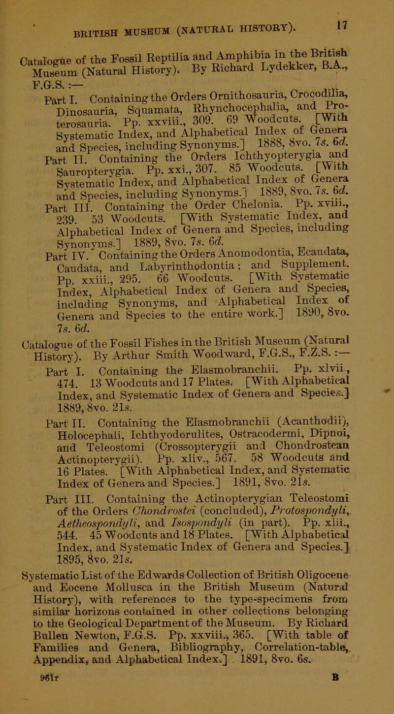 Catalogue of the Fossil Reptilia and Amphibia in the British Museum (Natural History). By Richard Lydekker, B.A., F.G.S.;— . .... Part I. Containing the Orders Ornithosauna, Crocodilia, Dinosauria, Squamata, Rhynchocephalia, and Pro- terosauria. Pp. xxviii., 309. 69 Woodcuts. [With Systematic Index, and Alphabetical Index of Genera and Species, including Synonyms.] 1858, 8vo. /s. bcr. Part II. Containing the Orders Ichthyopterygia and Sauropterygia. Pp. xxi., 307. 8o Woodcuts. [With Systematic Index, and Alphabetical Index of Genera and Species, including Synonyms. I 1889, 8vo. Is. ba. Part III. Containing the Order Chelonia. Pp. xvin., 239. 53 Woodcuts. [With Systematic Index, and Alphabetical Index of Genera and Species, including Synonyms.] 1889, 8vo. 7s. 6(7. _ Part IV. Containing the Orders Anomodontia, Ecaudata, Caudata, and Labyrinthodontia; and Supplement. Pp. xxiii., 295. 66 Woodcuts. [With Systematic Index, Alphabetical Index of Genera and Species, including Synonyms, and Alphabetical Index of Genera and Species to the entire work.] 1890, 8vo. 7s. 6(7. Catalogue of the Fossil Fishes in the British Museum (Natural History). By Arthur Smith Woodward, F.G.S., F.Z.S. Part I. Containing the Elasmobranchii. Pp. xlvii., 474. 13 Woodcuts and 17 Plates. [With Alphabetical Index, and Systematic Index of Genera and Species.] 1889, 8vo. 21s. Part II. Containing the Elasmobranchii (Acanthodii), Holocephali, Ichthyodorulites, Ostracodermi, Dipnoi, and Teleostomi (Crossopterygii and Chondrostean Actinopterygii). Pp. xliv., 567. 58 Woodcuts and 16 Plates. [With Alphabetical Index, and Systematic. Index of Genera and Species.] 1891, 8vo. 21s. Part III. Containing the Actinopterygian Teleostomi of the Orders Chondrostei (concluded), Protospondyli„ Aetheospondyli, and Isospondyli (in part). Pp. xlii., 544. 45 Woodcuts and 18 Plates. [With Alphabetical Index, and Systematic Index of Genera and Species.] 1895, 8vo. 21s. Systematic List of the Edwards Collection of British Oligocene and Eocene Mollusca in the British Museum (Natural History), with references to the type-specimens from similar horizons contained in other collections belonging to the Geological Department of the Museum. By Richard Bullen Newton, F.G.S. Pp. xxviii., 365. [With table of Families and Genera, Bibliography, Correlation-table, Appendix, and Alphabetical Index.] 189.1, 8vo. 6s. 961r B